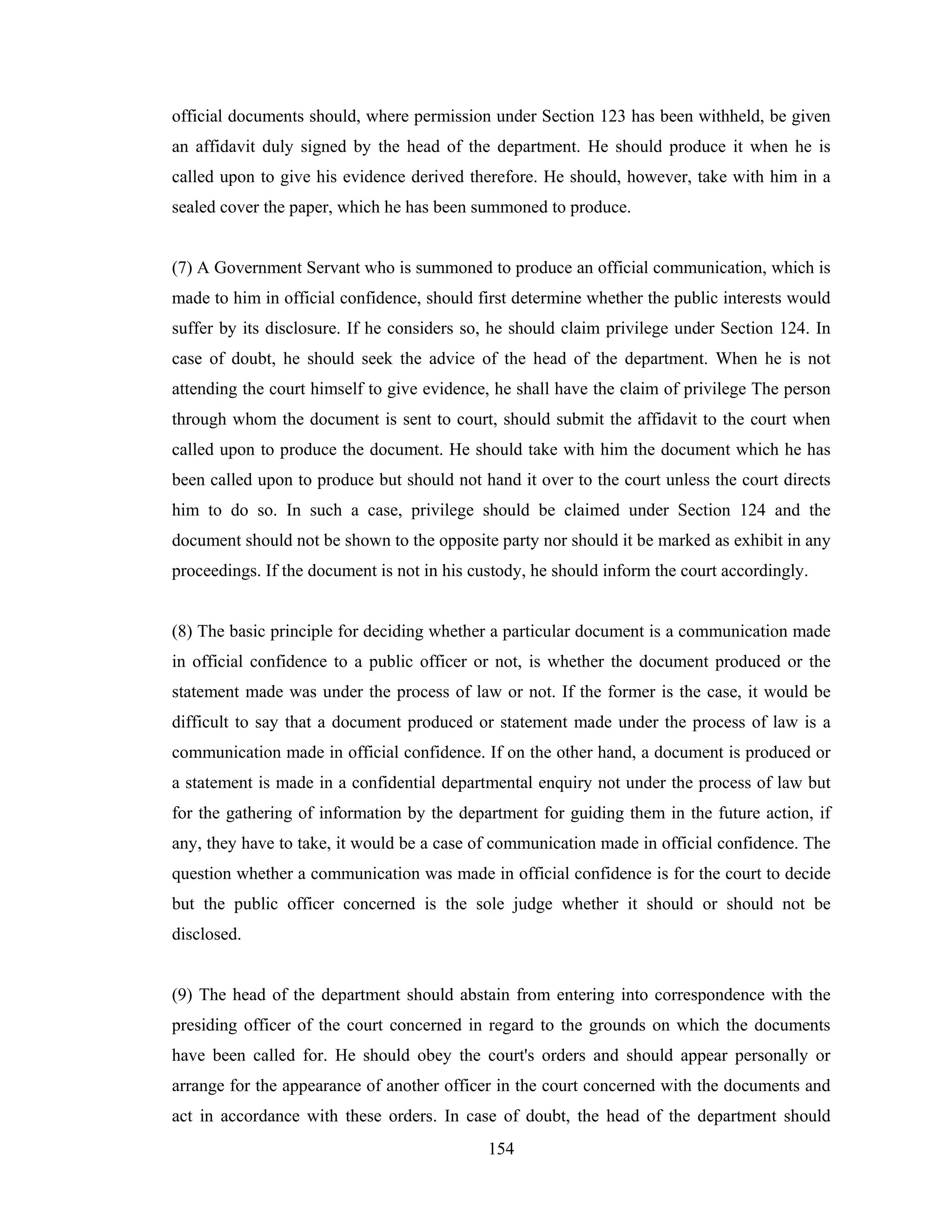 official documents should, where permission under Section 123 has been withheld, be given
an affidavit duly signed by the head of the department. He should produce it when he is
called upon to give his evidence derived therefore. He should, however, take with him in a
sealed cover the paper, which he has been summoned to produce.

(7) A Government Servant who is summoned to produce an official communication, which is
made to him in official confidence, should first determine whether the public interests would
suffer by its disclosure. If he considers so, he should claim privilege under Section 124. In
case of doubt, he should seek the advice of the head of the department. When he is not
attending the court himself to give evidence, he shall have the claim of privilege The person
through whom the document is sent to court, should submit the affidavit to the court when
called upon to produce the document. He should take with him the document which he has
been called upon to produce but should not hand it over to the court unless the court directs
him to do so. In such a case, privilege should be claimed under Section 124 and the
document should not be shown to the opposite party nor should it be marked as exhibit in any
proceedings. If the document is not in his custody, he should inform the court accordingly.

(8) The basic principle for deciding whether a particular document is a communication made
in official confidence to a public officer or not, is whether the document produced or the
statement made was under the process of law or not. If the former is the case, it would be
difficult to say that a document produced or statement made under the process of law is a
communication made in official confidence. If on the other hand, a document is produced or
a statement is made in a confidential departmental enquiry not under the process of law but
for the gathering of information by the department for guiding them in the future action, if
any, they have to take, it would be a case of communication made in official confidence. The
question whether a communication was made in official confidence is for the court to decide
but the public officer concerned is the sole judge whether it should or should not be
disclosed.

(9) The head of the department should abstain from entering into correspondence with the
presiding officer of the court concerned in regard to the grounds on which the documents
have been called for. He should obey the court's orders and should appear personally or
arrange for the appearance of another officer in the court concerned with the documents and
act in accordance with these orders. In case of doubt, the head of the department should
154

 