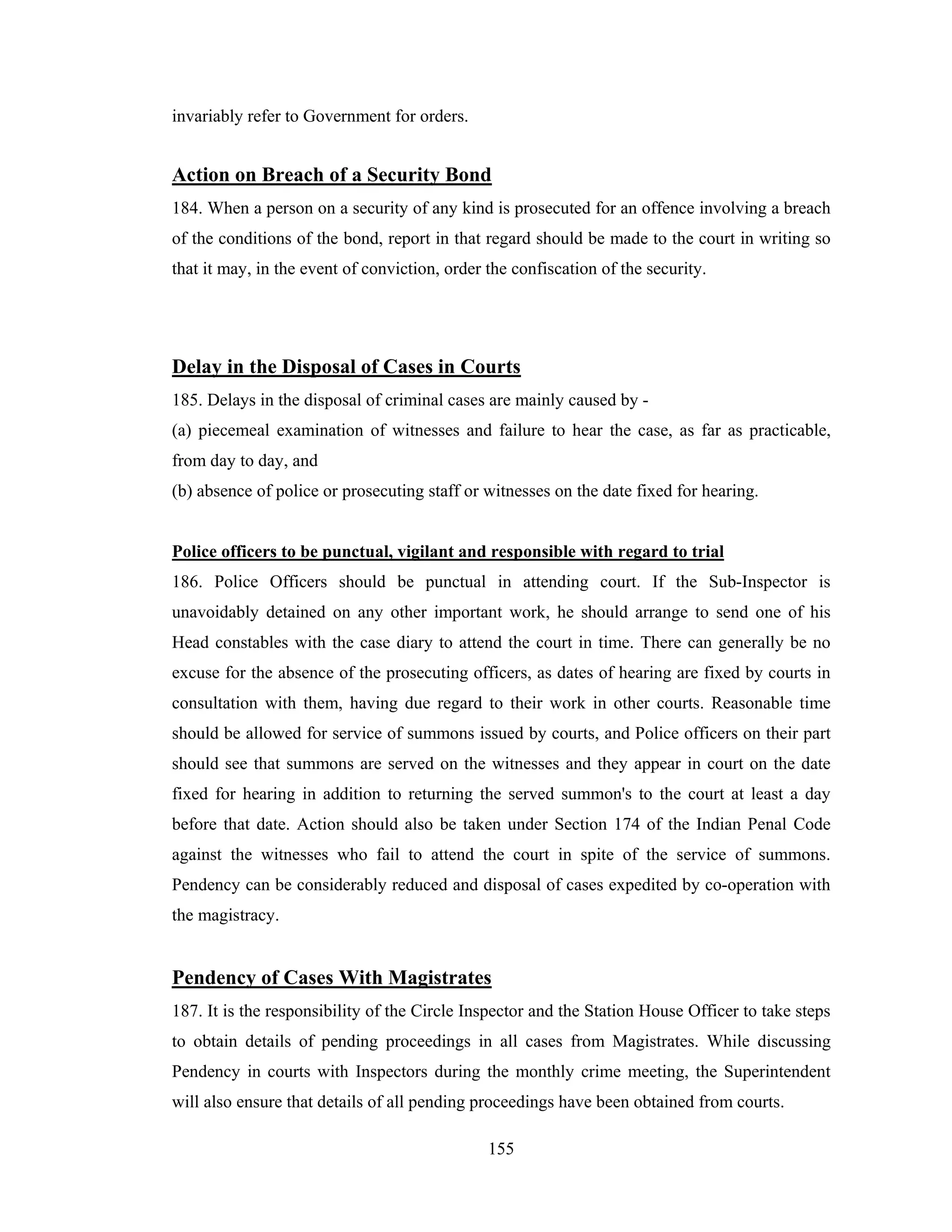 invariably refer to Government for orders.

Action on Breach of a Security Bond
184. When a person on a security of any kind is prosecuted for an offence involving a breach
of the conditions of the bond, report in that regard should be made to the court in writing so
that it may, in the event of conviction, order the confiscation of the security.

Delay in the Disposal of Cases in Courts
185. Delays in the disposal of criminal cases are mainly caused by (a) piecemeal examination of witnesses and failure to hear the case, as far as practicable,
from day to day, and
(b) absence of police or prosecuting staff or witnesses on the date fixed for hearing.

Police officers to be punctual, vigilant and responsible with regard to trial
186. Police Officers should be punctual in attending court. If the Sub-Inspector is
unavoidably detained on any other important work, he should arrange to send one of his
Head constables with the case diary to attend the court in time. There can generally be no
excuse for the absence of the prosecuting officers, as dates of hearing are fixed by courts in
consultation with them, having due regard to their work in other courts. Reasonable time
should be allowed for service of summons issued by courts, and Police officers on their part
should see that summons are served on the witnesses and they appear in court on the date
fixed for hearing in addition to returning the served summon's to the court at least a day
before that date. Action should also be taken under Section 174 of the Indian Penal Code
against the witnesses who fail to attend the court in spite of the service of summons.
Pendency can be considerably reduced and disposal of cases expedited by co-operation with
the magistracy.

Pendency of Cases With Magistrates
187. It is the responsibility of the Circle Inspector and the Station House Officer to take steps
to obtain details of pending proceedings in all cases from Magistrates. While discussing
Pendency in courts with Inspectors during the monthly crime meeting, the Superintendent
will also ensure that details of all pending proceedings have been obtained from courts.
155

 