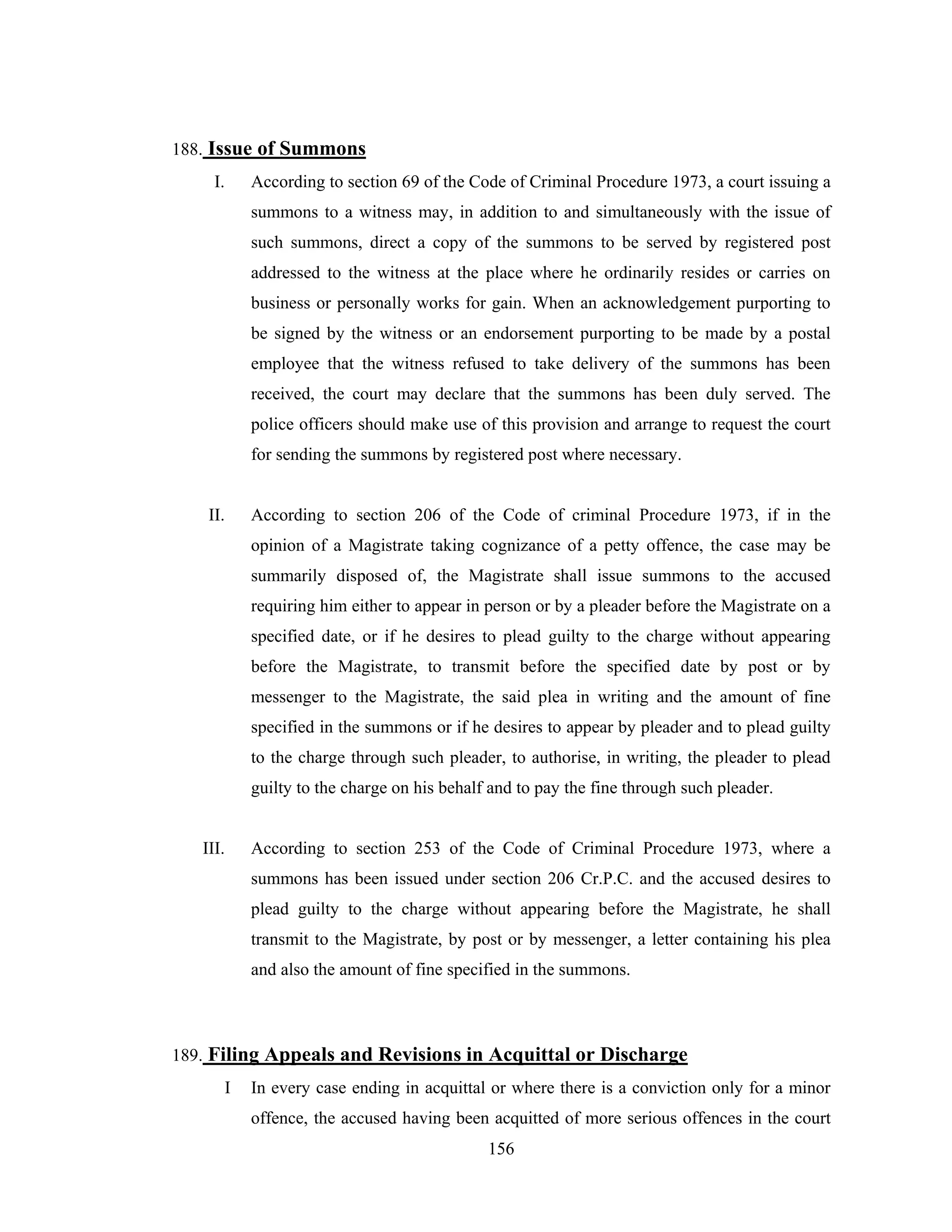 188. Issue of Summons
I.

According to section 69 of the Code of Criminal Procedure 1973, a court issuing a
summons to a witness may, in addition to and simultaneously with the issue of
such summons, direct a copy of the summons to be served by registered post
addressed to the witness at the place where he ordinarily resides or carries on
business or personally works for gain. When an acknowledgement purporting to
be signed by the witness or an endorsement purporting to be made by a postal
employee that the witness refused to take delivery of the summons has been
received, the court may declare that the summons has been duly served. The
police officers should make use of this provision and arrange to request the court
for sending the summons by registered post where necessary.

II.

According to section 206 of the Code of criminal Procedure 1973, if in the
opinion of a Magistrate taking cognizance of a petty offence, the case may be
summarily disposed of, the Magistrate shall issue summons to the accused
requiring him either to appear in person or by a pleader before the Magistrate on a
specified date, or if he desires to plead guilty to the charge without appearing
before the Magistrate, to transmit before the specified date by post or by
messenger to the Magistrate, the said plea in writing and the amount of fine
specified in the summons or if he desires to appear by pleader and to plead guilty
to the charge through such pleader, to authorise, in writing, the pleader to plead
guilty to the charge on his behalf and to pay the fine through such pleader.

III.

According to section 253 of the Code of Criminal Procedure 1973, where a
summons has been issued under section 206 Cr.P.C. and the accused desires to
plead guilty to the charge without appearing before the Magistrate, he shall
transmit to the Magistrate, by post or by messenger, a letter containing his plea
and also the amount of fine specified in the summons.

189. Filing Appeals and Revisions in Acquittal or Discharge
I

In every case ending in acquittal or where there is a conviction only for a minor
offence, the accused having been acquitted of more serious offences in the court
156

 
