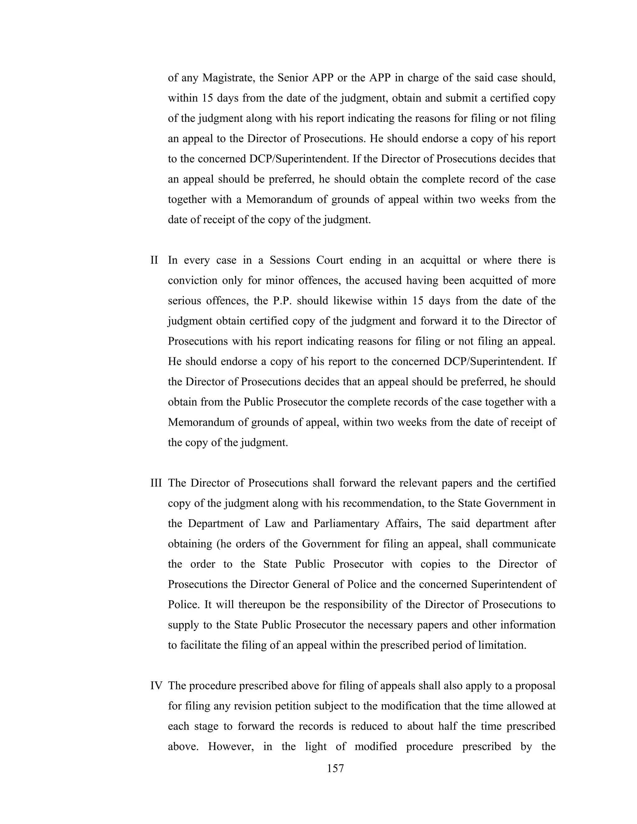 of any Magistrate, the Senior APP or the APP in charge of the said case should,
within 15 days from the date of the judgment, obtain and submit a certified copy
of the judgment along with his report indicating the reasons for filing or not filing
an appeal to the Director of Prosecutions. He should endorse a copy of his report
to the concerned DCP/Superintendent. If the Director of Prosecutions decides that
an appeal should be preferred, he should obtain the complete record of the case
together with a Memorandum of grounds of appeal within two weeks from the
date of receipt of the copy of the judgment.

II In every case in a Sessions Court ending in an acquittal or where there is
conviction only for minor offences, the accused having been acquitted of more
serious offences, the P.P. should likewise within 15 days from the date of the
judgment obtain certified copy of the judgment and forward it to the Director of
Prosecutions with his report indicating reasons for filing or not filing an appeal.
He should endorse a copy of his report to the concerned DCP/Superintendent. If
the Director of Prosecutions decides that an appeal should be preferred, he should
obtain from the Public Prosecutor the complete records of the case together with a
Memorandum of grounds of appeal, within two weeks from the date of receipt of
the copy of the judgment.

III The Director of Prosecutions shall forward the relevant papers and the certified
copy of the judgment along with his recommendation, to the State Government in
the Department of Law and Parliamentary Affairs, The said department after
obtaining (he orders of the Government for filing an appeal, shall communicate
the order to the State Public Prosecutor with copies to the Director of
Prosecutions the Director General of Police and the concerned Superintendent of
Police. It will thereupon be the responsibility of the Director of Prosecutions to
supply to the State Public Prosecutor the necessary papers and other information
to facilitate the filing of an appeal within the prescribed period of limitation.

IV The procedure prescribed above for filing of appeals shall also apply to a proposal
for filing any revision petition subject to the modification that the time allowed at
each stage to forward the records is reduced to about half the time prescribed
above. However, in the light of modified procedure prescribed by the
157

 