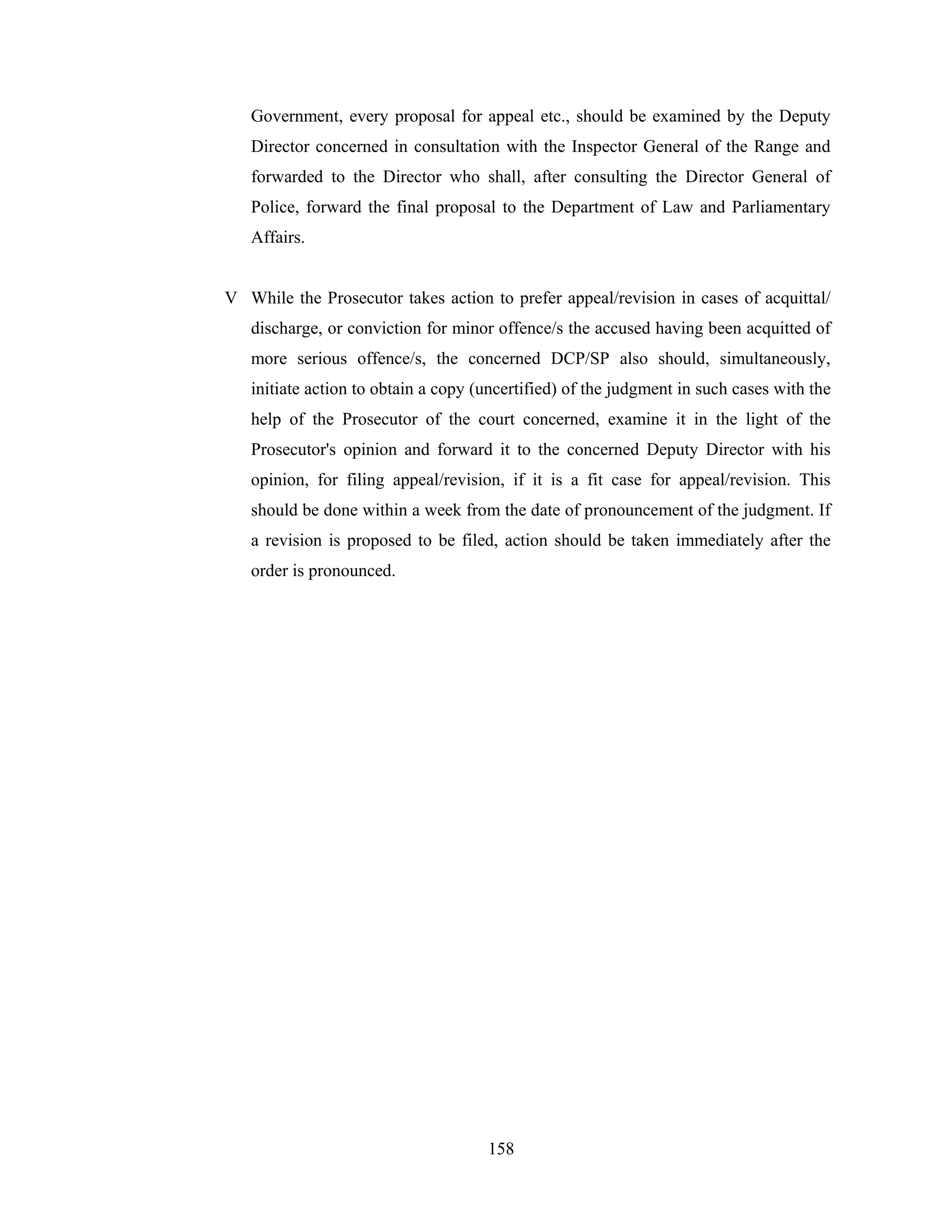 Government, every proposal for appeal etc., should be examined by the Deputy
Director concerned in consultation with the Inspector General of the Range and
forwarded to the Director who shall, after consulting the Director General of
Police, forward the final proposal to the Department of Law and Parliamentary
Affairs.

V While the Prosecutor takes action to prefer appeal/revision in cases of acquittal/
discharge, or conviction for minor offence/s the accused having been acquitted of
more serious offence/s, the concerned DCP/SP also should, simultaneously,
initiate action to obtain a copy (uncertified) of the judgment in such cases with the
help of the Prosecutor of the court concerned, examine it in the light of the
Prosecutor's opinion and forward it to the concerned Deputy Director with his
opinion, for filing appeal/revision, if it is a fit case for appeal/revision. This
should be done within a week from the date of pronouncement of the judgment. If
a revision is proposed to be filed, action should be taken immediately after the
order is pronounced.

158

 