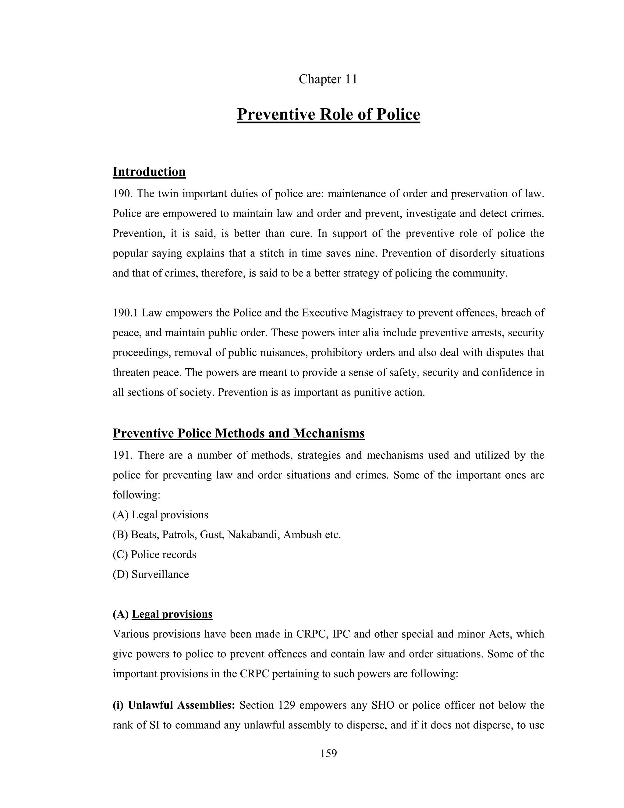 Chapter 11

Preventive Role of Police
Introduction
190. The twin important duties of police are: maintenance of order and preservation of law.
Police are empowered to maintain law and order and prevent, investigate and detect crimes.
Prevention, it is said, is better than cure. In support of the preventive role of police the
popular saying explains that a stitch in time saves nine. Prevention of disorderly situations
and that of crimes, therefore, is said to be a better strategy of policing the community.

190.1 Law empowers the Police and the Executive Magistracy to prevent offences, breach of
peace, and maintain public order. These powers inter alia include preventive arrests, security
proceedings, removal of public nuisances, prohibitory orders and also deal with disputes that
threaten peace. The powers are meant to provide a sense of safety, security and confidence in
all sections of society. Prevention is as important as punitive action.

Preventive Police Methods and Mechanisms
191. There are a number of methods, strategies and mechanisms used and utilized by the
police for preventing law and order situations and crimes. Some of the important ones are
following:
(A) Legal provisions
(B) Beats, Patrols, Gust, Nakabandi, Ambush etc.
(C) Police records
(D) Surveillance

(A) Legal provisions
Various provisions have been made in CRPC, IPC and other special and minor Acts, which
give powers to police to prevent offences and contain law and order situations. Some of the
important provisions in the CRPC pertaining to such powers are following:
(i) Unlawful Assemblies: Section 129 empowers any SHO or police officer not below the
rank of SI to command any unlawful assembly to disperse, and if it does not disperse, to use
159

 