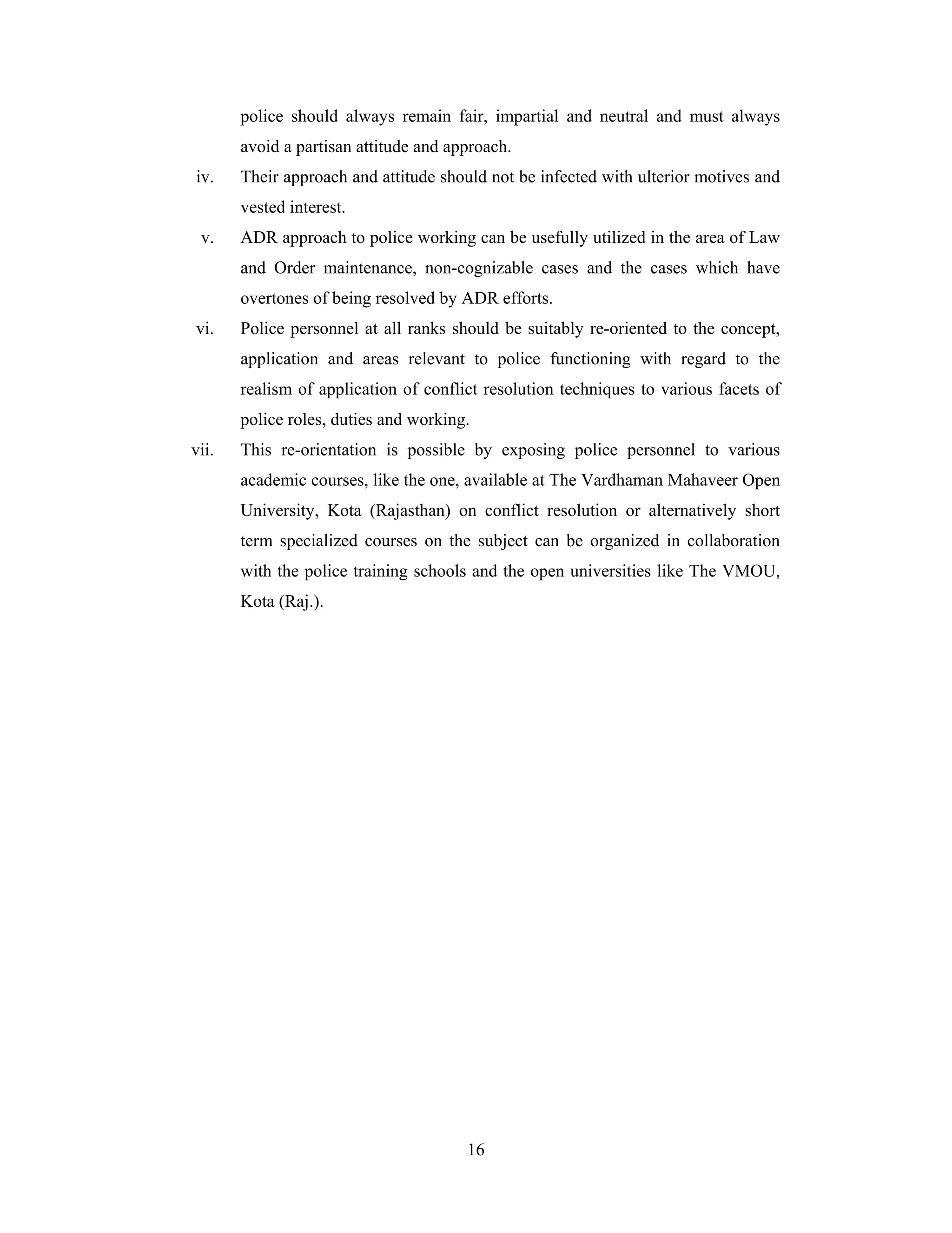 police should always remain fair, impartial and neutral and must always
avoid a partisan attitude and approach.
iv.

Their approach and attitude should not be infected with ulterior motives and
vested interest.

v.

ADR approach to police working can be usefully utilized in the area of Law
and Order maintenance, non-cognizable cases and the cases which have
overtones of being resolved by ADR efforts.

vi.

Police personnel at all ranks should be suitably re-oriented to the concept,
application and areas relevant to police functioning with regard to the
realism of application of conflict resolution techniques to various facets of
police roles, duties and working.

vii.

This re-orientation is possible by exposing police personnel to various
academic courses, like the one, available at The Vardhaman Mahaveer Open
University, Kota (Rajasthan) on conflict resolution or alternatively short
term specialized courses on the subject can be organized in collaboration
with the police training schools and the open universities like The VMOU,
Kota (Raj.).

16

 