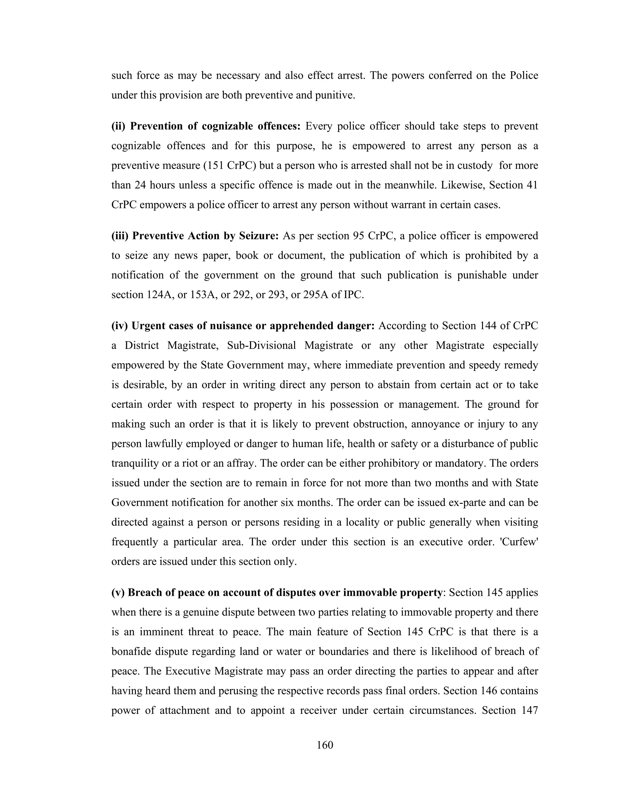 such force as may be necessary and also effect arrest. The powers conferred on the Police
under this provision are both preventive and punitive.
(ii) Prevention of cognizable offences: Every police officer should take steps to prevent
cognizable offences and for this purpose, he is empowered to arrest any person as a
preventive measure (151 CrPC) but a person who is arrested shall not be in custody for more
than 24 hours unless a specific offence is made out in the meanwhile. Likewise, Section 41
CrPC empowers a police officer to arrest any person without warrant in certain cases.
(iii) Preventive Action by Seizure: As per section 95 CrPC, a police officer is empowered
to seize any news paper, book or document, the publication of which is prohibited by a
notification of the government on the ground that such publication is punishable under
section 124A, or 153A, or 292, or 293, or 295A of IPC.
(iv) Urgent cases of nuisance or apprehended danger: According to Section 144 of CrPC
a District Magistrate, Sub-Divisional Magistrate or any other Magistrate especially
empowered by the State Government may, where immediate prevention and speedy remedy
is desirable, by an order in writing direct any person to abstain from certain act or to take
certain order with respect to property in his possession or management. The ground for
making such an order is that it is likely to prevent obstruction, annoyance or injury to any
person lawfully employed or danger to human life, health or safety or a disturbance of public
tranquility or a riot or an affray. The order can be either prohibitory or mandatory. The orders
issued under the section are to remain in force for not more than two months and with State
Government notification for another six months. The order can be issued ex-parte and can be
directed against a person or persons residing in a locality or public generally when visiting
frequently a particular area. The order under this section is an executive order. 'Curfew'
orders are issued under this section only.
(v) Breach of peace on account of disputes over immovable property: Section 145 applies
when there is a genuine dispute between two parties relating to immovable property and there
is an imminent threat to peace. The main feature of Section 145 CrPC is that there is a
bonafide dispute regarding land or water or boundaries and there is likelihood of breach of
peace. The Executive Magistrate may pass an order directing the parties to appear and after
having heard them and perusing the respective records pass final orders. Section 146 contains
power of attachment and to appoint a receiver under certain circumstances. Section 147
160

 