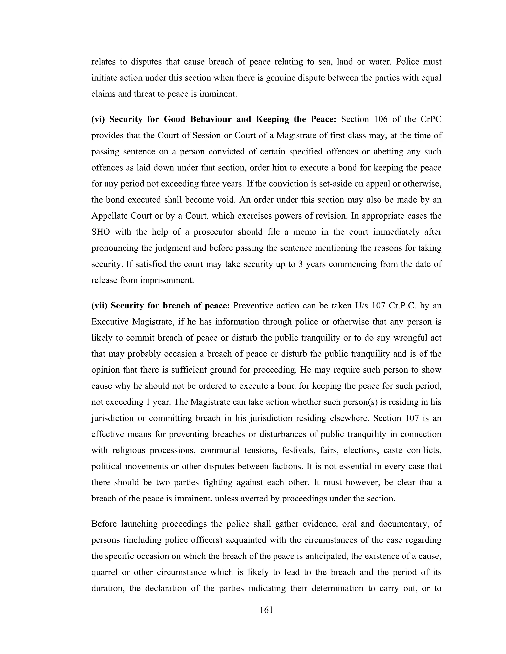 relates to disputes that cause breach of peace relating to sea, land or water. Police must
initiate action under this section when there is genuine dispute between the parties with equal
claims and threat to peace is imminent.
(vi) Security for Good Behaviour and Keeping the Peace: Section 106 of the CrPC
provides that the Court of Session or Court of a Magistrate of first class may, at the time of
passing sentence on a person convicted of certain specified offences or abetting any such
offences as laid down under that section, order him to execute a bond for keeping the peace
for any period not exceeding three years. If the conviction is set-aside on appeal or otherwise,
the bond executed shall become void. An order under this section may also be made by an
Appellate Court or by a Court, which exercises powers of revision. In appropriate cases the
SHO with the help of a prosecutor should file a memo in the court immediately after
pronouncing the judgment and before passing the sentence mentioning the reasons for taking
security. If satisfied the court may take security up to 3 years commencing from the date of
release from imprisonment.
(vii) Security for breach of peace: Preventive action can be taken U/s 107 Cr.P.C. by an
Executive Magistrate, if he has information through police or otherwise that any person is
likely to commit breach of peace or disturb the public tranquility or to do any wrongful act
that may probably occasion a breach of peace or disturb the public tranquility and is of the
opinion that there is sufficient ground for proceeding. He may require such person to show
cause why he should not be ordered to execute a bond for keeping the peace for such period,
not exceeding 1 year. The Magistrate can take action whether such person(s) is residing in his
jurisdiction or committing breach in his jurisdiction residing elsewhere. Section 107 is an
effective means for preventing breaches or disturbances of public tranquility in connection
with religious processions, communal tensions, festivals, fairs, elections, caste conflicts,
political movements or other disputes between factions. It is not essential in every case that
there should be two parties fighting against each other. It must however, be clear that a
breach of the peace is imminent, unless averted by proceedings under the section.
Before launching proceedings the police shall gather evidence, oral and documentary, of
persons (including police officers) acquainted with the circumstances of the case regarding
the specific occasion on which the breach of the peace is anticipated, the existence of a cause,
quarrel or other circumstance which is likely to lead to the breach and the period of its
duration, the declaration of the parties indicating their determination to carry out, or to
161

 