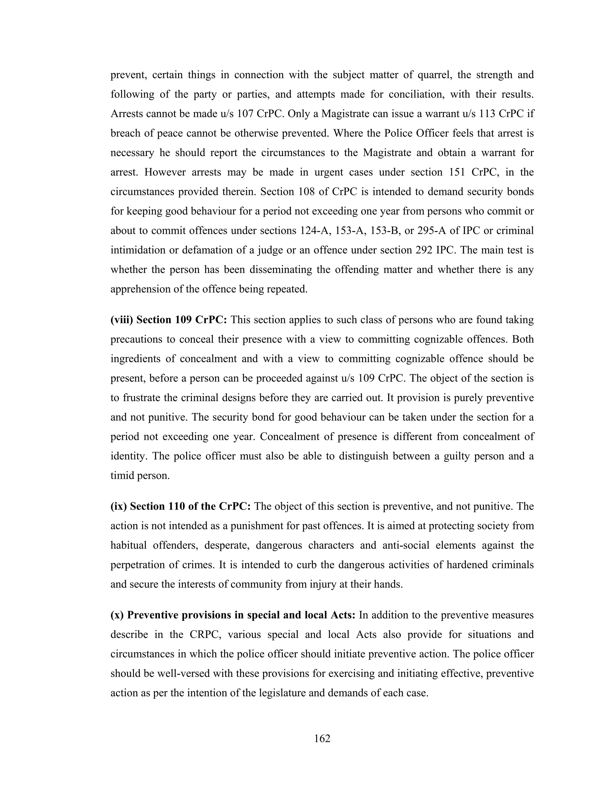 prevent, certain things in connection with the subject matter of quarrel, the strength and
following of the party or parties, and attempts made for conciliation, with their results.
Arrests cannot be made u/s 107 CrPC. Only a Magistrate can issue a warrant u/s 113 CrPC if
breach of peace cannot be otherwise prevented. Where the Police Officer feels that arrest is
necessary he should report the circumstances to the Magistrate and obtain a warrant for
arrest. However arrests may be made in urgent cases under section 151 CrPC, in the
circumstances provided therein. Section 108 of CrPC is intended to demand security bonds
for keeping good behaviour for a period not exceeding one year from persons who commit or
about to commit offences under sections 124-A, 153-A, 153-B, or 295-A of IPC or criminal
intimidation or defamation of a judge or an offence under section 292 IPC. The main test is
whether the person has been disseminating the offending matter and whether there is any
apprehension of the offence being repeated.
(viii) Section 109 CrPC: This section applies to such class of persons who are found taking
precautions to conceal their presence with a view to committing cognizable offences. Both
ingredients of concealment and with a view to committing cognizable offence should be
present, before a person can be proceeded against u/s 109 CrPC. The object of the section is
to frustrate the criminal designs before they are carried out. It provision is purely preventive
and not punitive. The security bond for good behaviour can be taken under the section for a
period not exceeding one year. Concealment of presence is different from concealment of
identity. The police officer must also be able to distinguish between a guilty person and a
timid person.
(ix) Section 110 of the CrPC: The object of this section is preventive, and not punitive. The
action is not intended as a punishment for past offences. It is aimed at protecting society from
habitual offenders, desperate, dangerous characters and anti-social elements against the
perpetration of crimes. It is intended to curb the dangerous activities of hardened criminals
and secure the interests of community from injury at their hands.
(x) Preventive provisions in special and local Acts: In addition to the preventive measures
describe in the CRPC, various special and local Acts also provide for situations and
circumstances in which the police officer should initiate preventive action. The police officer
should be well-versed with these provisions for exercising and initiating effective, preventive
action as per the intention of the legislature and demands of each case.

162

 