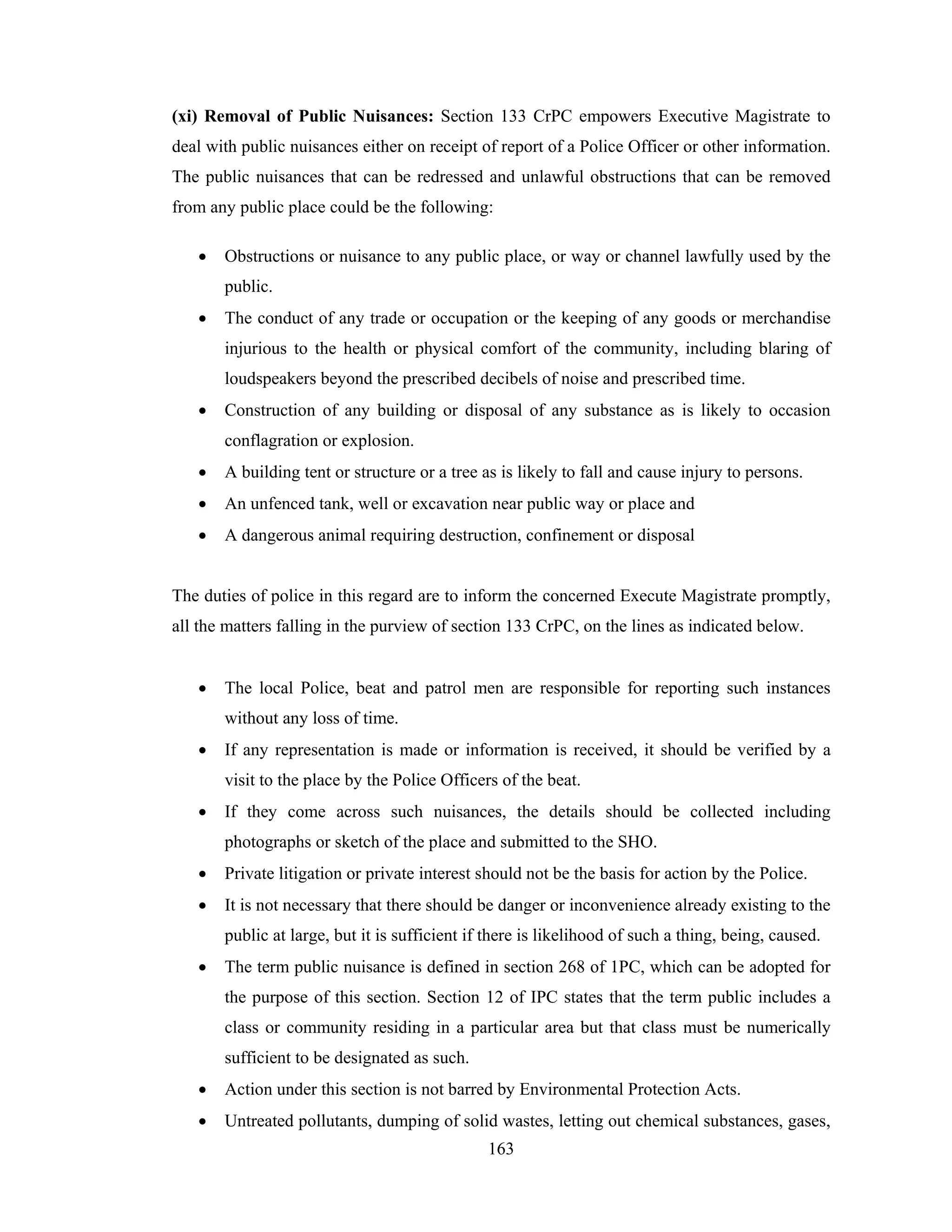 (xi) Removal of Public Nuisances: Section 133 CrPC empowers Executive Magistrate to
deal with public nuisances either on receipt of report of a Police Officer or other information.
The public nuisances that can be redressed and unlawful obstructions that can be removed
from any public place could be the following:
•

Obstructions or nuisance to any public place, or way or channel lawfully used by the
public.

•

The conduct of any trade or occupation or the keeping of any goods or merchandise
injurious to the health or physical comfort of the community, including blaring of
loudspeakers beyond the prescribed decibels of noise and prescribed time.

•

Construction of any building or disposal of any substance as is likely to occasion
conflagration or explosion.

•

A building tent or structure or a tree as is likely to fall and cause injury to persons.

•

An unfenced tank, well or excavation near public way or place and

•

A dangerous animal requiring destruction, confinement or disposal

The duties of police in this regard are to inform the concerned Execute Magistrate promptly,
all the matters falling in the purview of section 133 CrPC, on the lines as indicated below.
•

The local Police, beat and patrol men are responsible for reporting such instances
without any loss of time.

•

If any representation is made or information is received, it should be verified by a
visit to the place by the Police Officers of the beat.

•

If they come across such nuisances, the details should be collected including
photographs or sketch of the place and submitted to the SHO.

•

Private litigation or private interest should not be the basis for action by the Police.

•

It is not necessary that there should be danger or inconvenience already existing to the
public at large, but it is sufficient if there is likelihood of such a thing, being, caused.

•

The term public nuisance is defined in section 268 of 1PC, which can be adopted for
the purpose of this section. Section 12 of IPC states that the term public includes a
class or community residing in a particular area but that class must be numerically
sufficient to be designated as such.

•

Action under this section is not barred by Environmental Protection Acts.

•

Untreated pollutants, dumping of solid wastes, letting out chemical substances, gases,
163

 