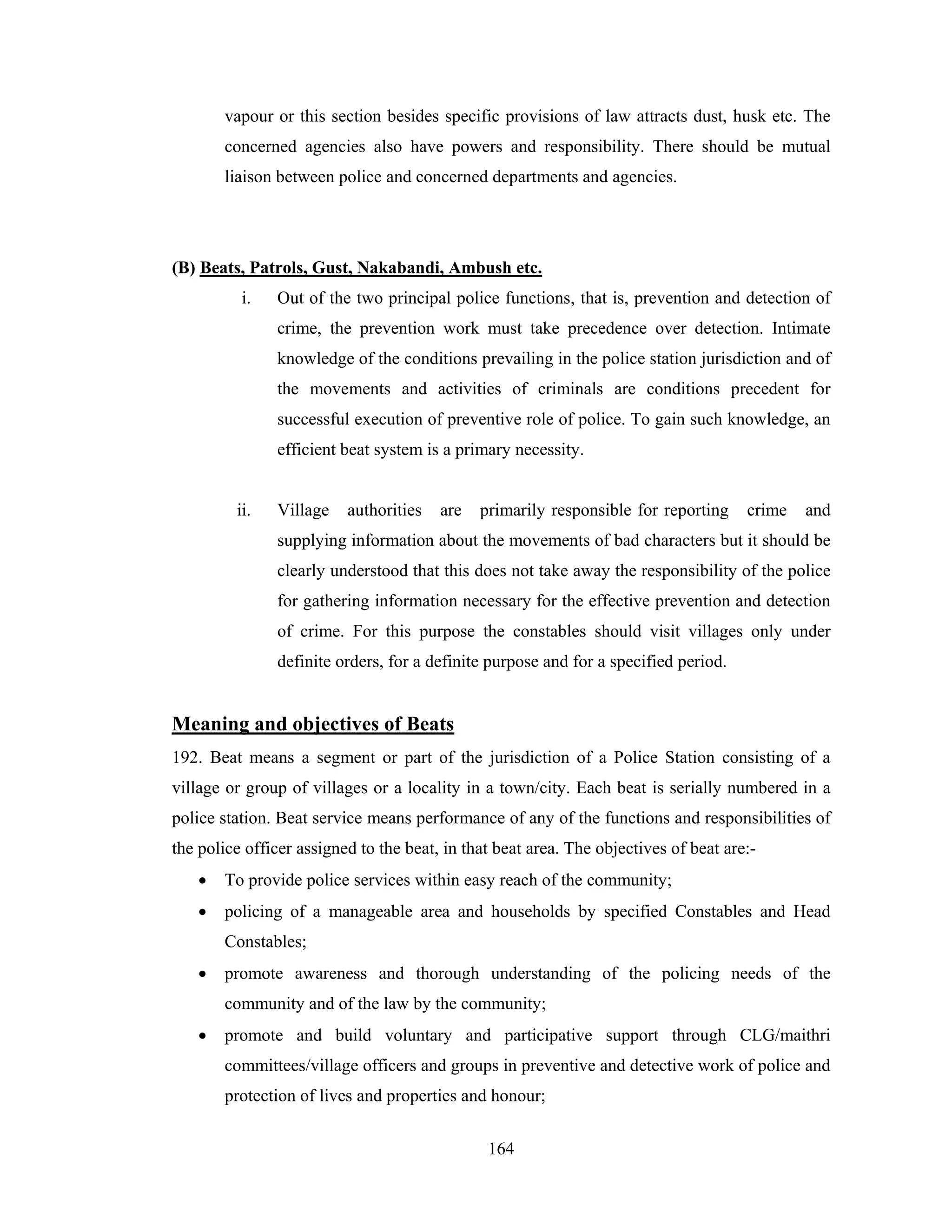 vapour or this section besides specific provisions of law attracts dust, husk etc. The
concerned agencies also have powers and responsibility. There should be mutual
liaison between police and concerned departments and agencies.

(B) Beats, Patrols, Gust, Nakabandi, Ambush etc.
i.

Out of the two principal police functions, that is, prevention and detection of
crime, the prevention work must take precedence over detection. Intimate
knowledge of the conditions prevailing in the police station jurisdiction and of
the movements and activities of criminals are conditions precedent for
successful execution of preventive role of police. To gain such knowledge, an
efficient beat system is a primary necessity.

ii.

Village

authorities

are

primarily responsible for reporting

crime

and

supplying information about the movements of bad characters but it should be
clearly understood that this does not take away the responsibility of the police
for gathering information necessary for the effective prevention and detection
of crime. For this purpose the constables should visit villages only under
definite orders, for a definite purpose and for a specified period.

Meaning and objectives of Beats
192. Beat means a segment or part of the jurisdiction of a Police Station consisting of a
village or group of villages or a locality in a town/city. Each beat is serially numbered in a
police station. Beat service means performance of any of the functions and responsibilities of
the police officer assigned to the beat, in that beat area. The objectives of beat are:•

To provide police services within easy reach of the community;

•

policing of a manageable area and households by specified Constables and Head
Constables;

•

promote awareness and thorough understanding of the policing needs of the
community and of the law by the community;

•

promote and build voluntary and participative support through CLG/maithri
committees/village officers and groups in preventive and detective work of police and
protection of lives and properties and honour;
164

 