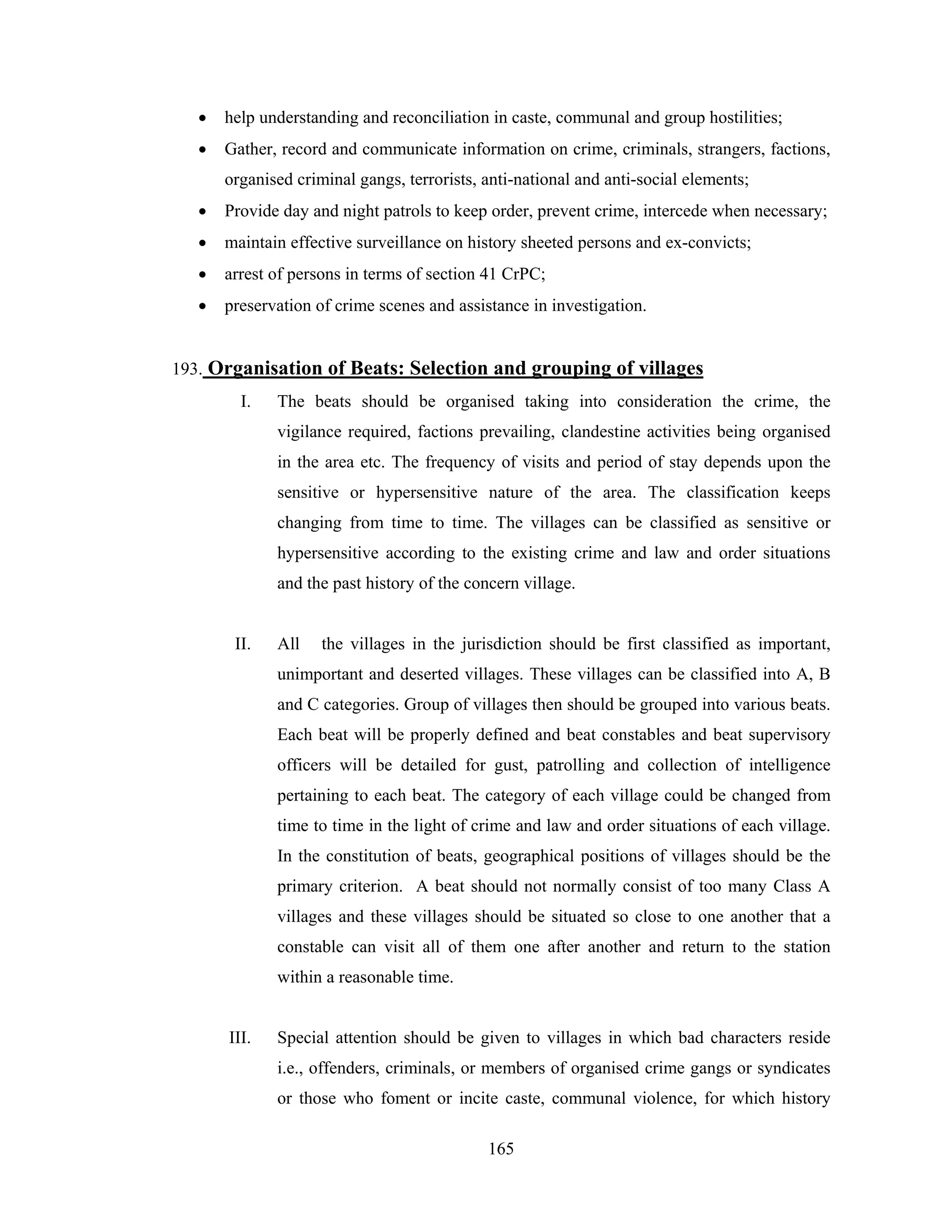 •

help understanding and reconciliation in caste, communal and group hostilities;

•

Gather, record and communicate information on crime, criminals, strangers, factions,
organised criminal gangs, terrorists, anti-national and anti-social elements;

•

Provide day and night patrols to keep order, prevent crime, intercede when necessary;

•

maintain effective surveillance on history sheeted persons and ex-convicts;

•

arrest of persons in terms of section 41 CrPC;

•

preservation of crime scenes and assistance in investigation.

193. Organisation of Beats: Selection and grouping of villages
I.

The beats should be organised taking into consideration the crime, the
vigilance required, factions prevailing, clandestine activities being organised
in the area etc. The frequency of visits and period of stay depends upon the
sensitive or hypersensitive nature of the area. The classification keeps
changing from time to time. The villages can be classified as sensitive or
hypersensitive according to the existing crime and law and order situations
and the past history of the concern village.

II.

All

the villages in the jurisdiction should be first classified as important,

unimportant and deserted villages. These villages can be classified into A, B
and C categories. Group of villages then should be grouped into various beats.
Each beat will be properly defined and beat constables and beat supervisory
officers will be detailed for gust, patrolling and collection of intelligence
pertaining to each beat. The category of each village could be changed from
time to time in the light of crime and law and order situations of each village.
In the constitution of beats, geographical positions of villages should be the
primary criterion. A beat should not normally consist of too many Class A
villages and these villages should be situated so close to one another that a
constable can visit all of them one after another and return to the station
within a reasonable time.

III.

Special attention should be given to villages in which bad characters reside
i.e., offenders, criminals, or members of organised crime gangs or syndicates
or those who foment or incite caste, communal violence, for which history
165

 