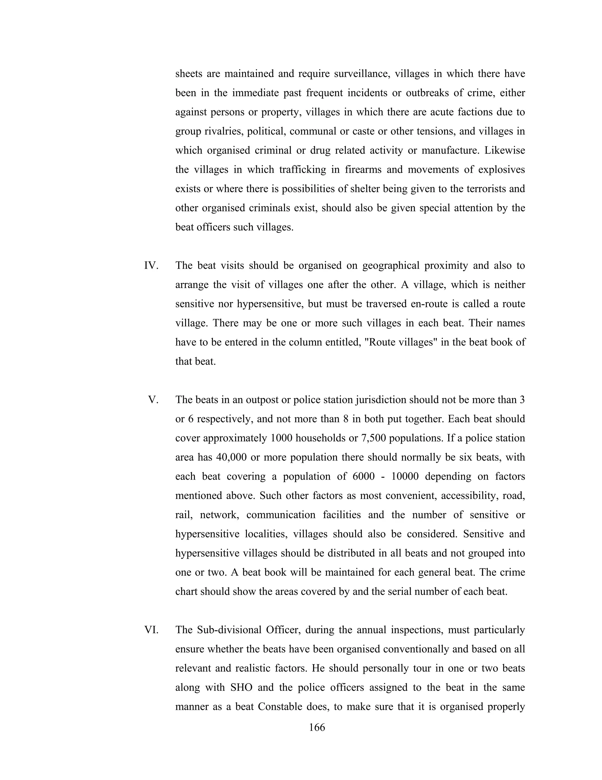 sheets are maintained and require surveillance, villages in which there have
been in the immediate past frequent incidents or outbreaks of crime, either
against persons or property, villages in which there are acute factions due to
group rivalries, political, communal or caste or other tensions, and villages in
which organised criminal or drug related activity or manufacture. Likewise
the villages in which trafficking in firearms and movements of explosives
exists or where there is possibilities of shelter being given to the terrorists and
other organised criminals exist, should also be given special attention by the
beat officers such villages.

IV.

The beat visits should be organised on geographical proximity and also to
arrange the visit of villages one after the other. A village, which is neither
sensitive nor hypersensitive, but must be traversed en-route is called a route
village. There may be one or more such villages in each beat. Their names
have to be entered in the column entitled, "Route villages" in the beat book of
that beat.

V.

The beats in an outpost or police station jurisdiction should not be more than 3
or 6 respectively, and not more than 8 in both put together. Each beat should
cover approximately 1000 households or 7,500 populations. If a police station
area has 40,000 or more population there should normally be six beats, with
each beat covering a population of 6000 - 10000 depending on factors
mentioned above. Such other factors as most convenient, accessibility, road,
rail, network, communication facilities and the number of sensitive or
hypersensitive localities, villages should also be considered. Sensitive and
hypersensitive villages should be distributed in all beats and not grouped into
one or two. A beat book will be maintained for each general beat. The crime
chart should show the areas covered by and the serial number of each beat.

VI.

The Sub-divisional Officer, during the annual inspections, must particularly
ensure whether the beats have been organised conventionally and based on all
relevant and realistic factors. He should personally tour in one or two beats
along with SHO and the police officers assigned to the beat in the same
manner as a beat Constable does, to make sure that it is organised properly
166

 
