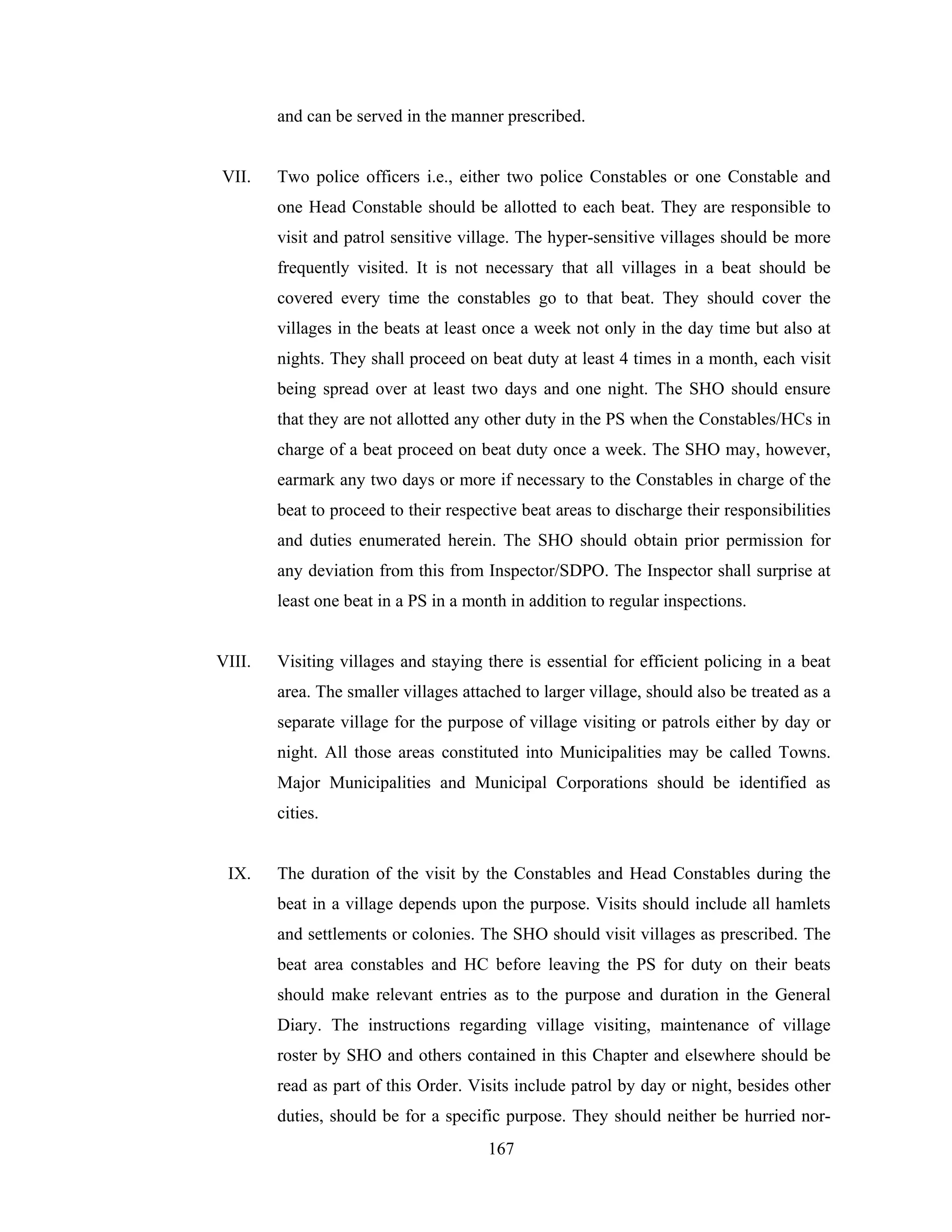 and can be served in the manner prescribed.

VII.

Two police officers i.e., either two police Constables or one Constable and
one Head Constable should be allotted to each beat. They are responsible to
visit and patrol sensitive village. The hyper-sensitive villages should be more
frequently visited. It is not necessary that all villages in a beat should be
covered every time the constables go to that beat. They should cover the
villages in the beats at least once a week not only in the day time but also at
nights. They shall proceed on beat duty at least 4 times in a month, each visit
being spread over at least two days and one night. The SHO should ensure
that they are not allotted any other duty in the PS when the Constables/HCs in
charge of a beat proceed on beat duty once a week. The SHO may, however,
earmark any two days or more if necessary to the Constables in charge of the
beat to proceed to their respective beat areas to discharge their responsibilities
and duties enumerated herein. The SHO should obtain prior permission for
any deviation from this from Inspector/SDPO. The Inspector shall surprise at
least one beat in a PS in a month in addition to regular inspections.

VIII.

Visiting villages and staying there is essential for efficient policing in a beat
area. The smaller villages attached to larger village, should also be treated as a
separate village for the purpose of village visiting or patrols either by day or
night. All those areas constituted into Municipalities may be called Towns.
Major Municipalities and Municipal Corporations should be identified as
cities.

IX.

The duration of the visit by the Constables and Head Constables during the
beat in a village depends upon the purpose. Visits should include all hamlets
and settlements or colonies. The SHO should visit villages as prescribed. The
beat area constables and HC before leaving the PS for duty on their beats
should make relevant entries as to the purpose and duration in the General
Diary. The instructions regarding village visiting, maintenance of village
roster by SHO and others contained in this Chapter and elsewhere should be
read as part of this Order. Visits include patrol by day or night, besides other
duties, should be for a specific purpose. They should neither be hurried nor167

 