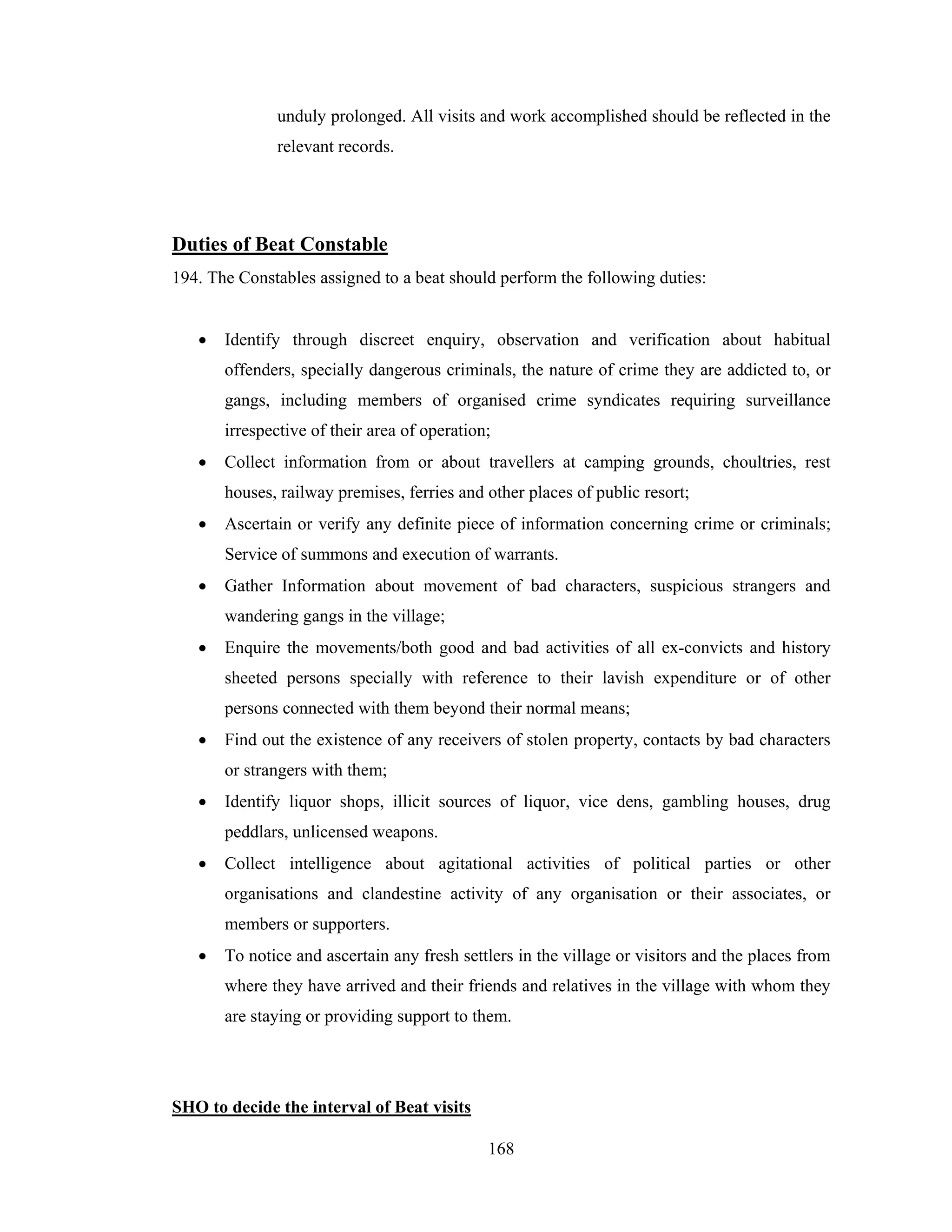 unduly prolonged. All visits and work accomplished should be reflected in the
relevant records.

Duties of Beat Constable
194. The Constables assigned to a beat should perform the following duties:
•

Identify through discreet enquiry, observation and verification about habitual
offenders, specially dangerous criminals, the nature of crime they are addicted to, or
gangs, including members of organised crime syndicates requiring surveillance
irrespective of their area of operation;

•

Collect information from or about travellers at camping grounds, choultries, rest
houses, railway premises, ferries and other places of public resort;

•

Ascertain or verify any definite piece of information concerning crime or criminals;
Service of summons and execution of warrants.

•

Gather Information about movement of bad characters, suspicious strangers and
wandering gangs in the village;

•

Enquire the movements/both good and bad activities of all ex-convicts and history
sheeted persons specially with reference to their lavish expenditure or of other
persons connected with them beyond their normal means;

•

Find out the existence of any receivers of stolen property, contacts by bad characters
or strangers with them;

•

Identify liquor shops, illicit sources of liquor, vice dens, gambling houses, drug
peddlars, unlicensed weapons.

•

Collect intelligence about agitational activities of political parties or other
organisations and clandestine activity of any organisation or their associates, or
members or supporters.

•

To notice and ascertain any fresh settlers in the village or visitors and the places from
where they have arrived and their friends and relatives in the village with whom they
are staying or providing support to them.

SHO to decide the interval of Beat visits
168

 