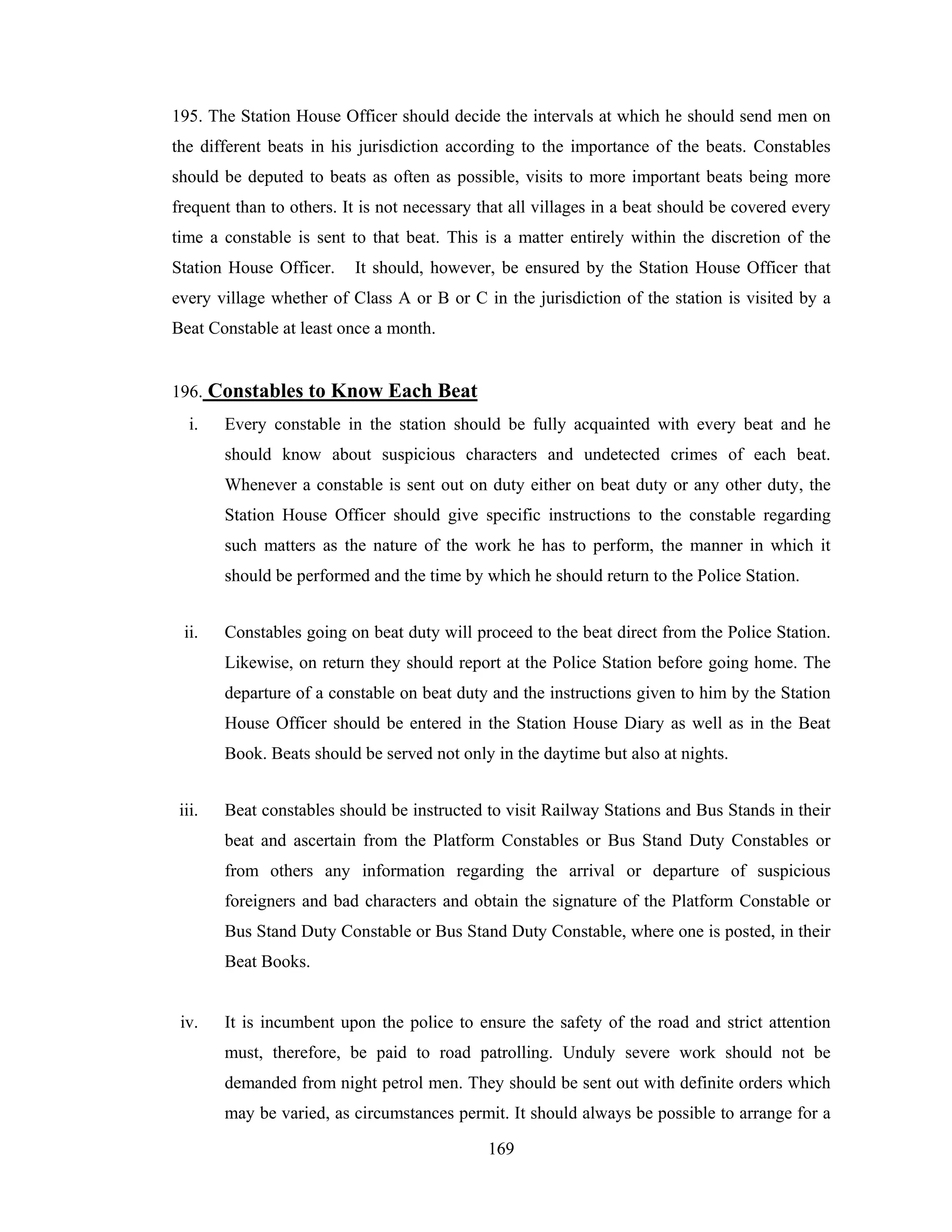 195. The Station House Officer should decide the intervals at which he should send men on
the different beats in his jurisdiction according to the importance of the beats. Constables
should be deputed to beats as often as possible, visits to more important beats being more
frequent than to others. It is not necessary that all villages in a beat should be covered every
time a constable is sent to that beat. This is a matter entirely within the discretion of the
Station House Officer.

It should, however, be ensured by the Station House Officer that

every village whether of Class A or B or C in the jurisdiction of the station is visited by a
Beat Constable at least once a month.

196. Constables to Know Each Beat
i.

Every constable in the station should be fully acquainted with every beat and he
should know about suspicious characters and undetected crimes of each beat.
Whenever a constable is sent out on duty either on beat duty or any other duty, the
Station House Officer should give specific instructions to the constable regarding
such matters as the nature of the work he has to perform, the manner in which it
should be performed and the time by which he should return to the Police Station.

ii.

Constables going on beat duty will proceed to the beat direct from the Police Station.
Likewise, on return they should report at the Police Station before going home. The
departure of a constable on beat duty and the instructions given to him by the Station
House Officer should be entered in the Station House Diary as well as in the Beat
Book. Beats should be served not only in the daytime but also at nights.

iii.

Beat constables should be instructed to visit Railway Stations and Bus Stands in their
beat and ascertain from the Platform Constables or Bus Stand Duty Constables or
from others any information regarding the arrival or departure of suspicious
foreigners and bad characters and obtain the signature of the Platform Constable or
Bus Stand Duty Constable or Bus Stand Duty Constable, where one is posted, in their
Beat Books.

iv.

It is incumbent upon the police to ensure the safety of the road and strict attention
must, therefore, be paid to road patrolling. Unduly severe work should not be
demanded from night petrol men. They should be sent out with definite orders which
may be varied, as circumstances permit. It should always be possible to arrange for a
169

 