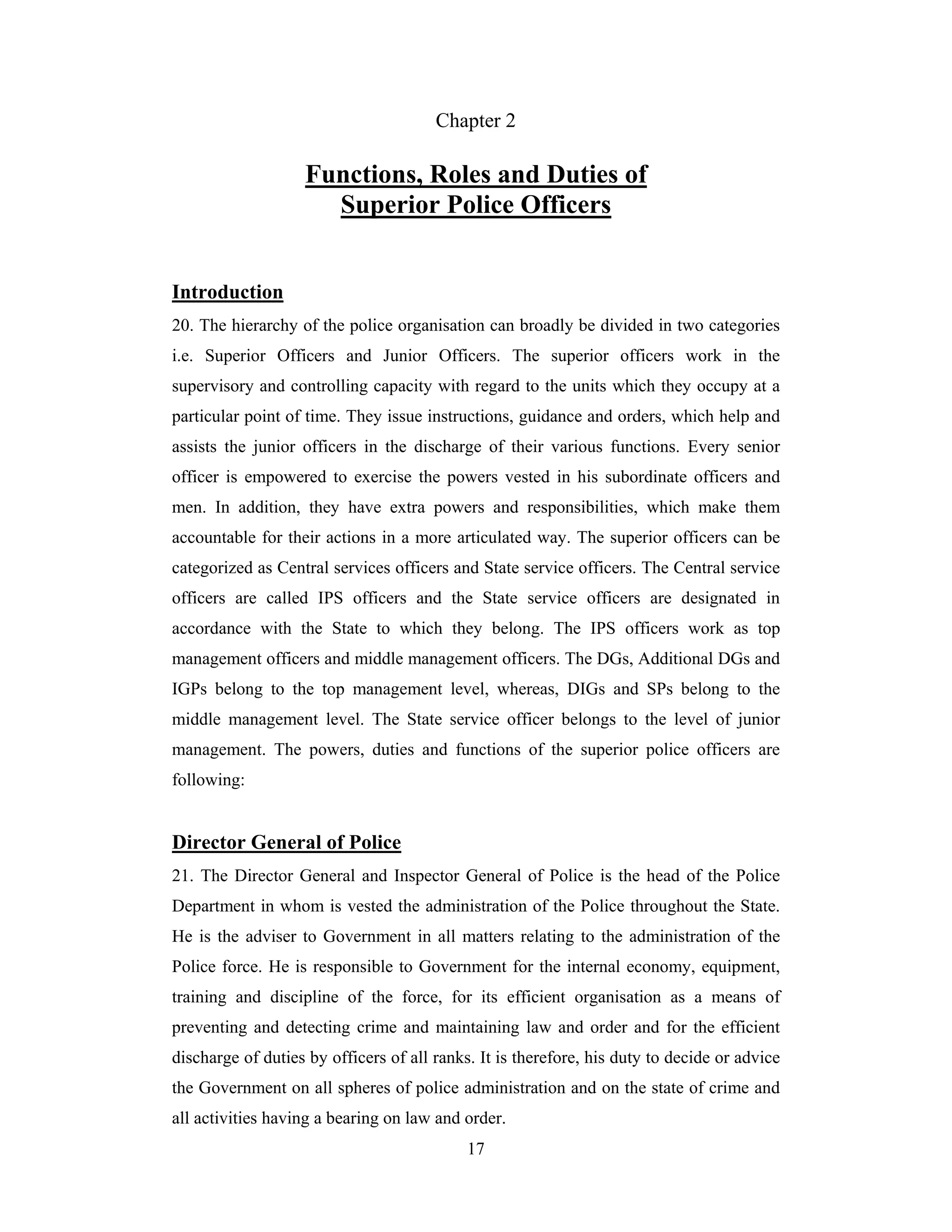 Chapter 2

Functions, Roles and Duties of
Superior Police Officers
Introduction
20. The hierarchy of the police organisation can broadly be divided in two categories
i.e. Superior Officers and Junior Officers. The superior officers work in the
supervisory and controlling capacity with regard to the units which they occupy at a
particular point of time. They issue instructions, guidance and orders, which help and
assists the junior officers in the discharge of their various functions. Every senior
officer is empowered to exercise the powers vested in his subordinate officers and
men. In addition, they have extra powers and responsibilities, which make them
accountable for their actions in a more articulated way. The superior officers can be
categorized as Central services officers and State service officers. The Central service
officers are called IPS officers and the State service officers are designated in
accordance with the State to which they belong. The IPS officers work as top
management officers and middle management officers. The DGs, Additional DGs and
IGPs belong to the top management level, whereas, DIGs and SPs belong to the
middle management level. The State service officer belongs to the level of junior
management. The powers, duties and functions of the superior police officers are
following:

Director General of Police
21. The Director General and Inspector General of Police is the head of the Police
Department in whom is vested the administration of the Police throughout the State.
He is the adviser to Government in all matters relating to the administration of the
Police force. He is responsible to Government for the internal economy, equipment,
training and discipline of the force, for its efficient organisation as a means of
preventing and detecting crime and maintaining law and order and for the efficient
discharge of duties by officers of all ranks. It is therefore, his duty to decide or advice
the Government on all spheres of police administration and on the state of crime and
all activities having a bearing on law and order.
17

 