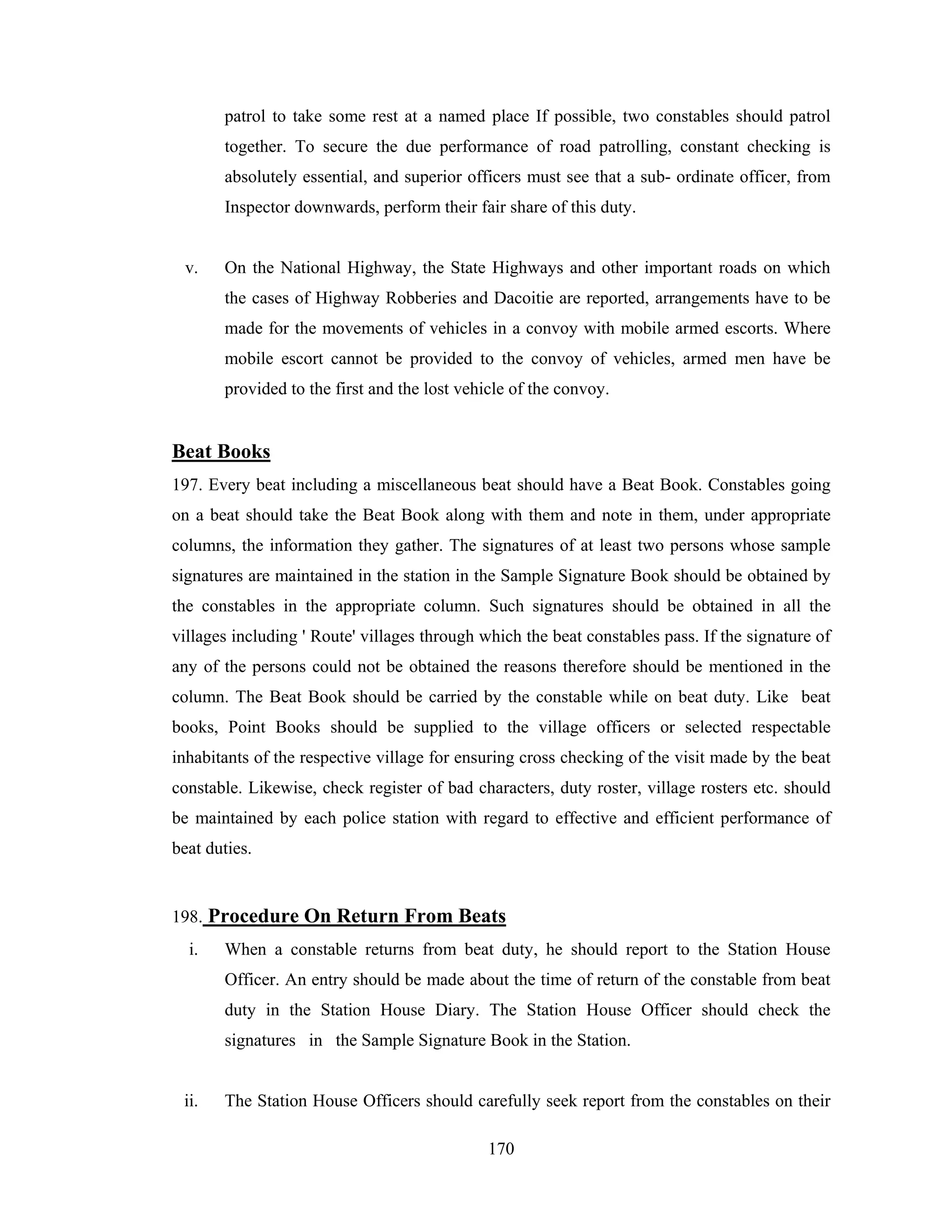 patrol to take some rest at a named place If possible, two constables should patrol
together. To secure the due performance of road patrolling, constant checking is
absolutely essential, and superior officers must see that a sub- ordinate officer, from
Inspector downwards, perform their fair share of this duty.

v.

On the National Highway, the State Highways and other important roads on which
the cases of Highway Robberies and Dacoitie are reported, arrangements have to be
made for the movements of vehicles in a convoy with mobile armed escorts. Where
mobile escort cannot be provided to the convoy of vehicles, armed men have be
provided to the first and the lost vehicle of the convoy.

Beat Books
197. Every beat including a miscellaneous beat should have a Beat Book. Constables going
on a beat should take the Beat Book along with them and note in them, under appropriate
columns, the information they gather. The signatures of at least two persons whose sample
signatures are maintained in the station in the Sample Signature Book should be obtained by
the constables in the appropriate column. Such signatures should be obtained in all the
villages including ' Route' villages through which the beat constables pass. If the signature of
any of the persons could not be obtained the reasons therefore should be mentioned in the
column. The Beat Book should be carried by the constable while on beat duty. Like beat
books, Point Books should be supplied to the village officers or selected respectable
inhabitants of the respective village for ensuring cross checking of the visit made by the beat
constable. Likewise, check register of bad characters, duty roster, village rosters etc. should
be maintained by each police station with regard to effective and efficient performance of
beat duties.

198. Procedure On Return From Beats
i.

When a constable returns from beat duty, he should report to the Station House
Officer. An entry should be made about the time of return of the constable from beat
duty in the Station House Diary. The Station House Officer should check the
signatures in the Sample Signature Book in the Station.

ii.

The Station House Officers should carefully seek report from the constables on their
170

 