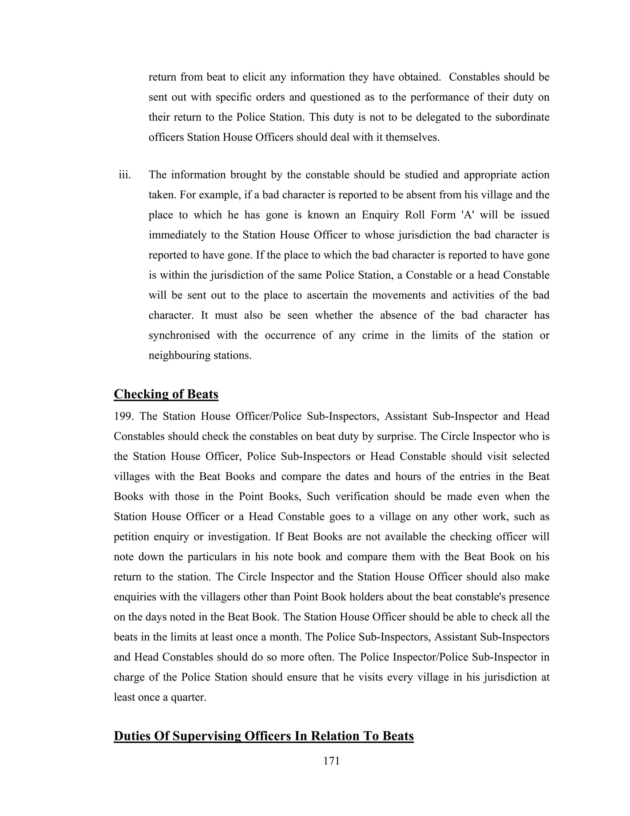 return from beat to elicit any information they have obtained. Constables should be
sent out with specific orders and questioned as to the performance of their duty on
their return to the Police Station. This duty is not to be delegated to the subordinate
officers Station House Officers should deal with it themselves.
iii.

The information brought by the constable should be studied and appropriate action
taken. For example, if a bad character is reported to be absent from his village and the
place to which he has gone is known an Enquiry Roll Form 'A' will be issued
immediately to the Station House Officer to whose jurisdiction the bad character is
reported to have gone. If the place to which the bad character is reported to have gone
is within the jurisdiction of the same Police Station, a Constable or a head Constable
will be sent out to the place to ascertain the movements and activities of the bad
character. It must also be seen whether the absence of the bad character has
synchronised with the occurrence of any crime in the limits of the station or
neighbouring stations.

Checking of Beats
199. The Station House Officer/Police Sub-Inspectors, Assistant Sub-Inspector and Head
Constables should check the constables on beat duty by surprise. The Circle Inspector who is
the Station House Officer, Police Sub-Inspectors or Head Constable should visit selected
villages with the Beat Books and compare the dates and hours of the entries in the Beat
Books with those in the Point Books, Such verification should be made even when the
Station House Officer or a Head Constable goes to a village on any other work, such as
petition enquiry or investigation. If Beat Books are not available the checking officer will
note down the particulars in his note book and compare them with the Beat Book on his
return to the station. The Circle Inspector and the Station House Officer should also make
enquiries with the villagers other than Point Book holders about the beat constable's presence
on the days noted in the Beat Book. The Station House Officer should be able to check all the
beats in the limits at least once a month. The Police Sub-Inspectors, Assistant Sub-Inspectors
and Head Constables should do so more often. The Police Inspector/Police Sub-Inspector in
charge of the Police Station should ensure that he visits every village in his jurisdiction at
least once a quarter.

Duties Of Supervising Officers In Relation To Beats
171

 