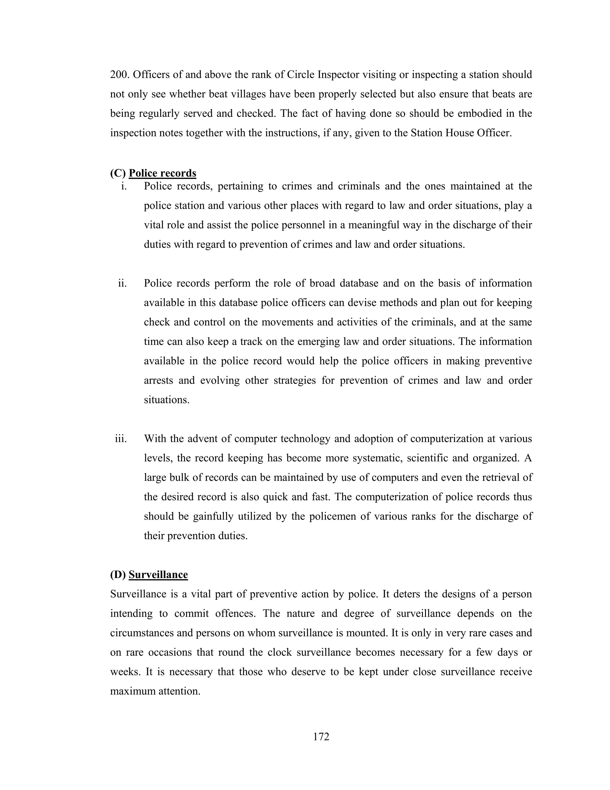 200. Officers of and above the rank of Circle Inspector visiting or inspecting a station should
not only see whether beat villages have been properly selected but also ensure that beats are
being regularly served and checked. The fact of having done so should be embodied in the
inspection notes together with the instructions, if any, given to the Station House Officer.

(C) Police records
i.
Police records, pertaining to crimes and criminals and the ones maintained at the
police station and various other places with regard to law and order situations, play a
vital role and assist the police personnel in a meaningful way in the discharge of their
duties with regard to prevention of crimes and law and order situations.

ii.

Police records perform the role of broad database and on the basis of information
available in this database police officers can devise methods and plan out for keeping
check and control on the movements and activities of the criminals, and at the same
time can also keep a track on the emerging law and order situations. The information
available in the police record would help the police officers in making preventive
arrests and evolving other strategies for prevention of crimes and law and order
situations.

iii.

With the advent of computer technology and adoption of computerization at various
levels, the record keeping has become more systematic, scientific and organized. A
large bulk of records can be maintained by use of computers and even the retrieval of
the desired record is also quick and fast. The computerization of police records thus
should be gainfully utilized by the policemen of various ranks for the discharge of
their prevention duties.

(D) Surveillance
Surveillance is a vital part of preventive action by police. It deters the designs of a person
intending to commit offences. The nature and degree of surveillance depends on the
circumstances and persons on whom surveillance is mounted. It is only in very rare cases and
on rare occasions that round the clock surveillance becomes necessary for a few days or
weeks. It is necessary that those who deserve to be kept under close surveillance receive
maximum attention.

172

 