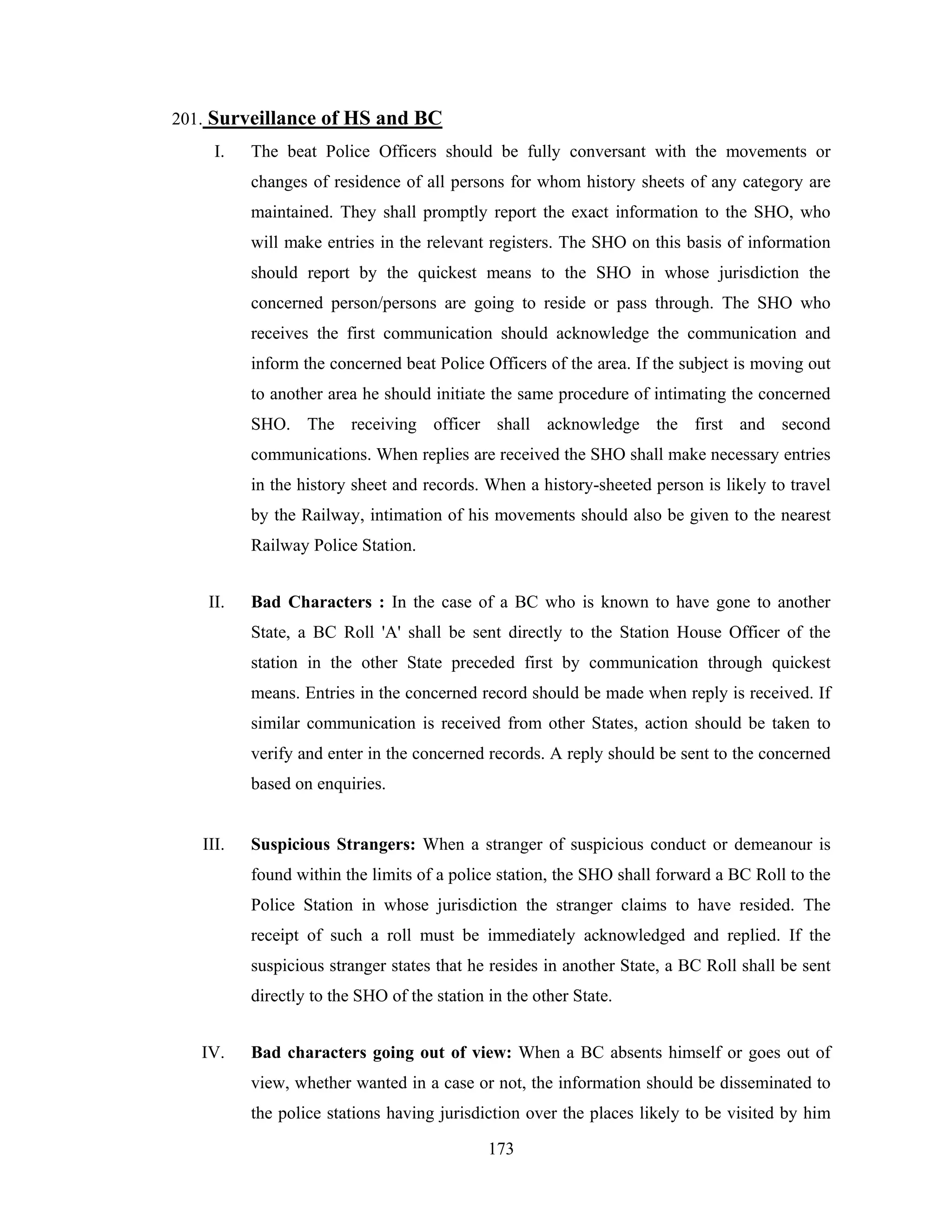 201. Surveillance of HS and BC
I.

The beat Police Officers should be fully conversant with the movements or
changes of residence of all persons for whom history sheets of any category are
maintained. They shall promptly report the exact information to the SHO, who
will make entries in the relevant registers. The SHO on this basis of information
should report by the quickest means to the SHO in whose jurisdiction the
concerned person/persons are going to reside or pass through. The SHO who
receives the first communication should acknowledge the communication and
inform the concerned beat Police Officers of the area. If the subject is moving out
to another area he should initiate the same procedure of intimating the concerned
SHO. The receiving officer shall acknowledge the first and second
communications. When replies are received the SHO shall make necessary entries
in the history sheet and records. When a history-sheeted person is likely to travel
by the Railway, intimation of his movements should also be given to the nearest
Railway Police Station.

II.

Bad Characters : In the case of a BC who is known to have gone to another
State, a BC Roll 'A' shall be sent directly to the Station House Officer of the
station in the other State preceded first by communication through quickest
means. Entries in the concerned record should be made when reply is received. If
similar communication is received from other States, action should be taken to
verify and enter in the concerned records. A reply should be sent to the concerned
based on enquiries.

III.

Suspicious Strangers: When a stranger of suspicious conduct or demeanour is
found within the limits of a police station, the SHO shall forward a BC Roll to the
Police Station in whose jurisdiction the stranger claims to have resided. The
receipt of such a roll must be immediately acknowledged and replied. If the
suspicious stranger states that he resides in another State, a BC Roll shall be sent
directly to the SHO of the station in the other State.

IV.

Bad characters going out of view: When a BC absents himself or goes out of
view, whether wanted in a case or not, the information should be disseminated to
the police stations having jurisdiction over the places likely to be visited by him
173

 