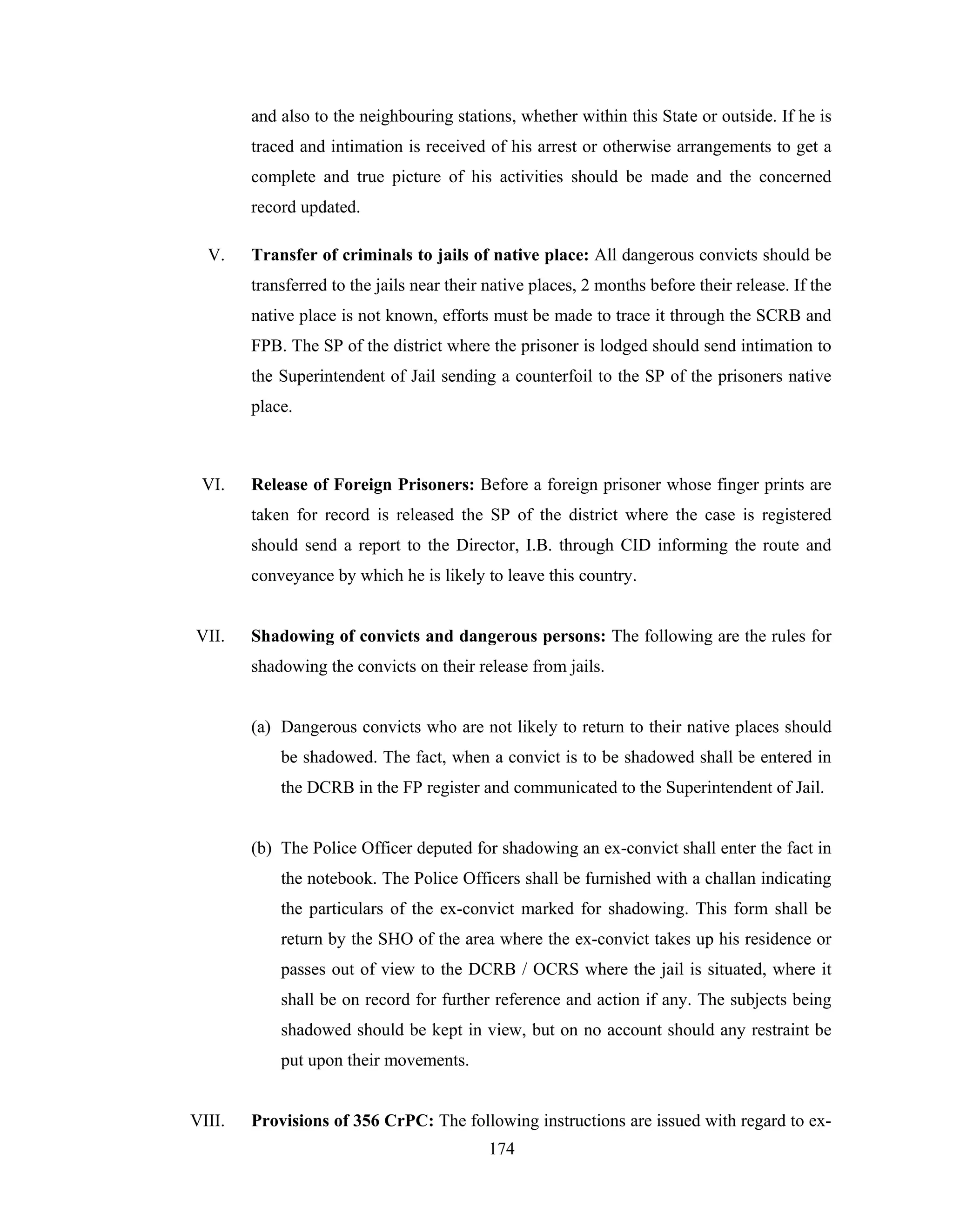 and also to the neighbouring stations, whether within this State or outside. If he is
traced and intimation is received of his arrest or otherwise arrangements to get a
complete and true picture of his activities should be made and the concerned
record updated.
V.

Transfer of criminals to jails of native place: All dangerous convicts should be
transferred to the jails near their native places, 2 months before their release. If the
native place is not known, efforts must be made to trace it through the SCRB and
FPB. The SP of the district where the prisoner is lodged should send intimation to
the Superintendent of Jail sending a counterfoil to the SP of the prisoners native
place.

VI.

Release of Foreign Prisoners: Before a foreign prisoner whose finger prints are
taken for record is released the SP of the district where the case is registered
should send a report to the Director, I.B. through CID informing the route and
conveyance by which he is likely to leave this country.

VII.

Shadowing of convicts and dangerous persons: The following are the rules for
shadowing the convicts on their release from jails.

(a) Dangerous convicts who are not likely to return to their native places should
be shadowed. The fact, when a convict is to be shadowed shall be entered in
the DCRB in the FP register and communicated to the Superintendent of Jail.

(b) The Police Officer deputed for shadowing an ex-convict shall enter the fact in
the notebook. The Police Officers shall be furnished with a challan indicating
the particulars of the ex-convict marked for shadowing. This form shall be
return by the SHO of the area where the ex-convict takes up his residence or
passes out of view to the DCRB / OCRS where the jail is situated, where it
shall be on record for further reference and action if any. The subjects being
shadowed should be kept in view, but on no account should any restraint be
put upon their movements.

VIII.

Provisions of 356 CrPC: The following instructions are issued with regard to ex174

 
