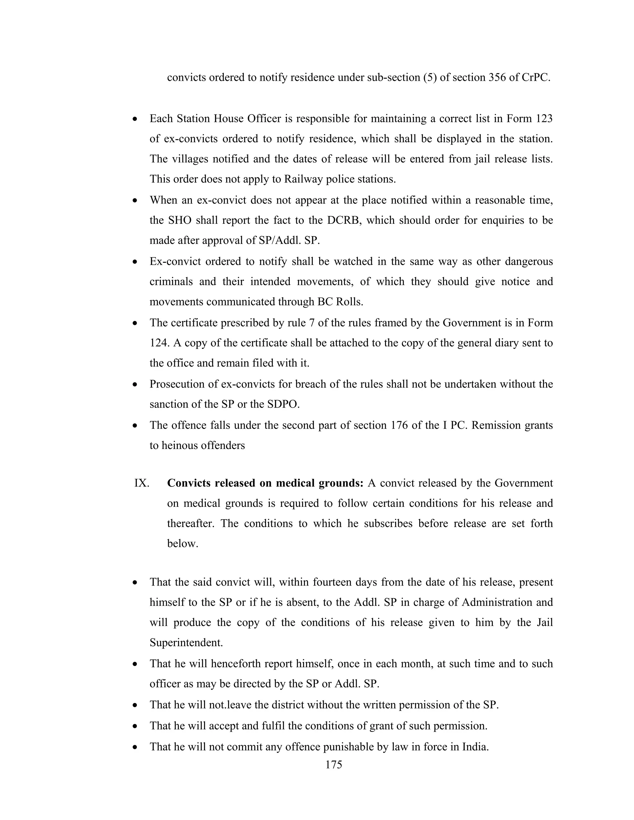 convicts ordered to notify residence under sub-section (5) of section 356 of CrPC.
•

Each Station House Officer is responsible for maintaining a correct list in Form 123
of ex-convicts ordered to notify residence, which shall be displayed in the station.
The villages notified and the dates of release will be entered from jail release lists.
This order does not apply to Railway police stations.

•

When an ex-convict does not appear at the place notified within a reasonable time,
the SHO shall report the fact to the DCRB, which should order for enquiries to be
made after approval of SP/Addl. SP.

•

Ex-convict ordered to notify shall be watched in the same way as other dangerous
criminals and their intended movements, of which they should give notice and
movements communicated through BC Rolls.

•

The certificate prescribed by rule 7 of the rules framed by the Government is in Form
124. A copy of the certificate shall be attached to the copy of the general diary sent to
the office and remain filed with it.

•

Prosecution of ex-convicts for breach of the rules shall not be undertaken without the
sanction of the SP or the SDPO.

•

The offence falls under the second part of section 176 of the I PC. Remission grants
to heinous offenders

IX.

Convicts released on medical grounds: A convict released by the Government
on medical grounds is required to follow certain conditions for his release and
thereafter. The conditions to which he subscribes before release are set forth
below.

•

That the said convict will, within fourteen days from the date of his release, present
himself to the SP or if he is absent, to the Addl. SP in charge of Administration and
will produce the copy of the conditions of his release given to him by the Jail
Superintendent.

•

That he will henceforth report himself, once in each month, at such time and to such
officer as may be directed by the SP or Addl. SP.

•

That he will not.leave the district without the written permission of the SP.

•

That he will accept and fulfil the conditions of grant of such permission.

•

That he will not commit any offence punishable by law in force in India.
175

 