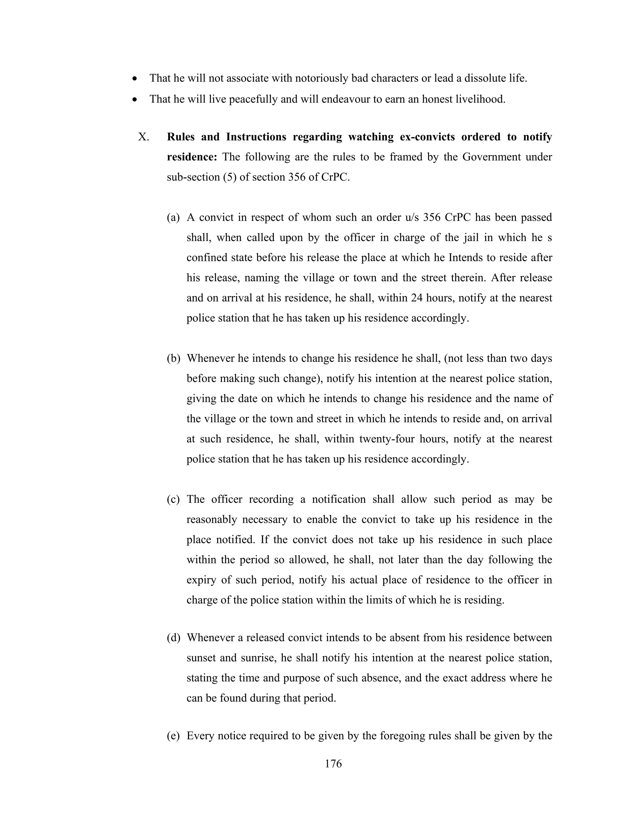 •

That he will not associate with notoriously bad characters or lead a dissolute life.

•

That he will live peacefully and will endeavour to earn an honest livelihood.
X.

Rules and Instructions regarding watching ex-convicts ordered to notify
residence: The following are the rules to be framed by the Government under
sub-section (5) of section 356 of CrPC.

(a) A convict in respect of whom such an order u/s 356 CrPC has been passed
shall, when called upon by the officer in charge of the jail in which he s
confined state before his release the place at which he Intends to reside after
his release, naming the village or town and the street therein. After release
and on arrival at his residence, he shall, within 24 hours, notify at the nearest
police station that he has taken up his residence accordingly.

(b) Whenever he intends to change his residence he shall, (not less than two days
before making such change), notify his intention at the nearest police station,
giving the date on which he intends to change his residence and the name of
the village or the town and street in which he intends to reside and, on arrival
at such residence, he shall, within twenty-four hours, notify at the nearest
police station that he has taken up his residence accordingly.

(c) The officer recording a notification shall allow such period as may be
reasonably necessary to enable the convict to take up his residence in the
place notified. If the convict does not take up his residence in such place
within the period so allowed, he shall, not later than the day following the
expiry of such period, notify his actual place of residence to the officer in
charge of the police station within the limits of which he is residing.
(d) Whenever a released convict intends to be absent from his residence between
sunset and sunrise, he shall notify his intention at the nearest police station,
stating the time and purpose of such absence, and the exact address where he
can be found during that period.
(e) Every notice required to be given by the foregoing rules shall be given by the
176

 