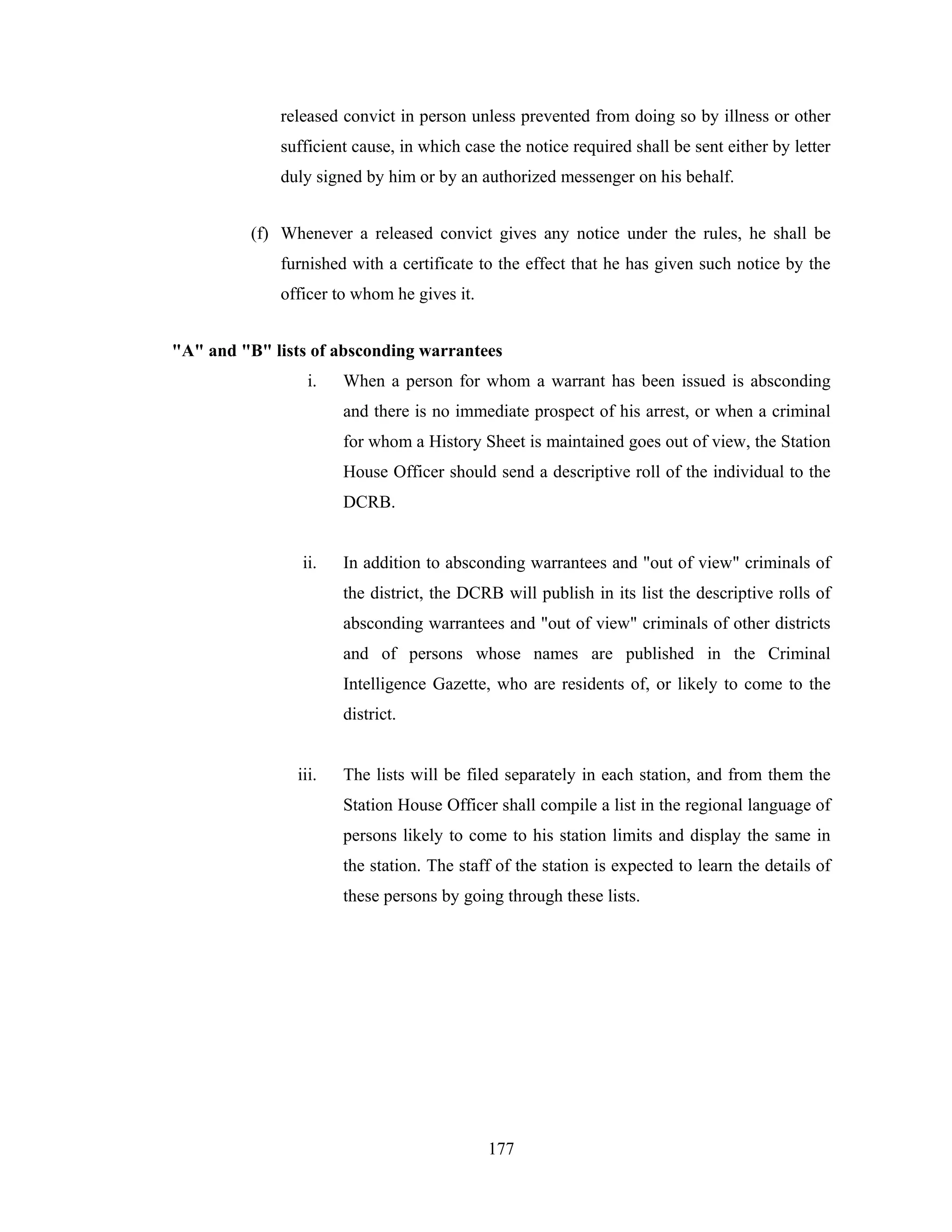 released convict in person unless prevented from doing so by illness or other
sufficient cause, in which case the notice required shall be sent either by letter
duly signed by him or by an authorized messenger on his behalf.
(f) Whenever a released convict gives any notice under the rules, he shall be
furnished with a certificate to the effect that he has given such notice by the
officer to whom he gives it.
"A" and "B" lists of absconding warrantees
i.

When a person for whom a warrant has been issued is absconding
and there is no immediate prospect of his arrest, or when a criminal
for whom a History Sheet is maintained goes out of view, the Station
House Officer should send a descriptive roll of the individual to the
DCRB.

ii.

In addition to absconding warrantees and "out of view" criminals of
the district, the DCRB will publish in its list the descriptive rolls of
absconding warrantees and "out of view" criminals of other districts
and of persons whose names are published in the Criminal
Intelligence Gazette, who are residents of, or likely to come to the
district.

iii.

The lists will be filed separately in each station, and from them the
Station House Officer shall compile a list in the regional language of
persons likely to come to his station limits and display the same in
the station. The staff of the station is expected to learn the details of
these persons by going through these lists.

177

 
