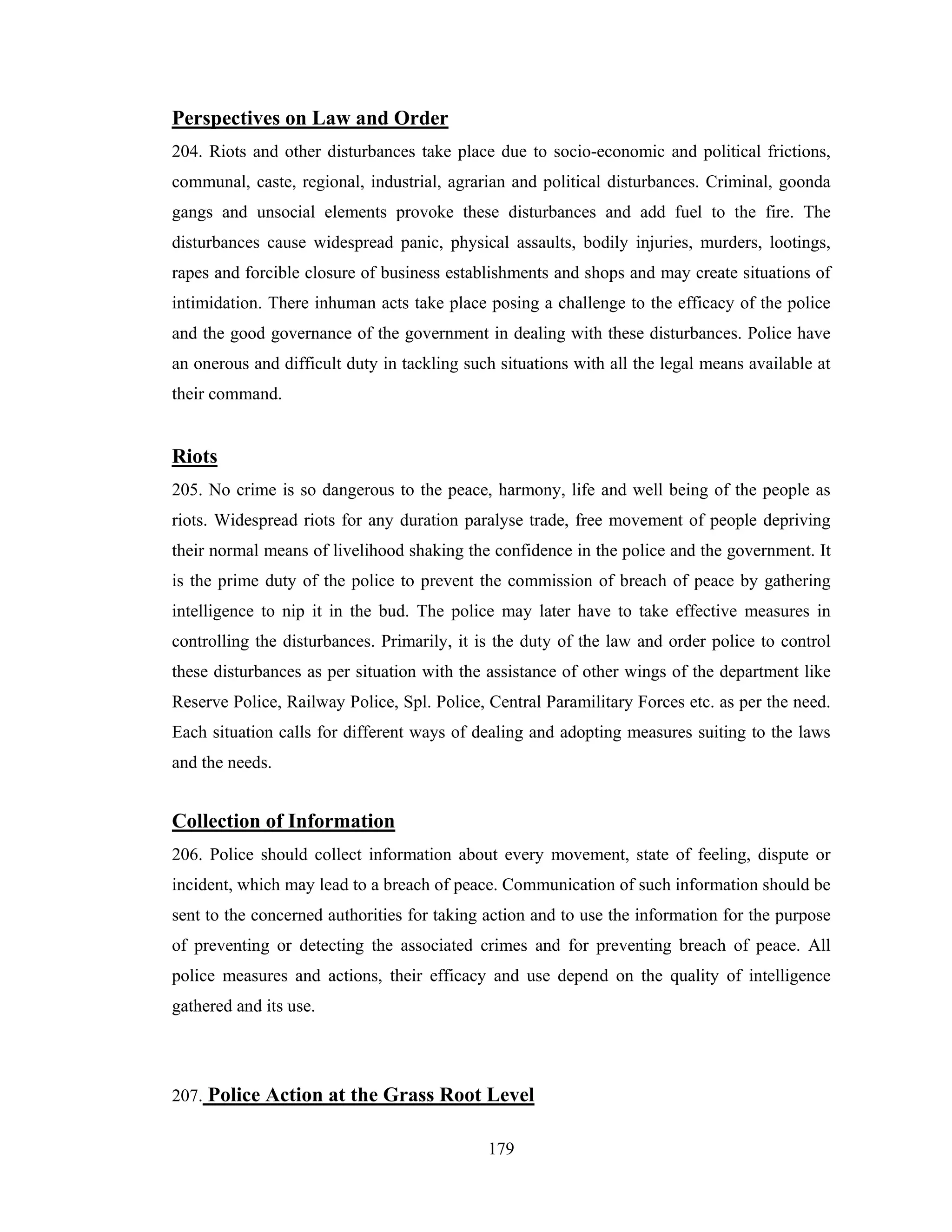 Perspectives on Law and Order
204. Riots and other disturbances take place due to socio-economic and political frictions,
communal, caste, regional, industrial, agrarian and political disturbances. Criminal, goonda
gangs and unsocial elements provoke these disturbances and add fuel to the fire. The
disturbances cause widespread panic, physical assaults, bodily injuries, murders, lootings,
rapes and forcible closure of business establishments and shops and may create situations of
intimidation. There inhuman acts take place posing a challenge to the efficacy of the police
and the good governance of the government in dealing with these disturbances. Police have
an onerous and difficult duty in tackling such situations with all the legal means available at
their command.

Riots
205. No crime is so dangerous to the peace, harmony, life and well being of the people as
riots. Widespread riots for any duration paralyse trade, free movement of people depriving
their normal means of livelihood shaking the confidence in the police and the government. It
is the prime duty of the police to prevent the commission of breach of peace by gathering
intelligence to nip it in the bud. The police may later have to take effective measures in
controlling the disturbances. Primarily, it is the duty of the law and order police to control
these disturbances as per situation with the assistance of other wings of the department like
Reserve Police, Railway Police, Spl. Police, Central Paramilitary Forces etc. as per the need.
Each situation calls for different ways of dealing and adopting measures suiting to the laws
and the needs.

Collection of Information
206. Police should collect information about every movement, state of feeling, dispute or
incident, which may lead to a breach of peace. Communication of such information should be
sent to the concerned authorities for taking action and to use the information for the purpose
of preventing or detecting the associated crimes and for preventing breach of peace. All
police measures and actions, their efficacy and use depend on the quality of intelligence
gathered and its use.

207. Police Action at the Grass Root Level
179

 