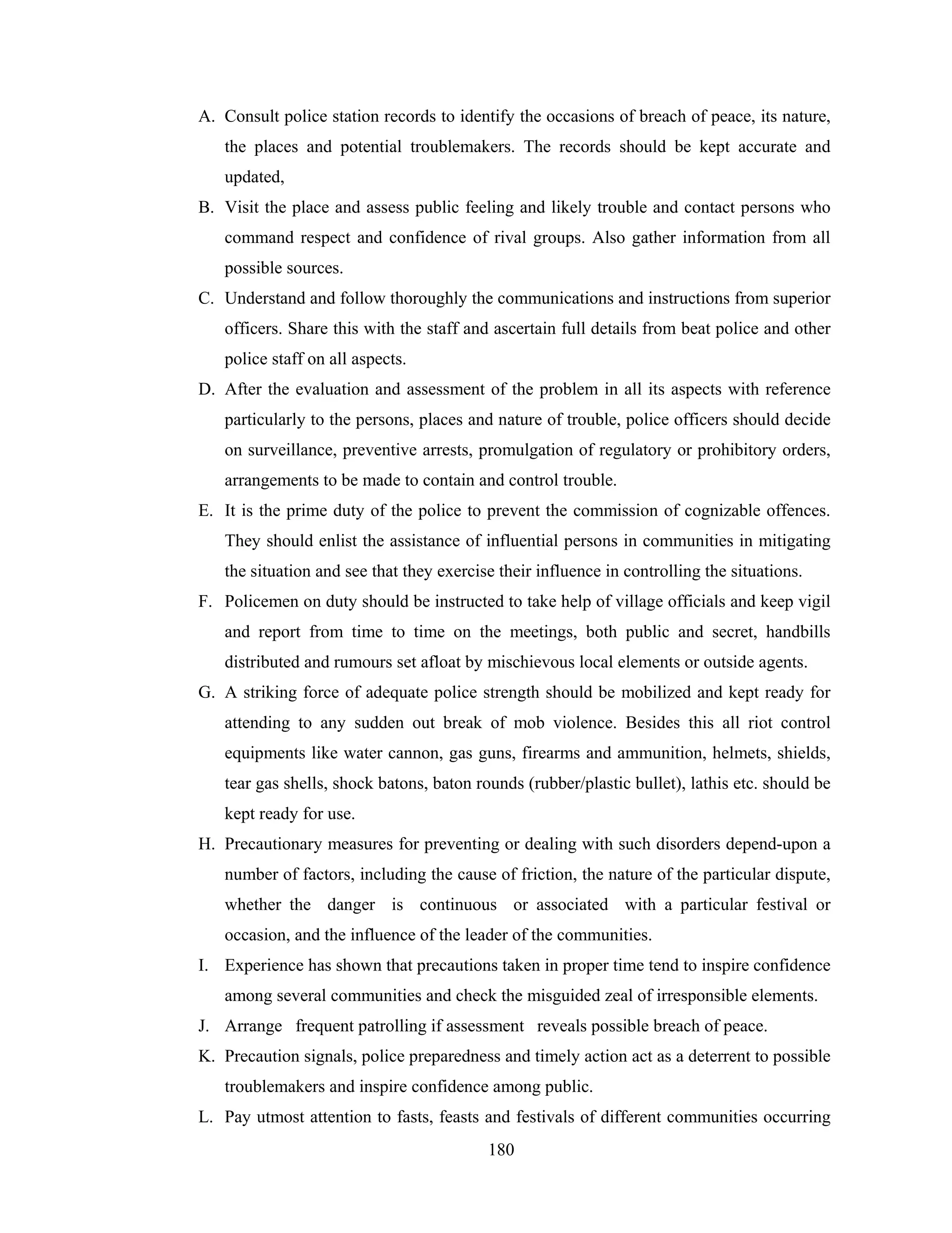 A. Consult police station records to identify the occasions of breach of peace, its nature,
the places and potential troublemakers. The records should be kept accurate and
updated,
B. Visit the place and assess public feeling and likely trouble and contact persons who
command respect and confidence of rival groups. Also gather information from all
possible sources.
C. Understand and follow thoroughly the communications and instructions from superior
officers. Share this with the staff and ascertain full details from beat police and other
police staff on all aspects.
D. After the evaluation and assessment of the problem in all its aspects with reference
particularly to the persons, places and nature of trouble, police officers should decide
on surveillance, preventive arrests, promulgation of regulatory or prohibitory orders,
arrangements to be made to contain and control trouble.
E. It is the prime duty of the police to prevent the commission of cognizable offences.
They should enlist the assistance of influential persons in communities in mitigating
the situation and see that they exercise their influence in controlling the situations.
F. Policemen on duty should be instructed to take help of village officials and keep vigil
and report from time to time on the meetings, both public and secret, handbills
distributed and rumours set afloat by mischievous local elements or outside agents.
G. A striking force of adequate police strength should be mobilized and kept ready for
attending to any sudden out break of mob violence. Besides this all riot control
equipments like water cannon, gas guns, firearms and ammunition, helmets, shields,
tear gas shells, shock batons, baton rounds (rubber/plastic bullet), lathis etc. should be
kept ready for use.
H. Precautionary measures for preventing or dealing with such disorders depend-upon a
number of factors, including the cause of friction, the nature of the particular dispute,
whether the danger is continuous or associated with a particular festival or
occasion, and the influence of the leader of the communities.
I. Experience has shown that precautions taken in proper time tend to inspire confidence
among several communities and check the misguided zeal of irresponsible elements.
J. Arrange frequent patrolling if assessment reveals possible breach of peace.
K. Precaution signals, police preparedness and timely action act as a deterrent to possible
troublemakers and inspire confidence among public.
L. Pay utmost attention to fasts, feasts and festivals of different communities occurring
180

 