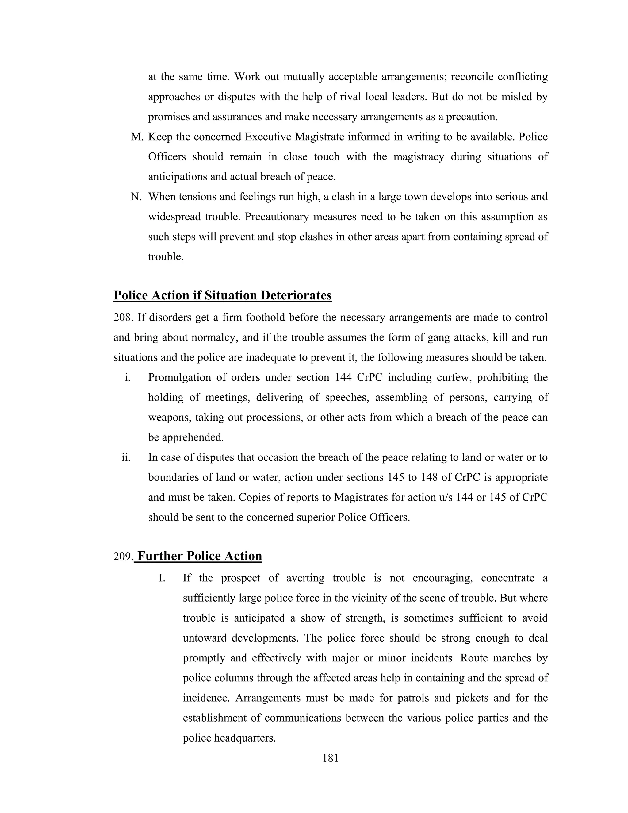 at the same time. Work out mutually acceptable arrangements; reconcile conflicting
approaches or disputes with the help of rival local leaders. But do not be misled by
promises and assurances and make necessary arrangements as a precaution.
M. Keep the concerned Executive Magistrate informed in writing to be available. Police
Officers should remain in close touch with the magistracy during situations of
anticipations and actual breach of peace.
N. When tensions and feelings run high, a clash in a large town develops into serious and
widespread trouble. Precautionary measures need to be taken on this assumption as
such steps will prevent and stop clashes in other areas apart from containing spread of
trouble.

Police Action if Situation Deteriorates
208. If disorders get a firm foothold before the necessary arrangements are made to control
and bring about normalcy, and if the trouble assumes the form of gang attacks, kill and run
situations and the police are inadequate to prevent it, the following measures should be taken.
i.

Promulgation of orders under section 144 CrPC including curfew, prohibiting the
holding of meetings, delivering of speeches, assembling of persons, carrying of
weapons, taking out processions, or other acts from which a breach of the peace can
be apprehended.

ii.

In case of disputes that occasion the breach of the peace relating to land or water or to
boundaries of land or water, action under sections 145 to 148 of CrPC is appropriate
and must be taken. Copies of reports to Magistrates for action u/s 144 or 145 of CrPC
should be sent to the concerned superior Police Officers.

209. Further Police Action
I.

If the prospect of averting trouble is not encouraging, concentrate a
sufficiently large police force in the vicinity of the scene of trouble. But where
trouble is anticipated a show of strength, is sometimes sufficient to avoid
untoward developments. The police force should be strong enough to deal
promptly and effectively with major or minor incidents. Route marches by
police columns through the affected areas help in containing and the spread of
incidence. Arrangements must be made for patrols and pickets and for the
establishment of communications between the various police parties and the
police headquarters.
181

 