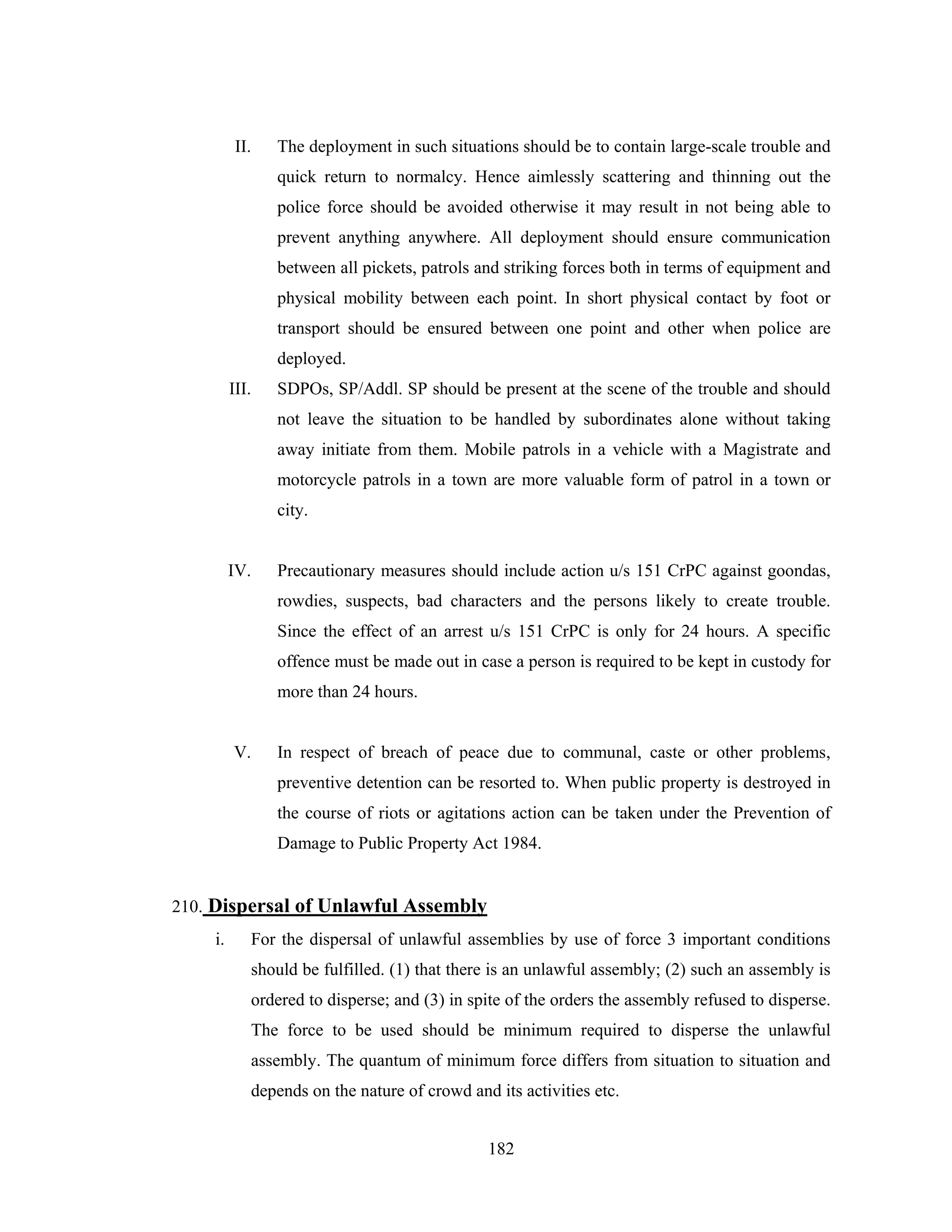 II.

The deployment in such situations should be to contain large-scale trouble and
quick return to normalcy. Hence aimlessly scattering and thinning out the
police force should be avoided otherwise it may result in not being able to
prevent anything anywhere. All deployment should ensure communication
between all pickets, patrols and striking forces both in terms of equipment and
physical mobility between each point. In short physical contact by foot or
transport should be ensured between one point and other when police are
deployed.

III.

SDPOs, SP/Addl. SP should be present at the scene of the trouble and should
not leave the situation to be handled by subordinates alone without taking
away initiate from them. Mobile patrols in a vehicle with a Magistrate and
motorcycle patrols in a town are more valuable form of patrol in a town or
city.

IV.

Precautionary measures should include action u/s 151 CrPC against goondas,
rowdies, suspects, bad characters and the persons likely to create trouble.
Since the effect of an arrest u/s 151 CrPC is only for 24 hours. A specific
offence must be made out in case a person is required to be kept in custody for
more than 24 hours.

V.

In respect of breach of peace due to communal, caste or other problems,
preventive detention can be resorted to. When public property is destroyed in
the course of riots or agitations action can be taken under the Prevention of
Damage to Public Property Act 1984.

210. Dispersal of Unlawful Assembly
i.

For the dispersal of unlawful assemblies by use of force 3 important conditions
should be fulfilled. (1) that there is an unlawful assembly; (2) such an assembly is
ordered to disperse; and (3) in spite of the orders the assembly refused to disperse.
The force to be used should be minimum required to disperse the unlawful
assembly. The quantum of minimum force differs from situation to situation and
depends on the nature of crowd and its activities etc.
182

 