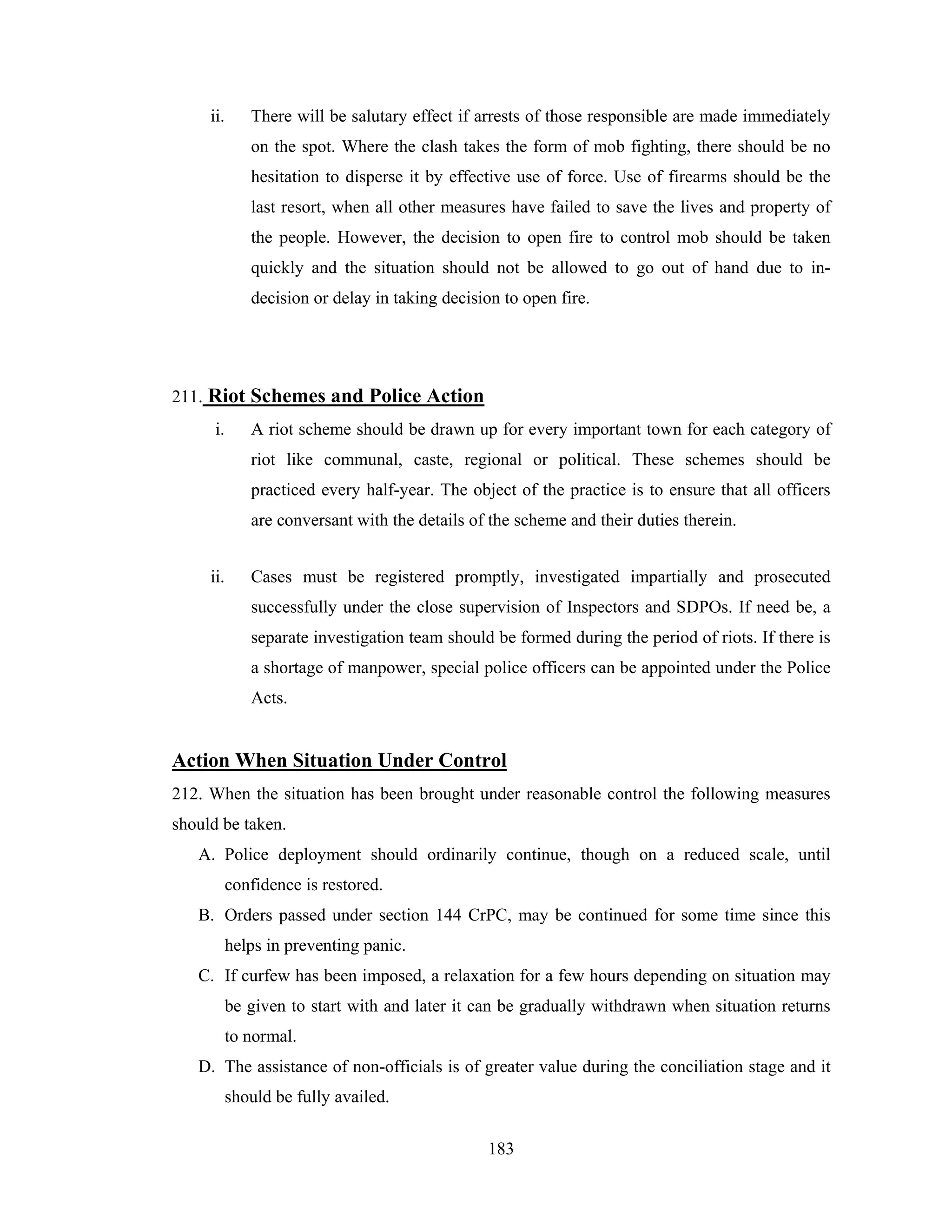 ii.

There will be salutary effect if arrests of those responsible are made immediately
on the spot. Where the clash takes the form of mob fighting, there should be no
hesitation to disperse it by effective use of force. Use of firearms should be the
last resort, when all other measures have failed to save the lives and property of
the people. However, the decision to open fire to control mob should be taken
quickly and the situation should not be allowed to go out of hand due to indecision or delay in taking decision to open fire.

211. Riot Schemes and Police Action
i.

A riot scheme should be drawn up for every important town for each category of
riot like communal, caste, regional or political. These schemes should be
practiced every half-year. The object of the practice is to ensure that all officers
are conversant with the details of the scheme and their duties therein.

ii.

Cases must be registered promptly, investigated impartially and prosecuted
successfully under the close supervision of Inspectors and SDPOs. If need be, a
separate investigation team should be formed during the period of riots. If there is
a shortage of manpower, special police officers can be appointed under the Police
Acts.

Action When Situation Under Control
212. When the situation has been brought under reasonable control the following measures
should be taken.
A. Police deployment should ordinarily continue, though on a reduced scale, until
confidence is restored.
B. Orders passed under section 144 CrPC, may be continued for some time since this
helps in preventing panic.
C. If curfew has been imposed, a relaxation for a few hours depending on situation may
be given to start with and later it can be gradually withdrawn when situation returns
to normal.
D. The assistance of non-officials is of greater value during the conciliation stage and it
should be fully availed.
183

 