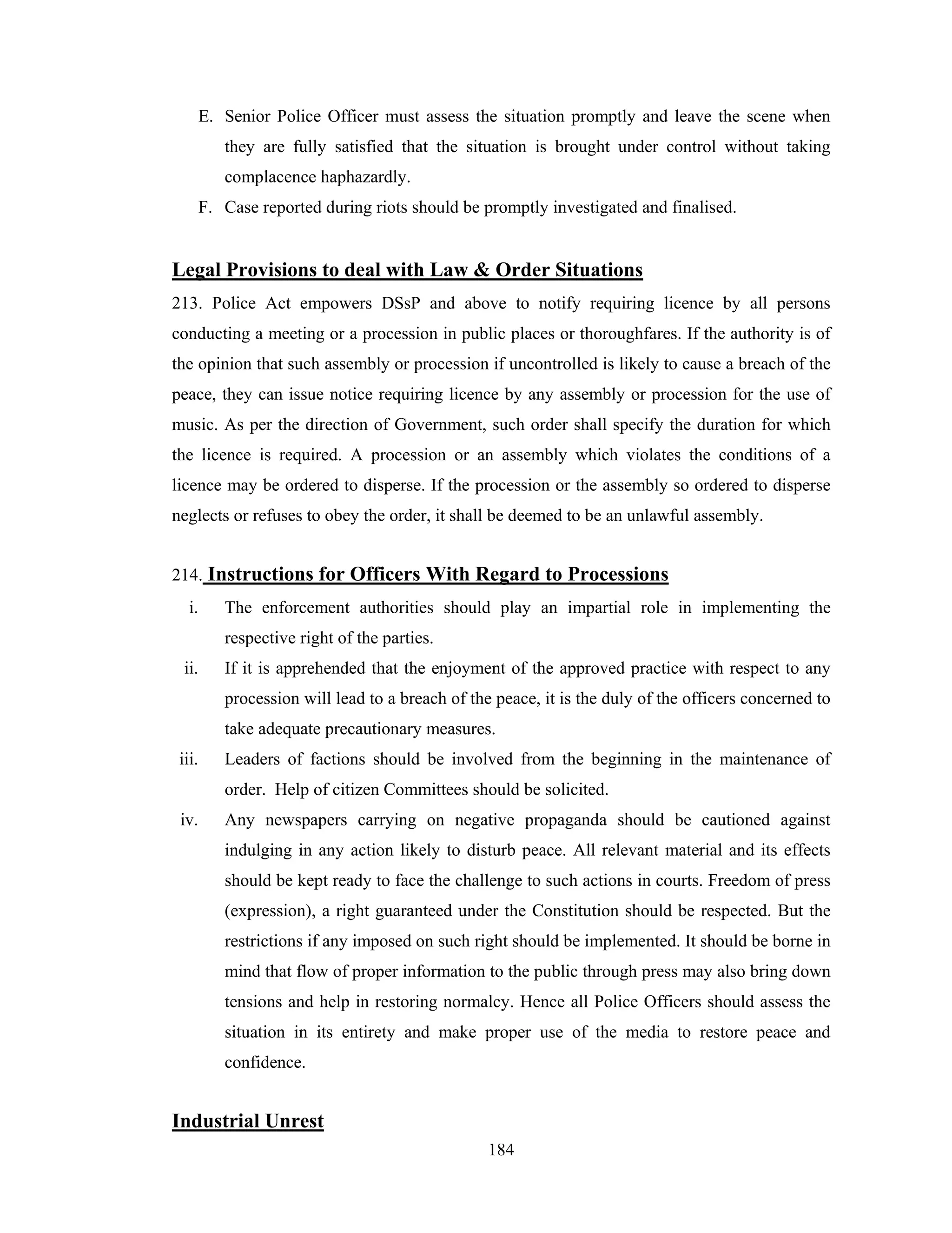 E. Senior Police Officer must assess the situation promptly and leave the scene when
they are fully satisfied that the situation is brought under control without taking
complacence haphazardly.
F. Case reported during riots should be promptly investigated and finalised.

Legal Provisions to deal with Law & Order Situations
213. Police Act empowers DSsP and above to notify requiring licence by all persons
conducting a meeting or a procession in public places or thoroughfares. If the authority is of
the opinion that such assembly or procession if uncontrolled is likely to cause a breach of the
peace, they can issue notice requiring licence by any assembly or procession for the use of
music. As per the direction of Government, such order shall specify the duration for which
the licence is required. A procession or an assembly which violates the conditions of a
licence may be ordered to disperse. If the procession or the assembly so ordered to disperse
neglects or refuses to obey the order, it shall be deemed to be an unlawful assembly.
214. Instructions for Officers With Regard to Processions
i.

The enforcement authorities should play an impartial role in implementing the
respective right of the parties.

ii.

If it is apprehended that the enjoyment of the approved practice with respect to any
procession will lead to a breach of the peace, it is the duly of the officers concerned to
take adequate precautionary measures.

iii.

Leaders of factions should be involved from the beginning in the maintenance of
order. Help of citizen Committees should be solicited.

iv.

Any newspapers carrying on negative propaganda should be cautioned against
indulging in any action likely to disturb peace. All relevant material and its effects
should be kept ready to face the challenge to such actions in courts. Freedom of press
(expression), a right guaranteed under the Constitution should be respected. But the
restrictions if any imposed on such right should be implemented. It should be borne in
mind that flow of proper information to the public through press may also bring down
tensions and help in restoring normalcy. Hence all Police Officers should assess the
situation in its entirety and make proper use of the media to restore peace and
confidence.

Industrial Unrest
184

 