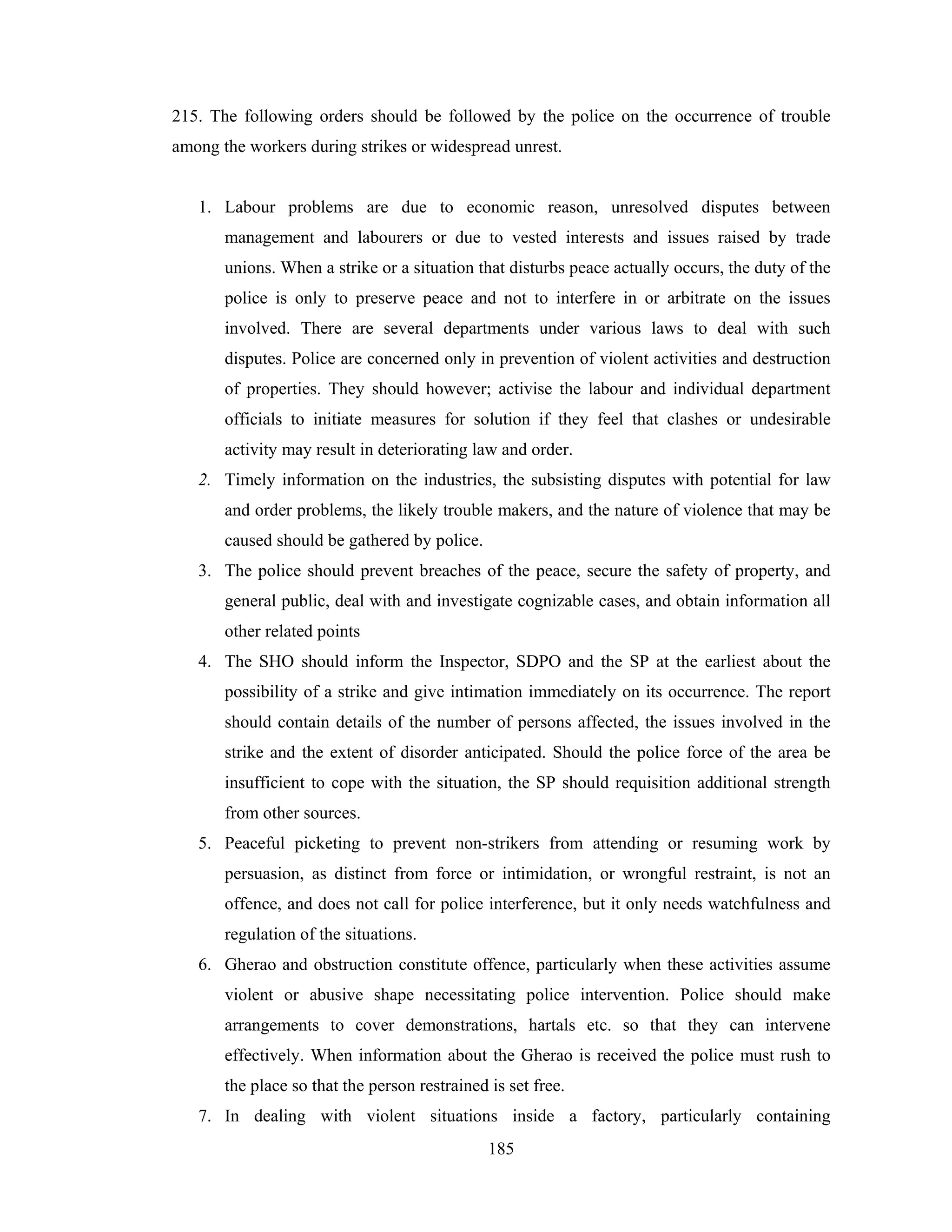 215. The following orders should be followed by the police on the occurrence of trouble
among the workers during strikes or widespread unrest.

1. Labour problems are due to economic reason, unresolved disputes between
management and labourers or due to vested interests and issues raised by trade
unions. When a strike or a situation that disturbs peace actually occurs, the duty of the
police is only to preserve peace and not to interfere in or arbitrate on the issues
involved. There are several departments under various laws to deal with such
disputes. Police are concerned only in prevention of violent activities and destruction
of properties. They should however; activise the labour and individual department
officials to initiate measures for solution if they feel that clashes or undesirable
activity may result in deteriorating law and order.
2. Timely information on the industries, the subsisting disputes with potential for law
and order problems, the likely trouble makers, and the nature of violence that may be
caused should be gathered by police.
3. The police should prevent breaches of the peace, secure the safety of property, and
general public, deal with and investigate cognizable cases, and obtain information all
other related points
4. The SHO should inform the Inspector, SDPO and the SP at the earliest about the
possibility of a strike and give intimation immediately on its occurrence. The report
should contain details of the number of persons affected, the issues involved in the
strike and the extent of disorder anticipated. Should the police force of the area be
insufficient to cope with the situation, the SP should requisition additional strength
from other sources.
5. Peaceful picketing to prevent non-strikers from attending or resuming work by
persuasion, as distinct from force or intimidation, or wrongful restraint, is not an
offence, and does not call for police interference, but it only needs watchfulness and
regulation of the situations.
6. Gherao and obstruction constitute offence, particularly when these activities assume
violent or abusive shape necessitating police intervention. Police should make
arrangements to cover demonstrations, hartals etc. so that they can intervene
effectively. When information about the Gherao is received the police must rush to
the place so that the person restrained is set free.
7. In dealing with violent situations inside a factory, particularly containing
185

 