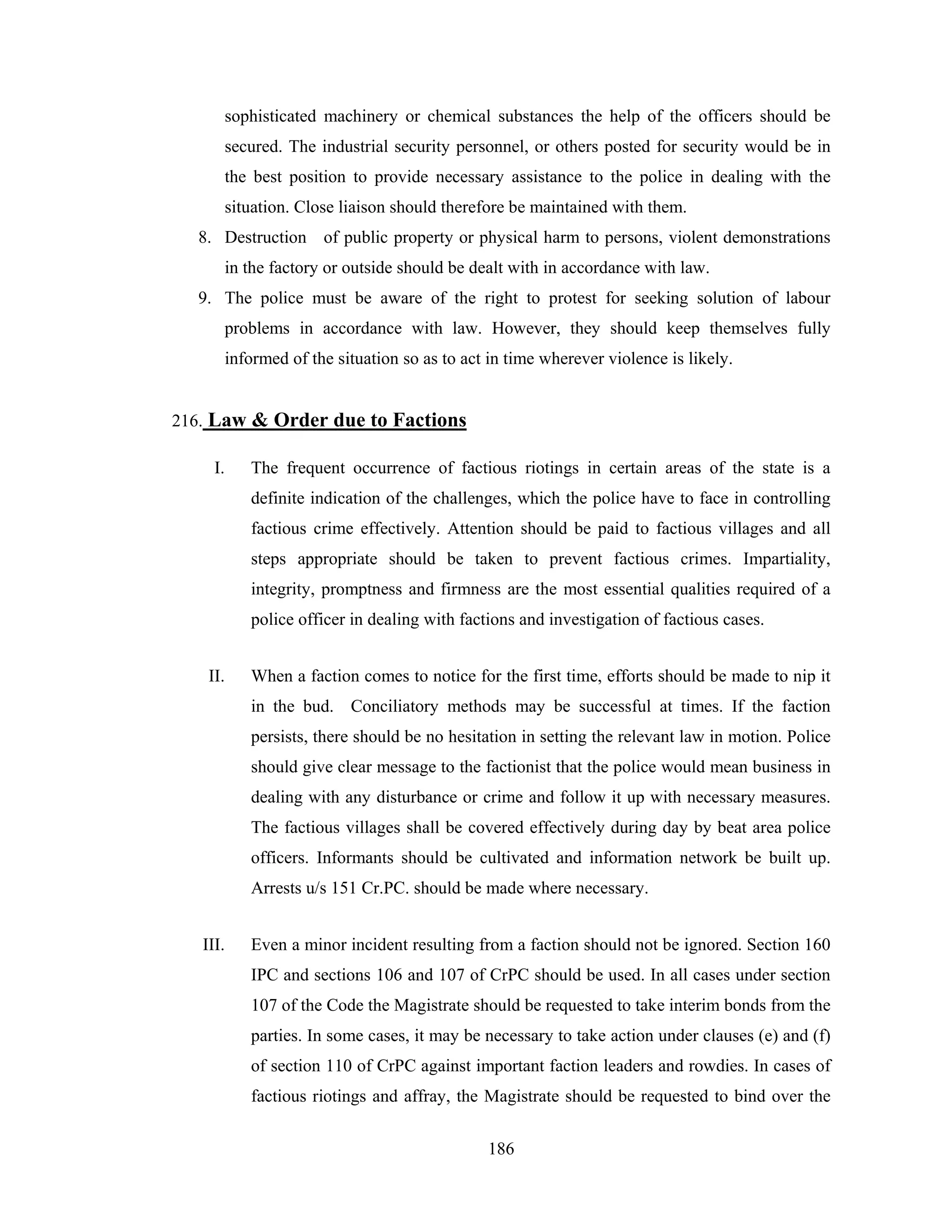 sophisticated machinery or chemical substances the help of the officers should be
secured. The industrial security personnel, or others posted for security would be in
the best position to provide necessary assistance to the police in dealing with the
situation. Close liaison should therefore be maintained with them.
8. Destruction of public property or physical harm to persons, violent demonstrations
in the factory or outside should be dealt with in accordance with law.
9. The police must be aware of the right to protest for seeking solution of labour
problems in accordance with law. However, they should keep themselves fully
informed of the situation so as to act in time wherever violence is likely.

216. Law & Order due to Factions
I.

The frequent occurrence of factious riotings in certain areas of the state is a
definite indication of the challenges, which the police have to face in controlling
factious crime effectively. Attention should be paid to factious villages and all
steps appropriate should be taken to prevent factious crimes. Impartiality,
integrity, promptness and firmness are the most essential qualities required of a
police officer in dealing with factions and investigation of factious cases.

II.

When a faction comes to notice for the first time, efforts should be made to nip it
in the bud. Conciliatory methods may be successful at times. If the faction
persists, there should be no hesitation in setting the relevant law in motion. Police
should give clear message to the factionist that the police would mean business in
dealing with any disturbance or crime and follow it up with necessary measures.
The factious villages shall be covered effectively during day by beat area police
officers. Informants should be cultivated and information network be built up.
Arrests u/s 151 Cr.PC. should be made where necessary.

III.

Even a minor incident resulting from a faction should not be ignored. Section 160
IPC and sections 106 and 107 of CrPC should be used. In all cases under section
107 of the Code the Magistrate should be requested to take interim bonds from the
parties. In some cases, it may be necessary to take action under clauses (e) and (f)
of section 110 of CrPC against important faction leaders and rowdies. In cases of
factious riotings and affray, the Magistrate should be requested to bind over the
186

 