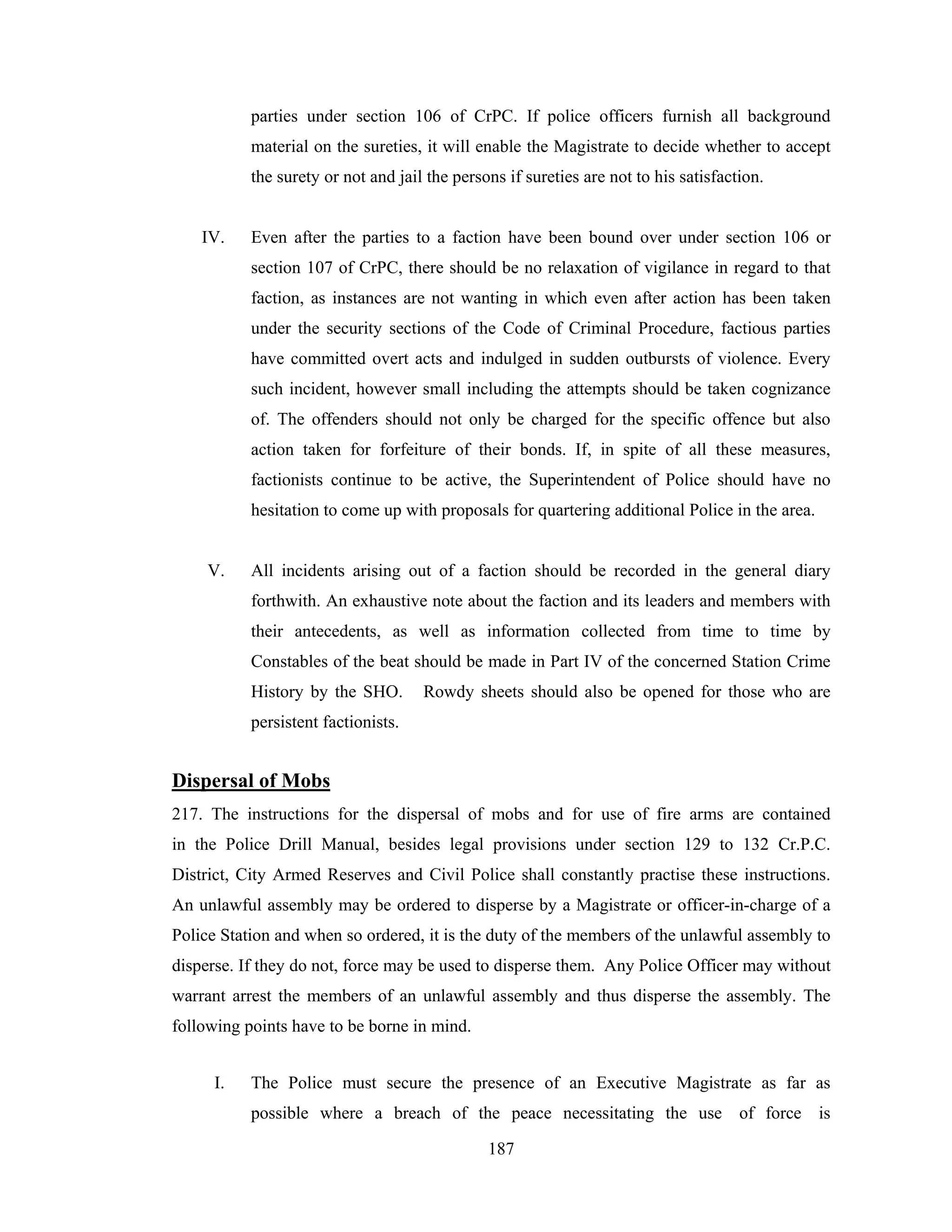 parties under section 106 of CrPC. If police officers furnish all background
material on the sureties, it will enable the Magistrate to decide whether to accept
the surety or not and jail the persons if sureties are not to his satisfaction.

IV.

Even after the parties to a faction have been bound over under section 106 or
section 107 of CrPC, there should be no relaxation of vigilance in regard to that
faction, as instances are not wanting in which even after action has been taken
under the security sections of the Code of Criminal Procedure, factious parties
have committed overt acts and indulged in sudden outbursts of violence. Every
such incident, however small including the attempts should be taken cognizance
of. The offenders should not only be charged for the specific offence but also
action taken for forfeiture of their bonds. If, in spite of all these measures,
factionists continue to be active, the Superintendent of Police should have no
hesitation to come up with proposals for quartering additional Police in the area.

V.

All incidents arising out of a faction should be recorded in the general diary
forthwith. An exhaustive note about the faction and its leaders and members with
their antecedents, as well as information collected from time to time by
Constables of the beat should be made in Part IV of the concerned Station Crime
History by the SHO.

Rowdy sheets should also be opened for those who are

persistent factionists.

Dispersal of Mobs
217. The instructions for the dispersal of mobs and for use of fire arms are contained
in the Police Drill Manual, besides legal provisions under section 129 to 132 Cr.P.C.
District, City Armed Reserves and Civil Police shall constantly practise these instructions.
An unlawful assembly may be ordered to disperse by a Magistrate or officer-in-charge of a
Police Station and when so ordered, it is the duty of the members of the unlawful assembly to
disperse. If they do not, force may be used to disperse them. Any Police Officer may without
warrant arrest the members of an unlawful assembly and thus disperse the assembly. The
following points have to be borne in mind.
I.

The Police must secure the presence of an Executive Magistrate as far as
possible where a breach of the peace necessitating the use of force is
187

 