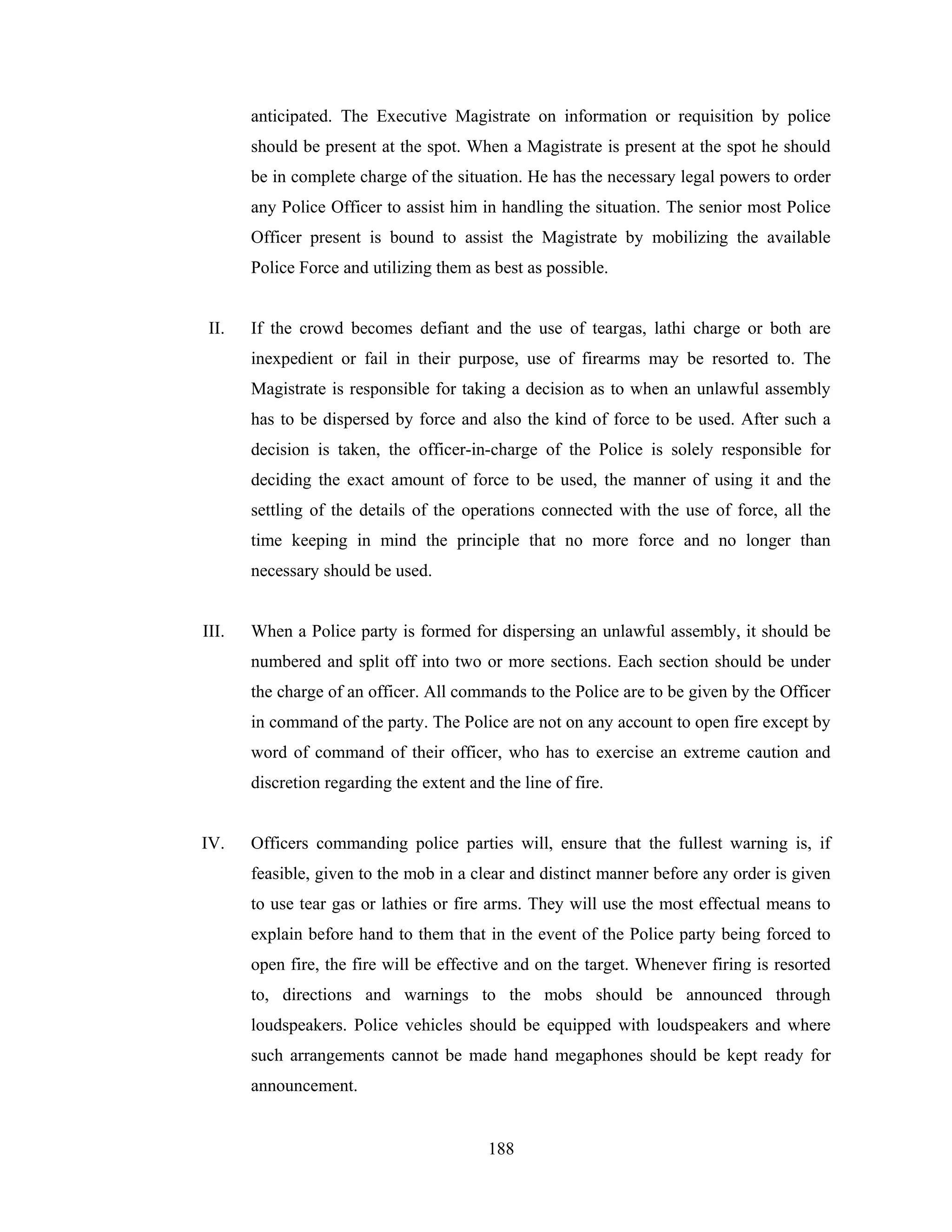 anticipated. The Executive Magistrate on information or requisition by police
should be present at the spot. When a Magistrate is present at the spot he should
be in complete charge of the situation. He has the necessary legal powers to order
any Police Officer to assist him in handling the situation. The senior most Police
Officer present is bound to assist the Magistrate by mobilizing the available
Police Force and utilizing them as best as possible.

II.

If the crowd becomes defiant and the use of teargas, lathi charge or both are
inexpedient or fail in their purpose, use of firearms may be resorted to. The
Magistrate is responsible for taking a decision as to when an unlawful assembly
has to be dispersed by force and also the kind of force to be used. After such a
decision is taken, the officer-in-charge of the Police is solely responsible for
deciding the exact amount of force to be used, the manner of using it and the
settling of the details of the operations connected with the use of force, all the
time keeping in mind the principle that no more force and no longer than
necessary should be used.

III.

When a Police party is formed for dispersing an unlawful assembly, it should be
numbered and split off into two or more sections. Each section should be under
the charge of an officer. All commands to the Police are to be given by the Officer
in command of the party. The Police are not on any account to open fire except by
word of command of their officer, who has to exercise an extreme caution and
discretion regarding the extent and the line of fire.

IV.

Officers commanding police parties will, ensure that the fullest warning is, if
feasible, given to the mob in a clear and distinct manner before any order is given
to use tear gas or lathies or fire arms. They will use the most effectual means to
explain before hand to them that in the event of the Police party being forced to
open fire, the fire will be effective and on the target. Whenever firing is resorted
to, directions and warnings to the mobs should be announced through
loudspeakers. Police vehicles should be equipped with loudspeakers and where
such arrangements cannot be made hand megaphones should be kept ready for
announcement.

188

 
