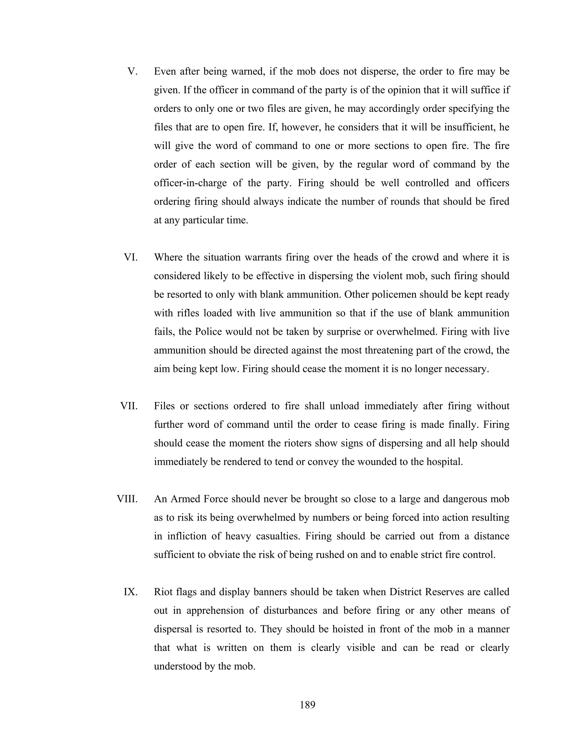 V.

Even after being warned, if the mob does not disperse, the order to fire may be
given. If the officer in command of the party is of the opinion that it will suffice if
orders to only one or two files are given, he may accordingly order specifying the
files that are to open fire. If, however, he considers that it will be insufficient, he
will give the word of command to one or more sections to open fire. The fire
order of each section will be given, by the regular word of command by the
officer-in-charge of the party. Firing should be well controlled and officers
ordering firing should always indicate the number of rounds that should be fired
at any particular time.

VI.

Where the situation warrants firing over the heads of the crowd and where it is
considered likely to be effective in dispersing the violent mob, such firing should
be resorted to only with blank ammunition. Other policemen should be kept ready
with rifles loaded with live ammunition so that if the use of blank ammunition
fails, the Police would not be taken by surprise or overwhelmed. Firing with live
ammunition should be directed against the most threatening part of the crowd, the
aim being kept low. Firing should cease the moment it is no longer necessary.

VII.

Files or sections ordered to fire shall unload immediately after firing without
further word of command until the order to cease firing is made finally. Firing
should cease the moment the rioters show signs of dispersing and all help should
immediately be rendered to tend or convey the wounded to the hospital.

VIII.

An Armed Force should never be brought so close to a large and dangerous mob
as to risk its being overwhelmed by numbers or being forced into action resulting
in infliction of heavy casualties. Firing should be carried out from a distance
sufficient to obviate the risk of being rushed on and to enable strict fire control.

IX.

Riot flags and display banners should be taken when District Reserves are called
out in apprehension of disturbances and before firing or any other means of
dispersal is resorted to. They should be hoisted in front of the mob in a manner
that what is written on them is clearly visible and can be read or clearly
understood by the mob.

189

 