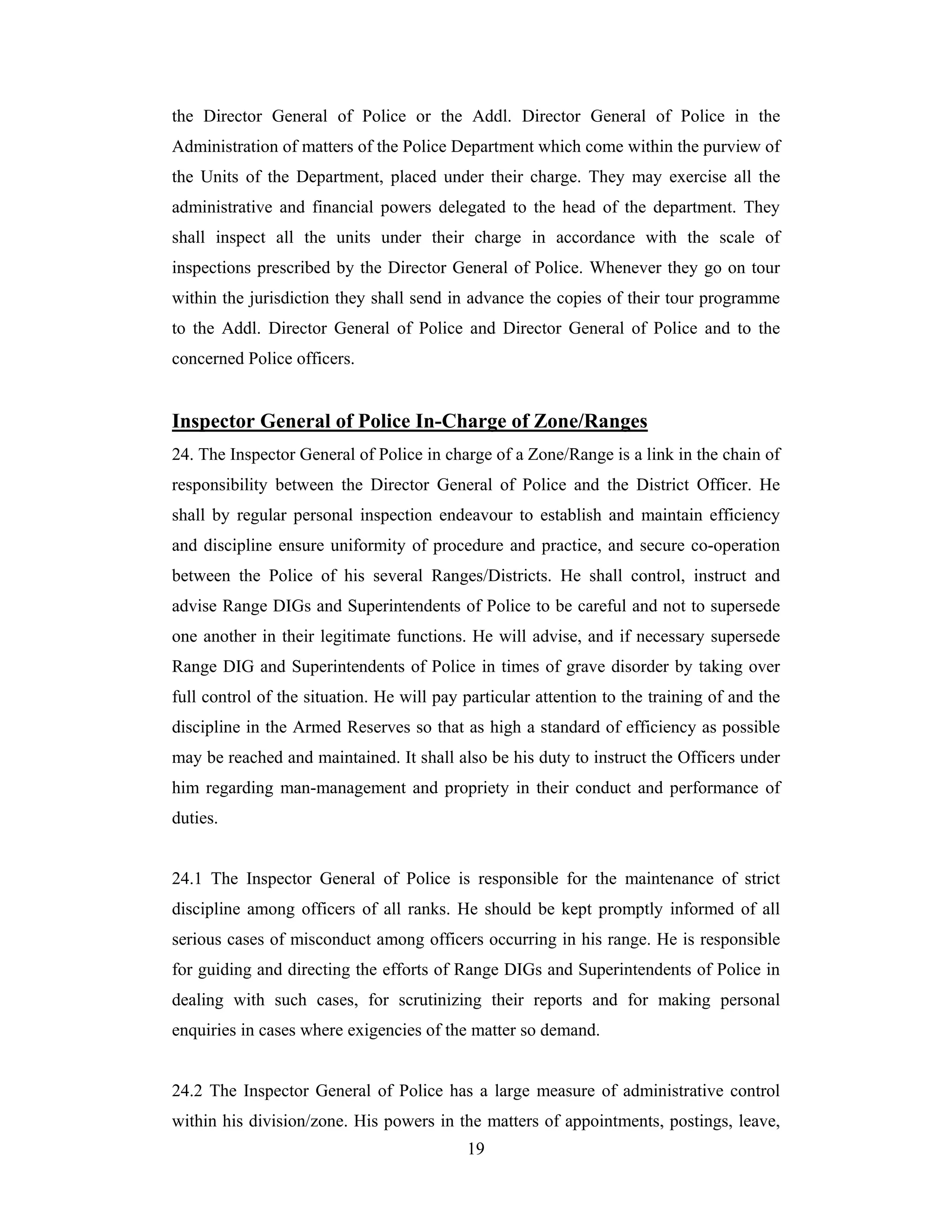 the Director General of Police or the Addl. Director General of Police in the
Administration of matters of the Police Department which come within the purview of
the Units of the Department, placed under their charge. They may exercise all the
administrative and financial powers delegated to the head of the department. They
shall inspect all the units under their charge in accordance with the scale of
inspections prescribed by the Director General of Police. Whenever they go on tour
within the jurisdiction they shall send in advance the copies of their tour programme
to the Addl. Director General of Police and Director General of Police and to the
concerned Police officers.

Inspector General of Police In-Charge of Zone/Ranges
24. The Inspector General of Police in charge of a Zone/Range is a link in the chain of
responsibility between the Director General of Police and the District Officer. He
shall by regular personal inspection endeavour to establish and maintain efficiency
and discipline ensure uniformity of procedure and practice, and secure co-operation
between the Police of his several Ranges/Districts. He shall control, instruct and
advise Range DIGs and Superintendents of Police to be careful and not to supersede
one another in their legitimate functions. He will advise, and if necessary supersede
Range DIG and Superintendents of Police in times of grave disorder by taking over
full control of the situation. He will pay particular attention to the training of and the
discipline in the Armed Reserves so that as high a standard of efficiency as possible
may be reached and maintained. It shall also be his duty to instruct the Officers under
him regarding man-management and propriety in their conduct and performance of
duties.

24.1 The Inspector General of Police is responsible for the maintenance of strict
discipline among officers of all ranks. He should be kept promptly informed of all
serious cases of misconduct among officers occurring in his range. He is responsible
for guiding and directing the efforts of Range DIGs and Superintendents of Police in
dealing with such cases, for scrutinizing their reports and for making personal
enquiries in cases where exigencies of the matter so demand.

24.2 The Inspector General of Police has a large measure of administrative control
within his division/zone. His powers in the matters of appointments, postings, leave,
19

 