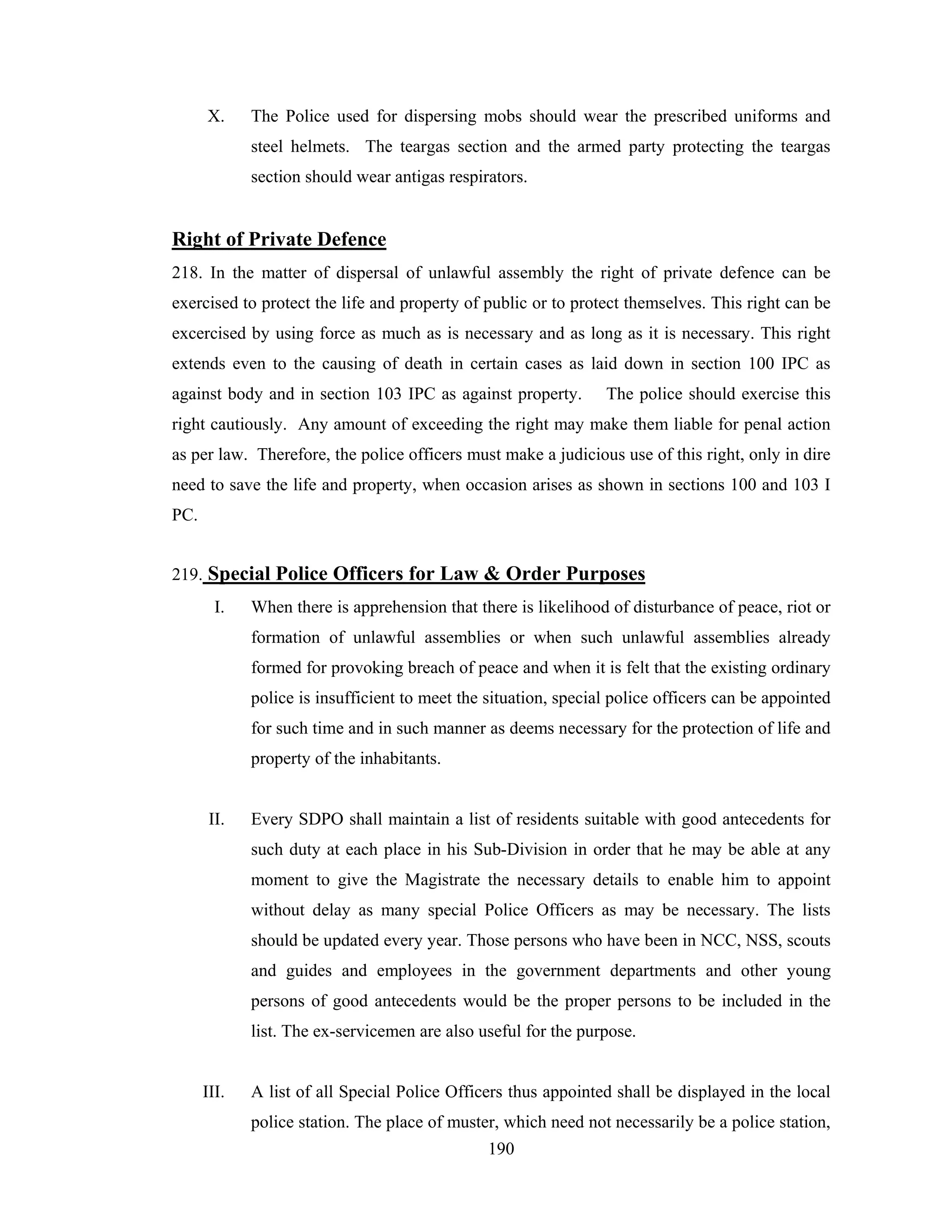 X.

The Police used for dispersing mobs should wear the prescribed uniforms and
steel helmets. The teargas section and the armed party protecting the teargas
section should wear antigas respirators.

Right of Private Defence
218. In the matter of dispersal of unlawful assembly the right of private defence can be
exercised to protect the life and property of public or to protect themselves. This right can be
excercised by using force as much as is necessary and as long as it is necessary. This right
extends even to the causing of death in certain cases as laid down in section 100 IPC as
against body and in section 103 IPC as against property.

The police should exercise this

right cautiously. Any amount of exceeding the right may make them liable for penal action
as per law. Therefore, the police officers must make a judicious use of this right, only in dire
need to save the life and property, when occasion arises as shown in sections 100 and 103 I
PC.
219. Special Police Officers for Law & Order Purposes
I.

When there is apprehension that there is likelihood of disturbance of peace, riot or
formation of unlawful assemblies or when such unlawful assemblies already
formed for provoking breach of peace and when it is felt that the existing ordinary
police is insufficient to meet the situation, special police officers can be appointed
for such time and in such manner as deems necessary for the protection of life and
property of the inhabitants.

II.

Every SDPO shall maintain a list of residents suitable with good antecedents for
such duty at each place in his Sub-Division in order that he may be able at any
moment to give the Magistrate the necessary details to enable him to appoint
without delay as many special Police Officers as may be necessary. The lists
should be updated every year. Those persons who have been in NCC, NSS, scouts
and guides and employees in the government departments and other young
persons of good antecedents would be the proper persons to be included in the
list. The ex-servicemen are also useful for the purpose.

III.

A list of all Special Police Officers thus appointed shall be displayed in the local
police station. The place of muster, which need not necessarily be a police station,
190

 