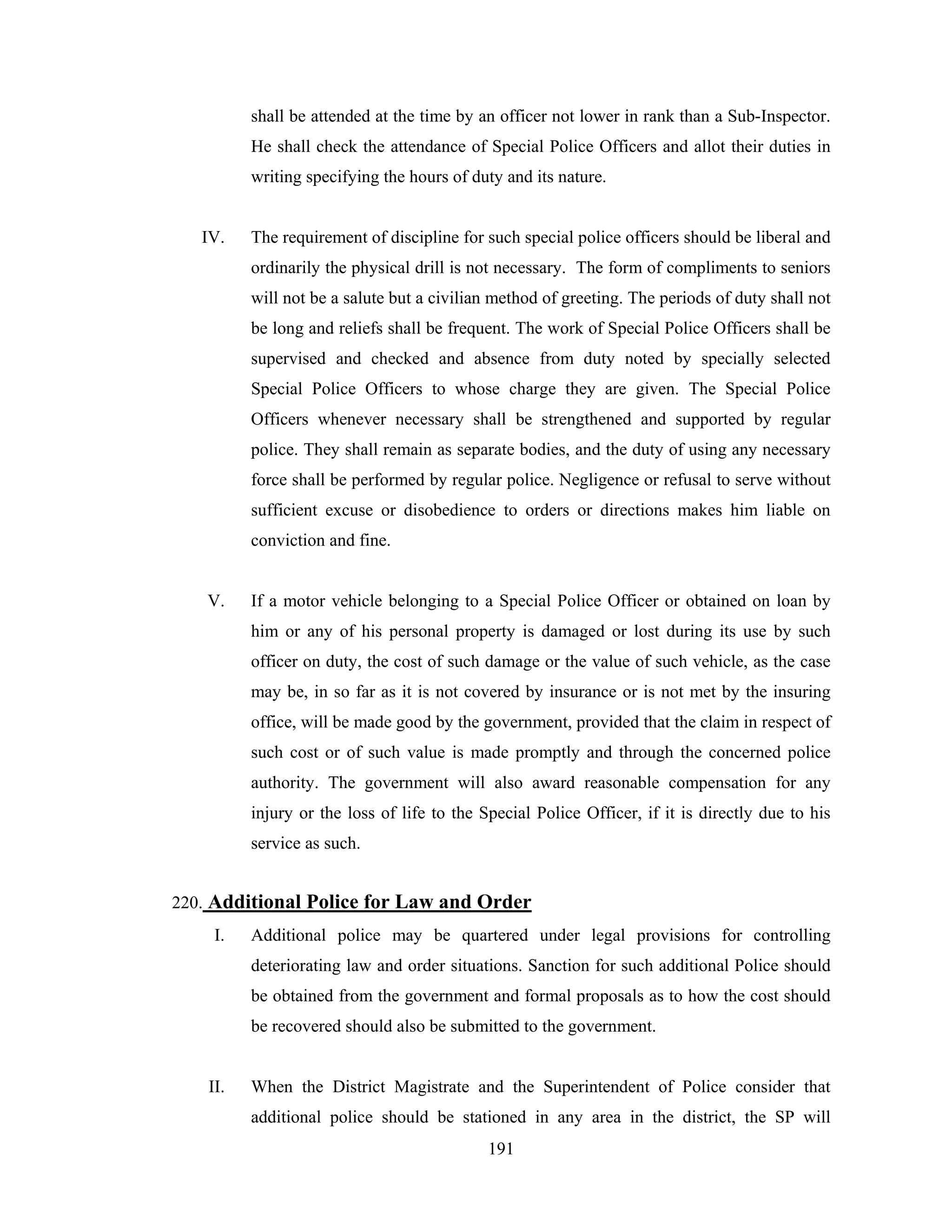shall be attended at the time by an officer not lower in rank than a Sub-Inspector.
He shall check the attendance of Special Police Officers and allot their duties in
writing specifying the hours of duty and its nature.

IV.

The requirement of discipline for such special police officers should be liberal and
ordinarily the physical drill is not necessary. The form of compliments to seniors
will not be a salute but a civilian method of greeting. The periods of duty shall not
be long and reliefs shall be frequent. The work of Special Police Officers shall be
supervised and checked and absence from duty noted by specially selected
Special Police Officers to whose charge they are given. The Special Police
Officers whenever necessary shall be strengthened and supported by regular
police. They shall remain as separate bodies, and the duty of using any necessary
force shall be performed by regular police. Negligence or refusal to serve without
sufficient excuse or disobedience to orders or directions makes him liable on
conviction and fine.

V.

If a motor vehicle belonging to a Special Police Officer or obtained on loan by
him or any of his personal property is damaged or lost during its use by such
officer on duty, the cost of such damage or the value of such vehicle, as the case
may be, in so far as it is not covered by insurance or is not met by the insuring
office, will be made good by the government, provided that the claim in respect of
such cost or of such value is made promptly and through the concerned police
authority. The government will also award reasonable compensation for any
injury or the loss of life to the Special Police Officer, if it is directly due to his
service as such.

220. Additional Police for Law and Order
I.

Additional police may be quartered under legal provisions for controlling
deteriorating law and order situations. Sanction for such additional Police should
be obtained from the government and formal proposals as to how the cost should
be recovered should also be submitted to the government.

II.

When the District Magistrate and the Superintendent of Police consider that
additional police should be stationed in any area in the district, the SP will
191

 