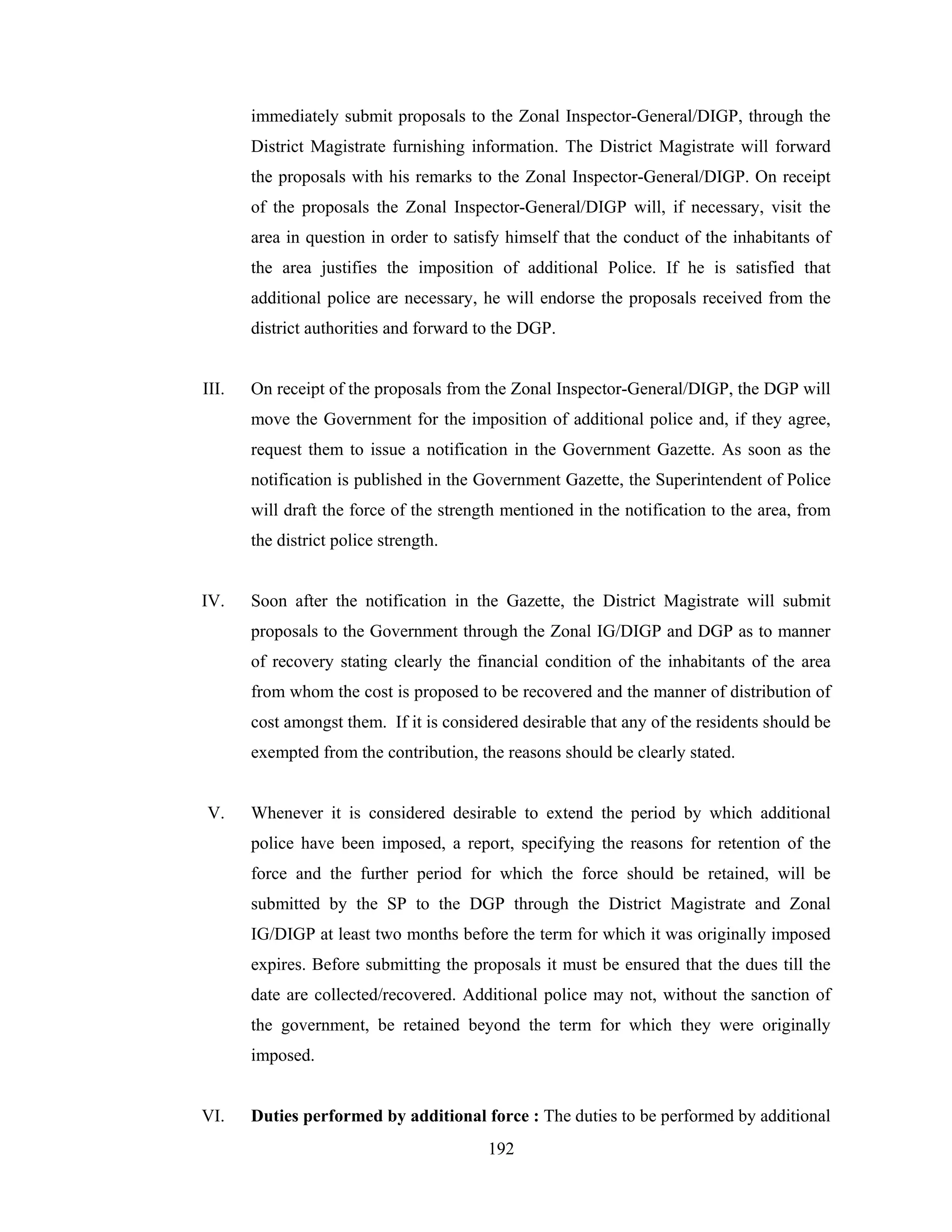 immediately submit proposals to the Zonal Inspector-General/DIGP, through the
District Magistrate furnishing information. The District Magistrate will forward
the proposals with his remarks to the Zonal Inspector-General/DIGP. On receipt
of the proposals the Zonal Inspector-General/DIGP will, if necessary, visit the
area in question in order to satisfy himself that the conduct of the inhabitants of
the area justifies the imposition of additional Police. If he is satisfied that
additional police are necessary, he will endorse the proposals received from the
district authorities and forward to the DGP.

III.

On receipt of the proposals from the Zonal Inspector-General/DIGP, the DGP will
move the Government for the imposition of additional police and, if they agree,
request them to issue a notification in the Government Gazette. As soon as the
notification is published in the Government Gazette, the Superintendent of Police
will draft the force of the strength mentioned in the notification to the area, from
the district police strength.

IV.

Soon after the notification in the Gazette, the District Magistrate will submit
proposals to the Government through the Zonal IG/DIGP and DGP as to manner
of recovery stating clearly the financial condition of the inhabitants of the area
from whom the cost is proposed to be recovered and the manner of distribution of
cost amongst them. If it is considered desirable that any of the residents should be
exempted from the contribution, the reasons should be clearly stated.

V.

Whenever it is considered desirable to extend the period by which additional
police have been imposed, a report, specifying the reasons for retention of the
force and the further period for which the force should be retained, will be
submitted by the SP to the DGP through the District Magistrate and Zonal
IG/DIGP at least two months before the term for which it was originally imposed
expires. Before submitting the proposals it must be ensured that the dues till the
date are collected/recovered. Additional police may not, without the sanction of
the government, be retained beyond the term for which they were originally
imposed.

VI.

Duties performed by additional force : The duties to be performed by additional
192

 