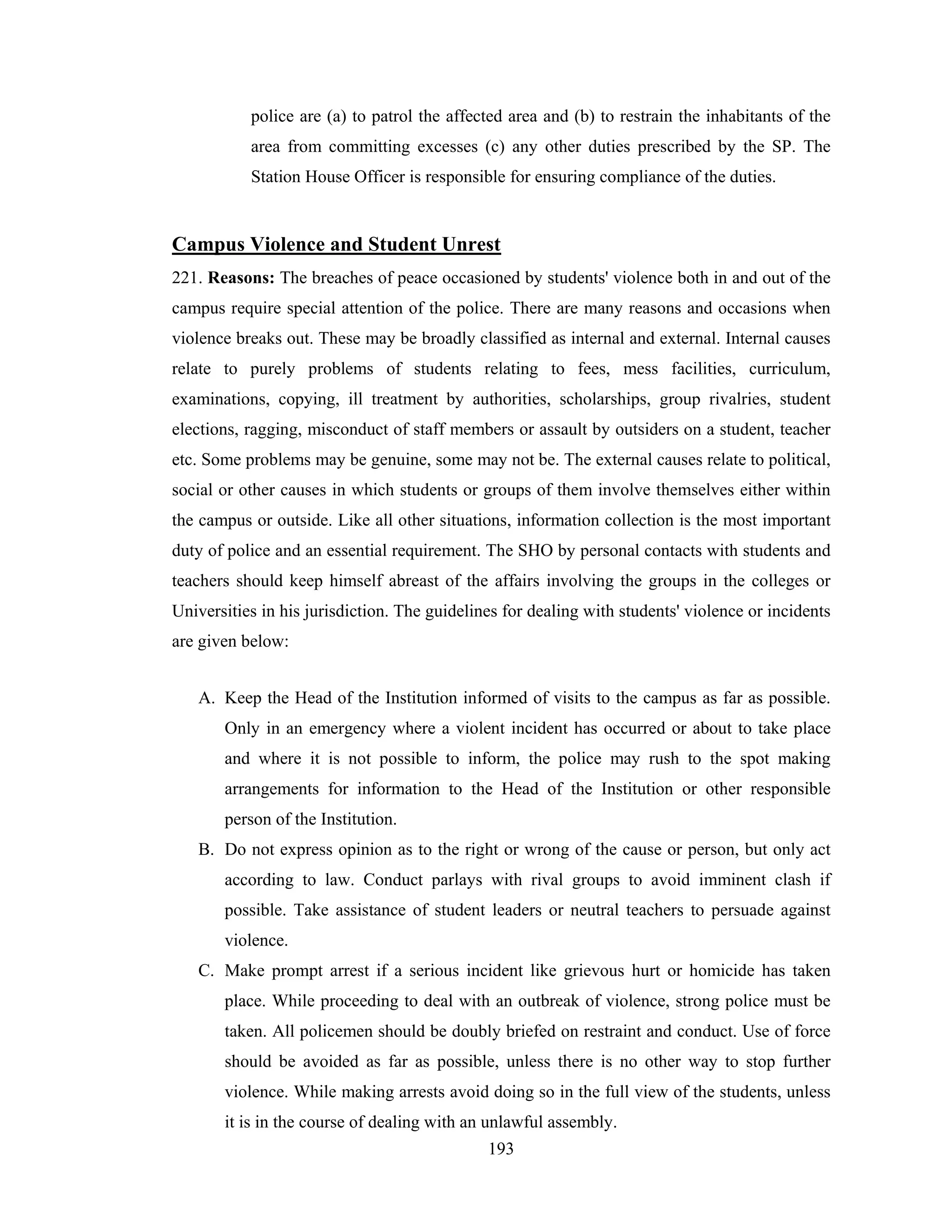 police are (a) to patrol the affected area and (b) to restrain the inhabitants of the
area from committing excesses (c) any other duties prescribed by the SP. The
Station House Officer is responsible for ensuring compliance of the duties.

Campus Violence and Student Unrest
221. Reasons: The breaches of peace occasioned by students' violence both in and out of the
campus require special attention of the police. There are many reasons and occasions when
violence breaks out. These may be broadly classified as internal and external. Internal causes
relate to purely problems of students relating to fees, mess facilities, curriculum,
examinations, copying, ill treatment by authorities, scholarships, group rivalries, student
elections, ragging, misconduct of staff members or assault by outsiders on a student, teacher
etc. Some problems may be genuine, some may not be. The external causes relate to political,
social or other causes in which students or groups of them involve themselves either within
the campus or outside. Like all other situations, information collection is the most important
duty of police and an essential requirement. The SHO by personal contacts with students and
teachers should keep himself abreast of the affairs involving the groups in the colleges or
Universities in his jurisdiction. The guidelines for dealing with students' violence or incidents
are given below:
A. Keep the Head of the Institution informed of visits to the campus as far as possible.
Only in an emergency where a violent incident has occurred or about to take place
and where it is not possible to inform, the police may rush to the spot making
arrangements for information to the Head of the Institution or other responsible
person of the Institution.
B. Do not express opinion as to the right or wrong of the cause or person, but only act
according to law. Conduct parlays with rival groups to avoid imminent clash if
possible. Take assistance of student leaders or neutral teachers to persuade against
violence.
C. Make prompt arrest if a serious incident like grievous hurt or homicide has taken
place. While proceeding to deal with an outbreak of violence, strong police must be
taken. All policemen should be doubly briefed on restraint and conduct. Use of force
should be avoided as far as possible, unless there is no other way to stop further
violence. While making arrests avoid doing so in the full view of the students, unless
it is in the course of dealing with an unlawful assembly.
193

 