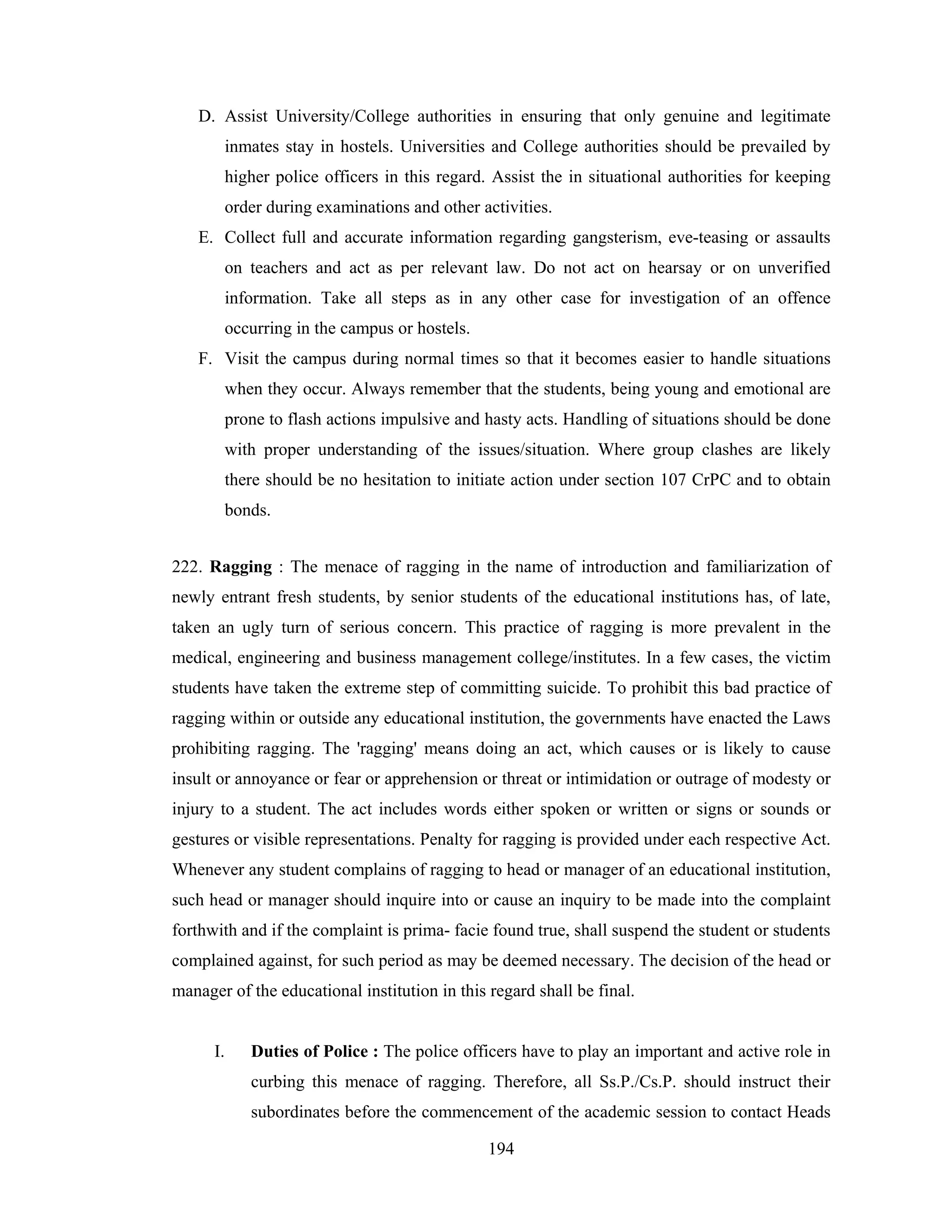 D. Assist University/College authorities in ensuring that only genuine and legitimate
inmates stay in hostels. Universities and College authorities should be prevailed by
higher police officers in this regard. Assist the in situational authorities for keeping
order during examinations and other activities.
E. Collect full and accurate information regarding gangsterism, eve-teasing or assaults
on teachers and act as per relevant law. Do not act on hearsay or on unverified
information. Take all steps as in any other case for investigation of an offence
occurring in the campus or hostels.
F. Visit the campus during normal times so that it becomes easier to handle situations
when they occur. Always remember that the students, being young and emotional are
prone to flash actions impulsive and hasty acts. Handling of situations should be done
with proper understanding of the issues/situation. Where group clashes are likely
there should be no hesitation to initiate action under section 107 CrPC and to obtain
bonds.
222. Ragging : The menace of ragging in the name of introduction and familiarization of
newly entrant fresh students, by senior students of the educational institutions has, of late,
taken an ugly turn of serious concern. This practice of ragging is more prevalent in the
medical, engineering and business management college/institutes. In a few cases, the victim
students have taken the extreme step of committing suicide. To prohibit this bad practice of
ragging within or outside any educational institution, the governments have enacted the Laws
prohibiting ragging. The 'ragging' means doing an act, which causes or is likely to cause
insult or annoyance or fear or apprehension or threat or intimidation or outrage of modesty or
injury to a student. The act includes words either spoken or written or signs or sounds or
gestures or visible representations. Penalty for ragging is provided under each respective Act.
Whenever any student complains of ragging to head or manager of an educational institution,
such head or manager should inquire into or cause an inquiry to be made into the complaint
forthwith and if the complaint is prima- facie found true, shall suspend the student or students
complained against, for such period as may be deemed necessary. The decision of the head or
manager of the educational institution in this regard shall be final.

I.

Duties of Police : The police officers have to play an important and active role in
curbing this menace of ragging. Therefore, all Ss.P./Cs.P. should instruct their
subordinates before the commencement of the academic session to contact Heads
194

 