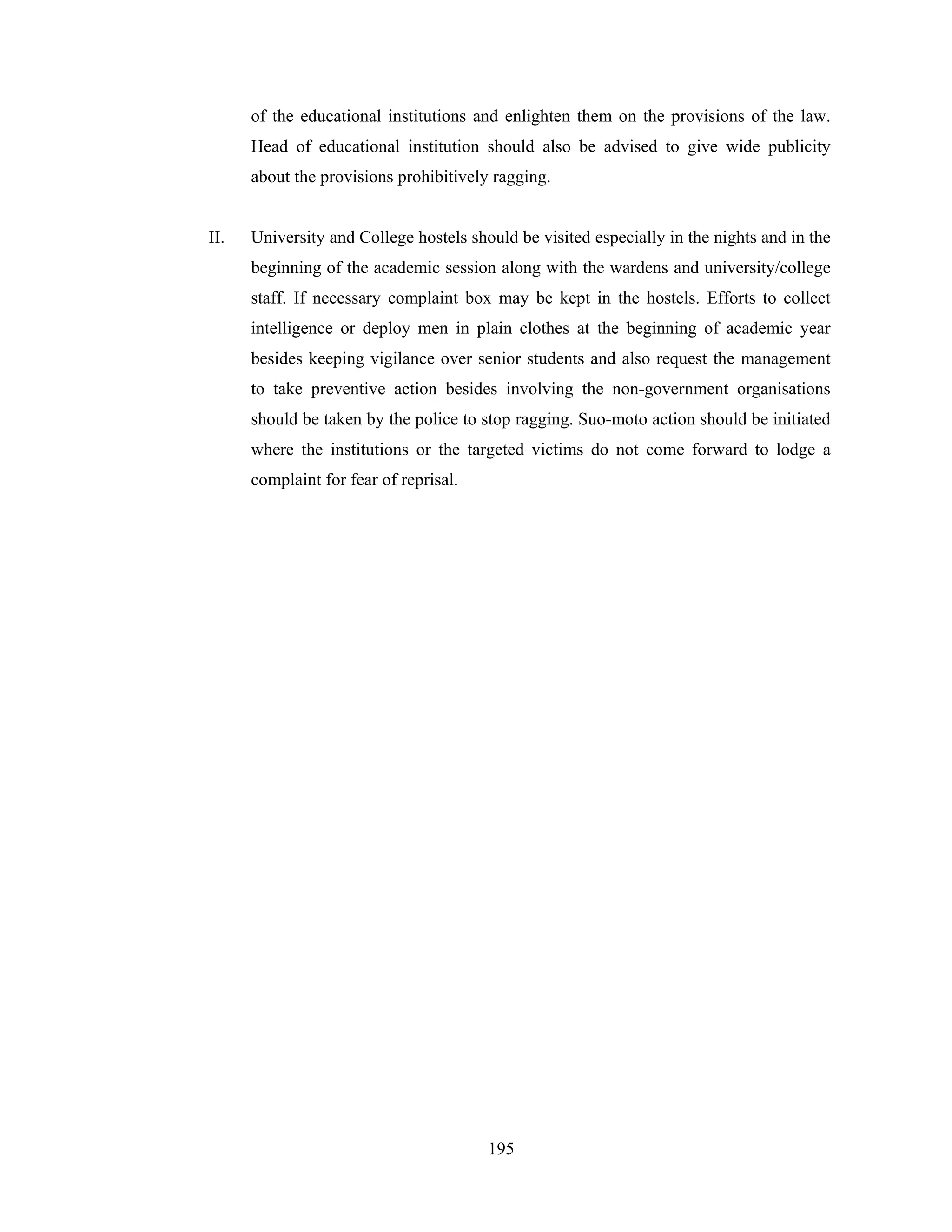 of the educational institutions and enlighten them on the provisions of the law.
Head of educational institution should also be advised to give wide publicity
about the provisions prohibitively ragging.

II.

University and College hostels should be visited especially in the nights and in the
beginning of the academic session along with the wardens and university/college
staff. If necessary complaint box may be kept in the hostels. Efforts to collect
intelligence or deploy men in plain clothes at the beginning of academic year
besides keeping vigilance over senior students and also request the management
to take preventive action besides involving the non-government organisations
should be taken by the police to stop ragging. Suo-moto action should be initiated
where the institutions or the targeted victims do not come forward to lodge a
complaint for fear of reprisal.

195

 