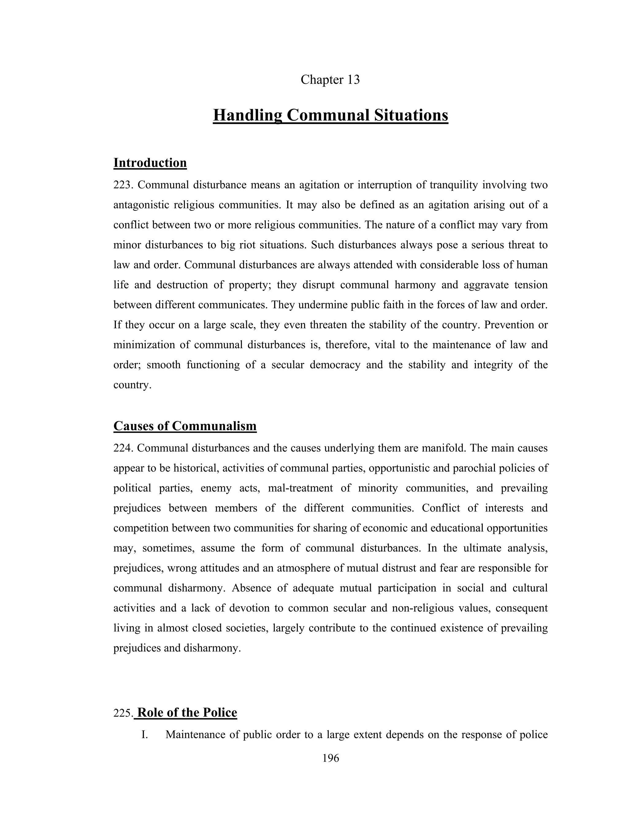 Chapter 13

Handling Communal Situations
Introduction
223. Communal disturbance means an agitation or interruption of tranquility involving two
antagonistic religious communities. It may also be defined as an agitation arising out of a
conflict between two or more religious communities. The nature of a conflict may vary from
minor disturbances to big riot situations. Such disturbances always pose a serious threat to
law and order. Communal disturbances are always attended with considerable loss of human
life and destruction of property; they disrupt communal harmony and aggravate tension
between different communicates. They undermine public faith in the forces of law and order.
If they occur on a large scale, they even threaten the stability of the country. Prevention or
minimization of communal disturbances is, therefore, vital to the maintenance of law and
order; smooth functioning of a secular democracy and the stability and integrity of the
country.

Causes of Communalism
224. Communal disturbances and the causes underlying them are manifold. The main causes
appear to be historical, activities of communal parties, opportunistic and parochial policies of
political parties, enemy acts, mal-treatment of minority communities, and prevailing
prejudices between members of the different communities. Conflict of interests and
competition between two communities for sharing of economic and educational opportunities
may, sometimes, assume the form of communal disturbances. In the ultimate analysis,
prejudices, wrong attitudes and an atmosphere of mutual distrust and fear are responsible for
communal disharmony. Absence of adequate mutual participation in social and cultural
activities and a lack of devotion to common secular and non-religious values, consequent
living in almost closed societies, largely contribute to the continued existence of prevailing
prejudices and disharmony.

225. Role of the Police
I.

Maintenance of public order to a large extent depends on the response of police
196

 