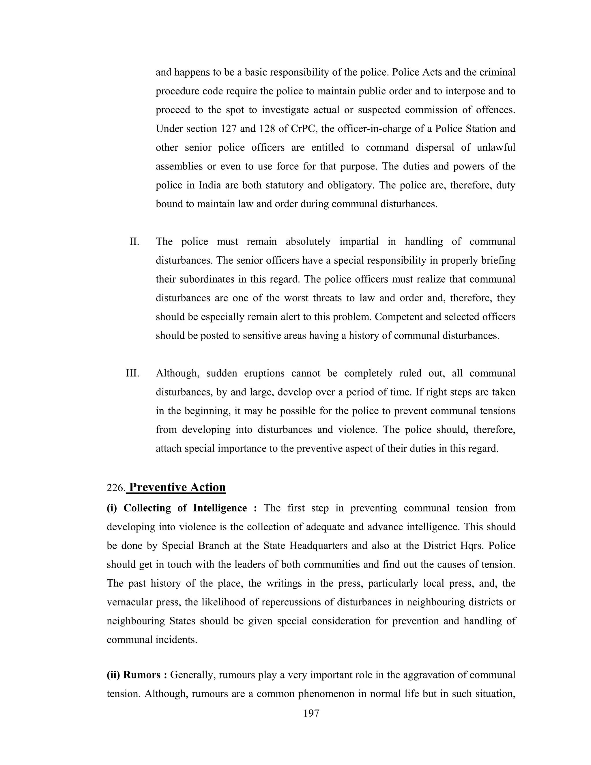 and happens to be a basic responsibility of the police. Police Acts and the criminal
procedure code require the police to maintain public order and to interpose and to
proceed to the spot to investigate actual or suspected commission of offences.
Under section 127 and 128 of CrPC, the officer-in-charge of a Police Station and
other senior police officers are entitled to command dispersal of unlawful
assemblies or even to use force for that purpose. The duties and powers of the
police in India are both statutory and obligatory. The police are, therefore, duty
bound to maintain law and order during communal disturbances.

II.

The police must remain absolutely impartial in handling of communal
disturbances. The senior officers have a special responsibility in properly briefing
their subordinates in this regard. The police officers must realize that communal
disturbances are one of the worst threats to law and order and, therefore, they
should be especially remain alert to this problem. Competent and selected officers
should be posted to sensitive areas having a history of communal disturbances.

III.

Although, sudden eruptions cannot be completely ruled out, all communal
disturbances, by and large, develop over a period of time. If right steps are taken
in the beginning, it may be possible for the police to prevent communal tensions
from developing into disturbances and violence. The police should, therefore,
attach special importance to the preventive aspect of their duties in this regard.

226. Preventive Action
(i) Collecting of Intelligence : The first step in preventing communal tension from
developing into violence is the collection of adequate and advance intelligence. This should
be done by Special Branch at the State Headquarters and also at the District Hqrs. Police
should get in touch with the leaders of both communities and find out the causes of tension.
The past history of the place, the writings in the press, particularly local press, and, the
vernacular press, the likelihood of repercussions of disturbances in neighbouring districts or
neighbouring States should be given special consideration for prevention and handling of
communal incidents.
(ii) Rumors : Generally, rumours play a very important role in the aggravation of communal
tension. Although, rumours are a common phenomenon in normal life but in such situation,
197

 