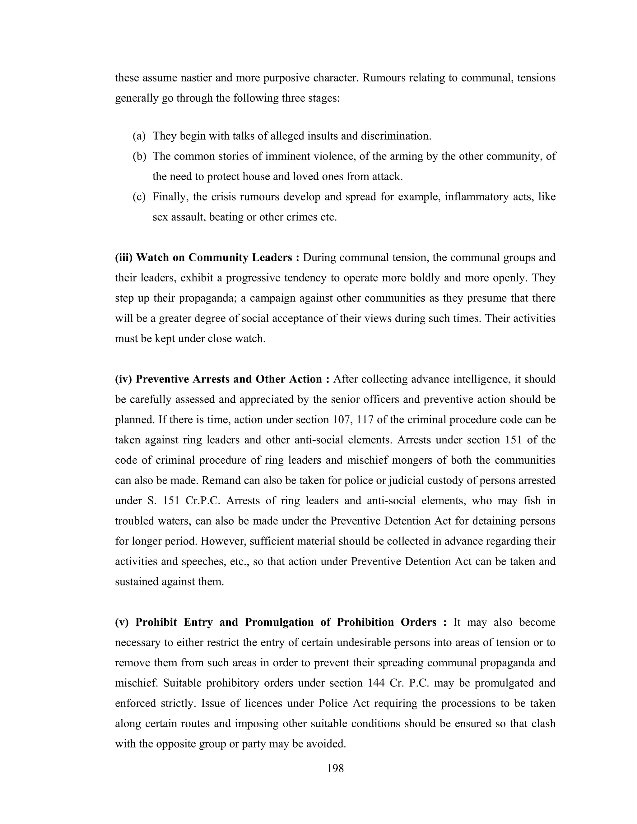 these assume nastier and more purposive character. Rumours relating to communal, tensions
generally go through the following three stages:
(a) They begin with talks of alleged insults and discrimination.
(b) The common stories of imminent violence, of the arming by the other community, of
the need to protect house and loved ones from attack.
(c) Finally, the crisis rumours develop and spread for example, inflammatory acts, like
sex assault, beating or other crimes etc.

(iii) Watch on Community Leaders : During communal tension, the communal groups and
their leaders, exhibit a progressive tendency to operate more boldly and more openly. They
step up their propaganda; a campaign against other communities as they presume that there
will be a greater degree of social acceptance of their views during such times. Their activities
must be kept under close watch.

(iv) Preventive Arrests and Other Action : After collecting advance intelligence, it should
be carefully assessed and appreciated by the senior officers and preventive action should be
planned. If there is time, action under section 107, 117 of the criminal procedure code can be
taken against ring leaders and other anti-social elements. Arrests under section 151 of the
code of criminal procedure of ring leaders and mischief mongers of both the communities
can also be made. Remand can also be taken for police or judicial custody of persons arrested
under S. 151 Cr.P.C. Arrests of ring leaders and anti-social elements, who may fish in
troubled waters, can also be made under the Preventive Detention Act for detaining persons
for longer period. However, sufficient material should be collected in advance regarding their
activities and speeches, etc., so that action under Preventive Detention Act can be taken and
sustained against them.

(v) Prohibit Entry and Promulgation of Prohibition Orders : It may also become
necessary to either restrict the entry of certain undesirable persons into areas of tension or to
remove them from such areas in order to prevent their spreading communal propaganda and
mischief. Suitable prohibitory orders under section 144 Cr. P.C. may be promulgated and
enforced strictly. Issue of licences under Police Act requiring the processions to be taken
along certain routes and imposing other suitable conditions should be ensured so that clash
with the opposite group or party may be avoided.
198

 