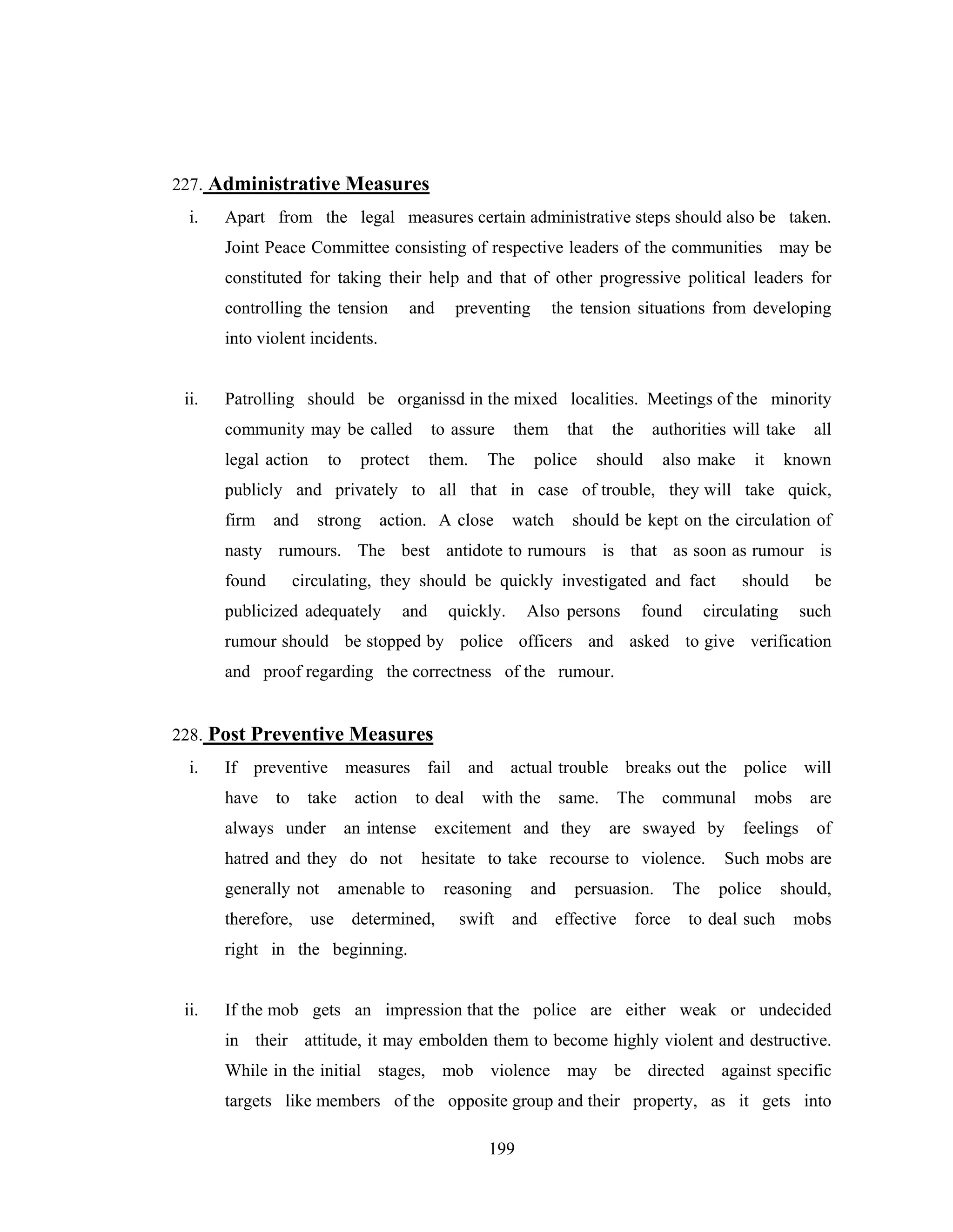 227. Administrative Measures
i.

Apart from the legal measures certain administrative steps should also be taken.
Joint Peace Committee consisting of respective leaders of the communities may be
constituted for taking their help and that of other progressive political leaders for
controlling the tension

and

preventing

the tension situations from developing

into violent incidents.

ii.

Patrolling should be organissd in the mixed localities. Meetings of the minority
community may be called

to assure

legal action

them.

to

protect

them

The

that

police

the

authorities will take

should

also make

it

all

known

publicly and privately to all that in case of trouble, they will take quick,
firm

and

strong

action. A close

watch

should be kept on the circulation of

nasty rumours. The best antidote to rumours is that as soon as rumour is
found

circulating, they should be quickly investigated and fact

publicized adequately

and

quickly.

Also persons

found

should

be

circulating

such

rumour should be stopped by police officers and asked to give verification
and proof regarding the correctness of the rumour.

228. Post Preventive Measures
i.

If preventive measures fail and actual trouble breaks out the police will
have

to

take

always under

action

an intense

hatred and they do not
generally not
therefore,

use

to deal

with the

same.

excitement and they

The

communal

are swayed by

hesitate to take recourse to violence.

amenable to
determined,

reasoning
swift

and
and

persuasion.

effective

force

The

mobs

are

feelings

of

Such mobs are
police

to deal such

should,
mobs

right in the beginning.

ii.

If the mob gets an impression that the police are either weak or undecided
in their attitude, it may embolden them to become highly violent and destructive.
While in the initial stages, mob violence may be directed against specific
targets like members of the opposite group and their property, as it gets into
199

 