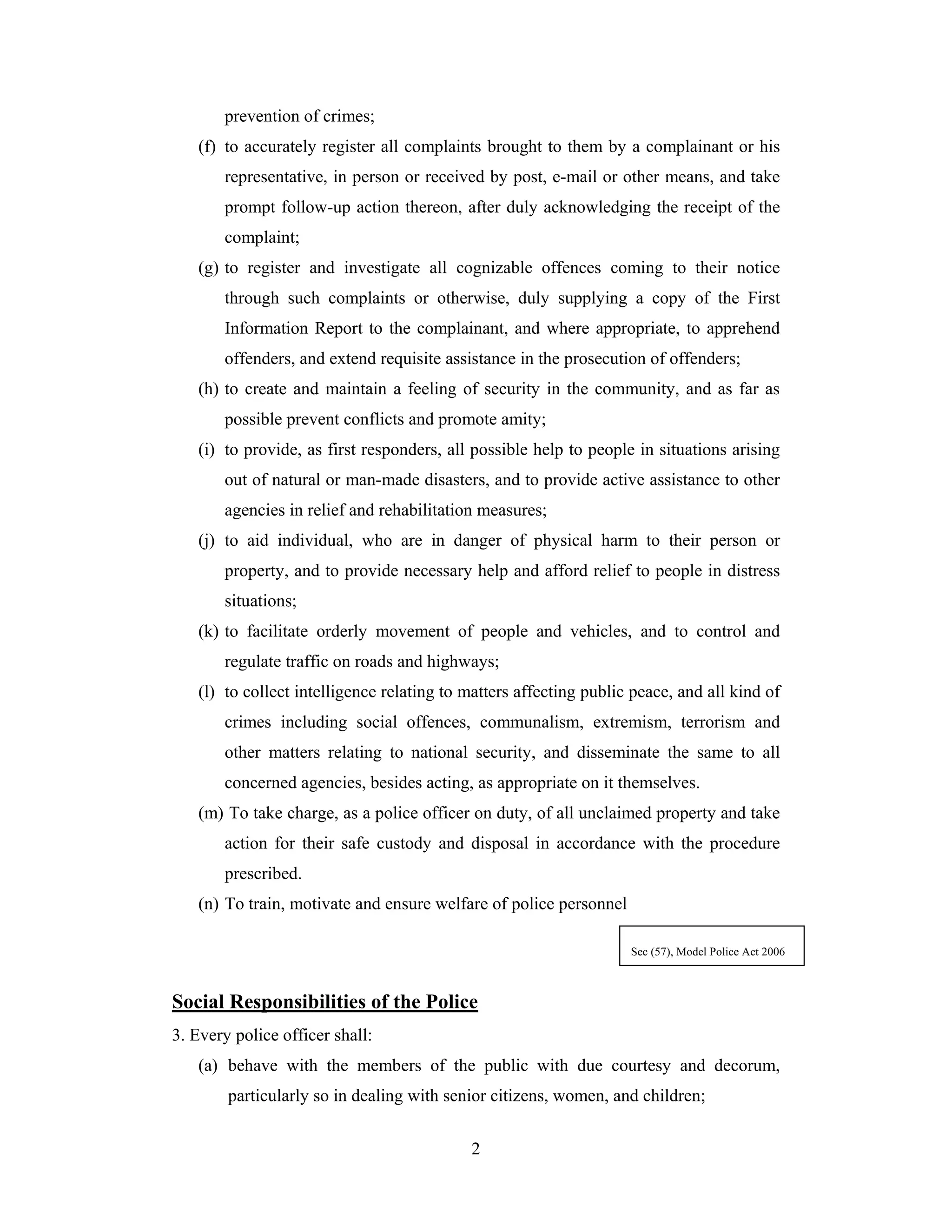 prevention of crimes;
(f) to accurately register all complaints brought to them by a complainant or his
representative, in person or received by post, e-mail or other means, and take
prompt follow-up action thereon, after duly acknowledging the receipt of the
complaint;
(g) to register and investigate all cognizable offences coming to their notice
through such complaints or otherwise, duly supplying a copy of the First
Information Report to the complainant, and where appropriate, to apprehend
offenders, and extend requisite assistance in the prosecution of offenders;
(h) to create and maintain a feeling of security in the community, and as far as
possible prevent conflicts and promote amity;
(i) to provide, as first responders, all possible help to people in situations arising
out of natural or man-made disasters, and to provide active assistance to other
agencies in relief and rehabilitation measures;
(j) to aid individual, who are in danger of physical harm to their person or
property, and to provide necessary help and afford relief to people in distress
situations;
(k) to facilitate orderly movement of people and vehicles, and to control and
regulate traffic on roads and highways;
(l) to collect intelligence relating to matters affecting public peace, and all kind of
crimes including social offences, communalism, extremism, terrorism and
other matters relating to national security, and disseminate the same to all
concerned agencies, besides acting, as appropriate on it themselves.
(m) To take charge, as a police officer on duty, of all unclaimed property and take
action for their safe custody and disposal in accordance with the procedure
prescribed.
(n) To train, motivate and ensure welfare of police personnel
Sec (57), Model Police Act 2006

Social Responsibilities of the Police
3. Every police officer shall:
(a) behave with the members of the public with due courtesy and decorum,
particularly so in dealing with senior citizens, women, and children;
2

 