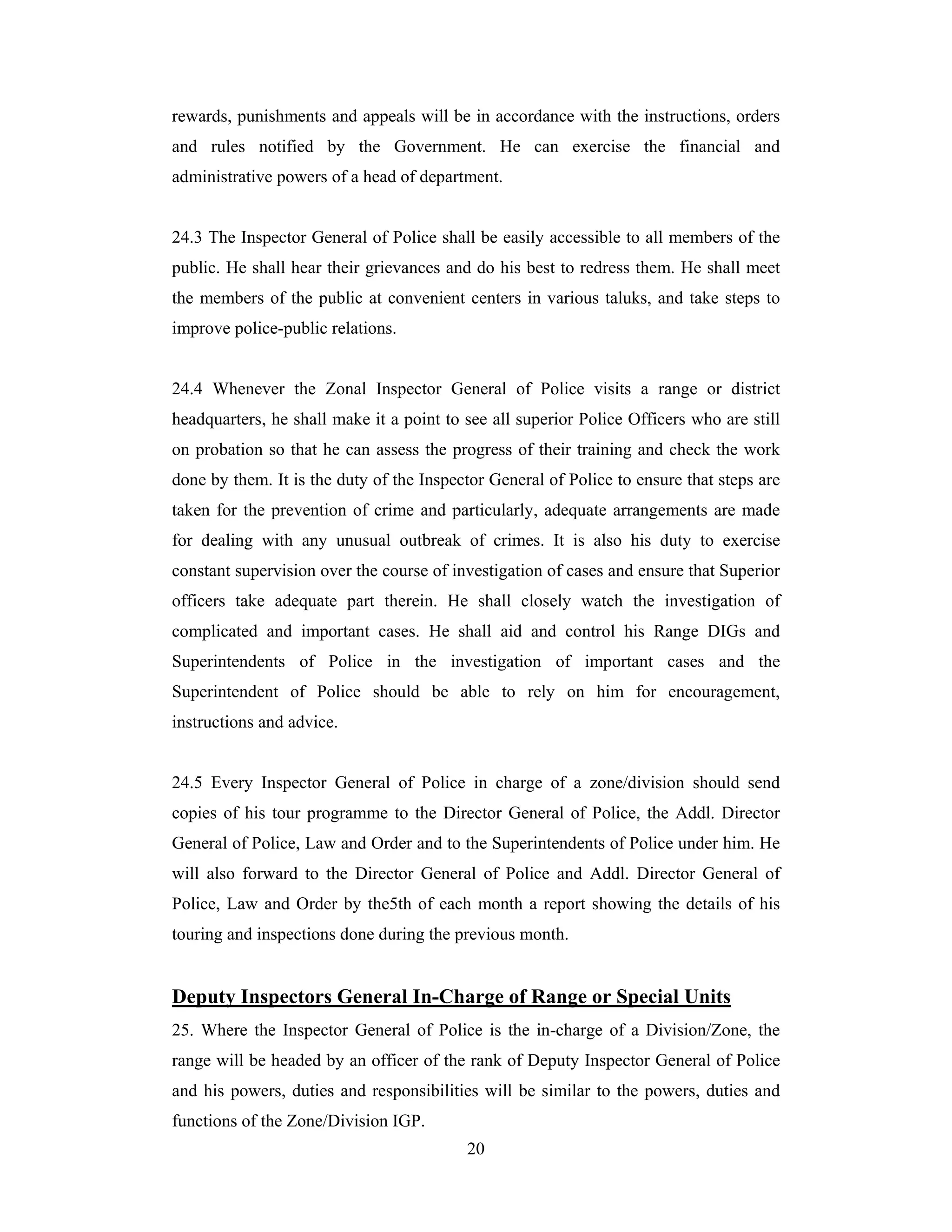 rewards, punishments and appeals will be in accordance with the instructions, orders
and rules notified by the Government. He can exercise the financial and
administrative powers of a head of department.

24.3 The Inspector General of Police shall be easily accessible to all members of the
public. He shall hear their grievances and do his best to redress them. He shall meet
the members of the public at convenient centers in various taluks, and take steps to
improve police-public relations.

24.4 Whenever the Zonal Inspector General of Police visits a range or district
headquarters, he shall make it a point to see all superior Police Officers who are still
on probation so that he can assess the progress of their training and check the work
done by them. It is the duty of the Inspector General of Police to ensure that steps are
taken for the prevention of crime and particularly, adequate arrangements are made
for dealing with any unusual outbreak of crimes. It is also his duty to exercise
constant supervision over the course of investigation of cases and ensure that Superior
officers take adequate part therein. He shall closely watch the investigation of
complicated and important cases. He shall aid and control his Range DIGs and
Superintendents of Police in the investigation of important cases and the
Superintendent of Police should be able to rely on him for encouragement,
instructions and advice.

24.5 Every Inspector General of Police in charge of a zone/division should send
copies of his tour programme to the Director General of Police, the Addl. Director
General of Police, Law and Order and to the Superintendents of Police under him. He
will also forward to the Director General of Police and Addl. Director General of
Police, Law and Order by the5th of each month a report showing the details of his
touring and inspections done during the previous month.

Deputy Inspectors General In-Charge of Range or Special Units
25. Where the Inspector General of Police is the in-charge of a Division/Zone, the
range will be headed by an officer of the rank of Deputy Inspector General of Police
and his powers, duties and responsibilities will be similar to the powers, duties and
functions of the Zone/Division IGP.
20

 